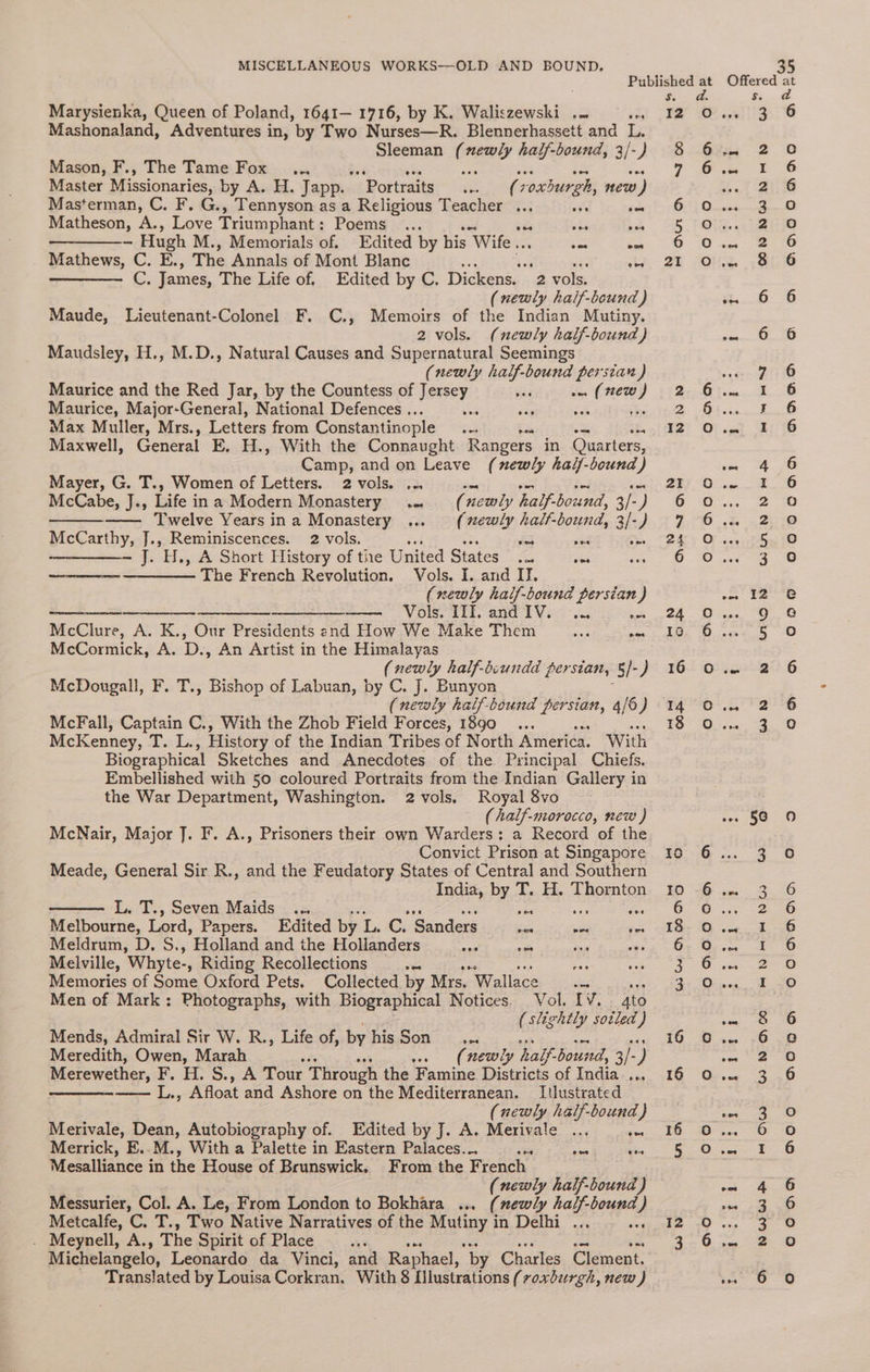 Marysienka, Queen of Poland, 1641— 1716, by K. Waliszewski .. ats Mashonaland, Adventures in, by Two Nurses—R. Blennerhassett and L. Sleeman ( itd half-bound, 3/- -) Mason, F., The Tame Fox ... ie ; Master Missionaries, by A. H. Japp. Portraits... ( voxburgh, mew ) Masterman, C. F. G., Tennyson as a Religious Teacher ... ove en Matheson, A., Love Triumphant : Pogmeg 7-.< oes ves a Hugh M., Memorials of. Edited by his Wife... oc 3 Mathews, C. E., The Annals of Mont Blanc ‘ 5 att ihe —— C. James, The Life of. Edited by C. Dickens. 2 vols. (newly half-bound ) Maude, Lieutenant-Colonel F. C., Memoirs of the Indian Mutiny. 2 vols. (newly half-bound) Maudsley, H., M.D., Natural Causes and Supernatural Seemings (newly half- pli Les Maurice and the Red Jar, by the Countess of yeerey: a wn (new) Maurice, Major-General, National Defences .. ea x ibe Max Muller, Mrs., Letters from Constantinople te Maxwell, General E. H., With the Connaught Rangers in Quarters, Camp, and on Leave (newly hal/-bound) Mayer, G. T., Women of Letters. 2 vols. ... es se Se a McCabe, J., Life ina Modern Monastery .. (newly half-bound, 3/-) —— Twelve Yearsina Monastery ... (xewly half-bound, 3/-) McCarthy, J., Reminiscences. 2 vols. let Le 53 ——_—_——- J. H., A Short History of the United States .— = ——_——— The French Revolution. Vols. I. and II. (newly hatf-bound persian) —————____- —_____ ———-——_ Vols. Hl. andIV. ... as McClure, A. K., Our Presidents end How We Make Them Ae sae McCormick, A. D: An Artist in the Himalayas (newly half-bsundd persian, 5/-) McDougall, F. T., Bishop of Labuan, by C. J. Bunyor (newly half-bound persian, 4/6) McFall, Captain C., With the Zhob Field Forces, 1890 _... tie McKenney, ss aE History of the Indian Tribes of North America. With Biographical Sketches and Anecdotes of the Principal Chiefs. Embellished with 50 coloured Portraits from the Indian Gallery in the War Department, Washington. 2 vols. Royal 8vo (half-morocco, new ) McNair, Major J. F. A., Prisoners their own Warders: a Record of the Convict Prison at Singapore Meade, General Sir R., and the Feudatory States of Central and Southern India, By, T. H. Thornton L. T., Seven Maids ... a ee Melbourne, Lord, Papers. Edited by L. C. Sanders ae = = Meldrum, D. S., Holland and the Holianders <a sa soa is Melville, Whyte-, Riding Recollections oes ee. Memories of Some Oxford Pets. Collected by Mrs, Wallace oe Men of Mark: Photographs, with Biographical Notices. Vol. IV. 4to (slightly sotled ) Mends, Admiral Sir W. R., Life of, by hisSon _... Meredith, Owen, Marah (newly half. bouid, 3/- 2 Merewether, PF. HO S.,. A Tour Through the Famine Districts of India nes — L., Afloat and Ashore on the Mediterranean. Itlustrated (newly half-bound } Merivale, Dean, Autobiography of. Edited by J. A. Merivale ... awe Merrick, E..M., With a Palette in Eastern Palaces... = sen a Mesalliance in the House of Brunswick. From the French (newly half-bound) Messurier, Col. A. Le, From London to Bokhara ... (mewly half-bound ) Metcalfe, C. T., Two Native Narratives of the Mutiny in Delhi ... . Meynell, A., The Spirit of Place at Michelangelo, Leonardo da Vinci, and Raphael, “by Charles Clement. Translated by Louisa Corkran. With 8 Ilustrations (voxburgh, new ) d. I2 0 8 6 7 6 6 5 6 21 2 2 12 21 6 7 a4 6 24° 0 Ic 6 16 0 14 0 18 oO Io 10 6 18 6 3 3 i6 Cc 16 oO rs 3 5 0 I2 0 3 6 ae Woy is) oma) oO ND0O onnooon wv co owe 3 a ef fan oO CON Nf HO = WH Wind ND MHL wn e OVO) WwW WH COCO m™ Ne &amp; NY OO [Se) ro) NWWw ph i>) 6 qao0o0o0oann DABAD D ANOCIDDO Hoan ooangnagn oOo 3 oD FD OD ecoonanm ono00 Oo
