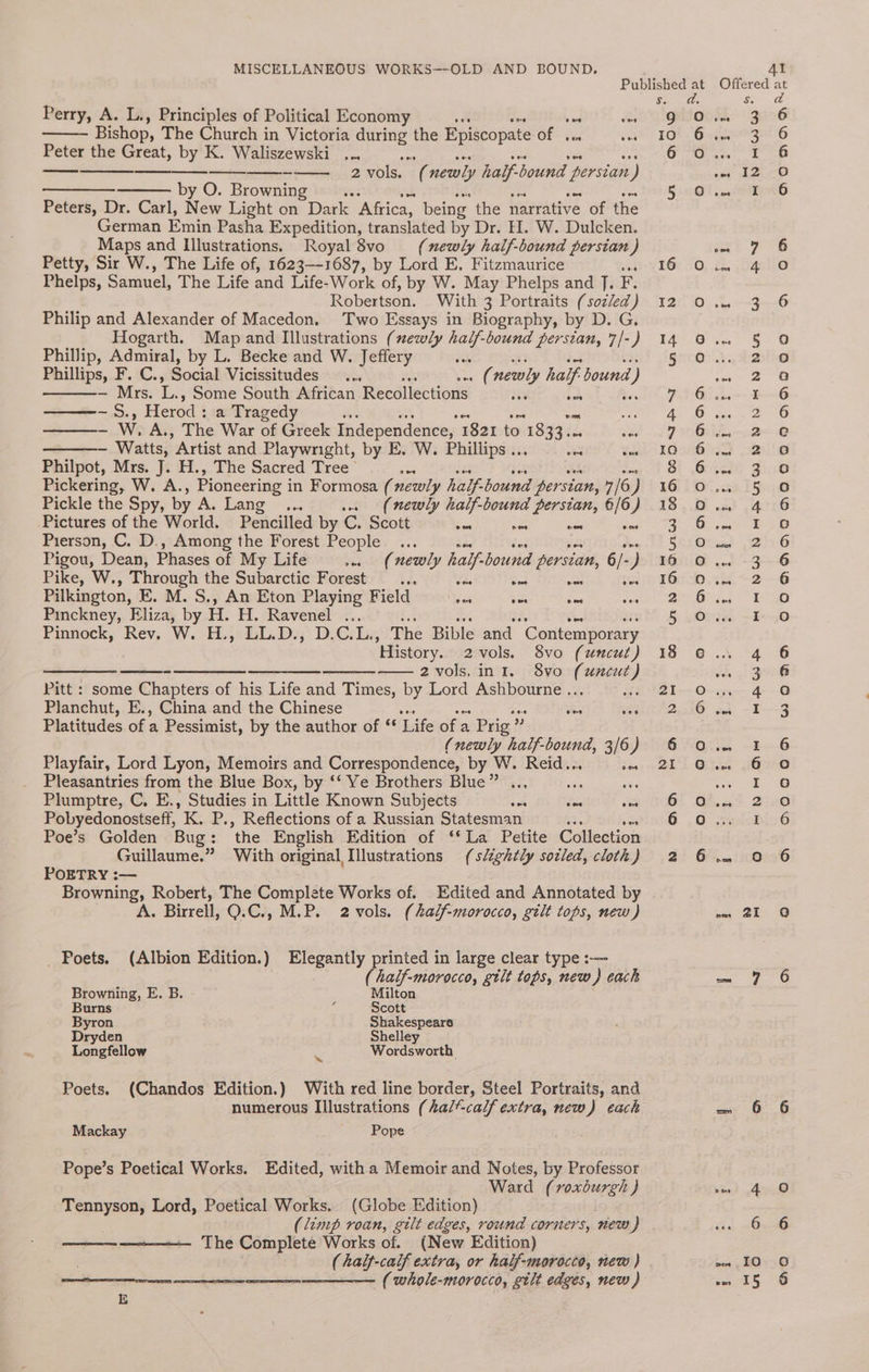 0 od gees Ss. ° Perry, A. L., Principles of Political Economy vee Q Bishop, The Church in Victoria ipa the Episcopate of vee IO Peter the Great, by K. Waliszewski ... ve ae meats -—— 2vols. 6 newly half-bound persian ) ———- by O. Browning 5 Peters, Dr. Carl, New Light on Dark ‘Africa, being the narrative of the German Emin Pasha Expedition, translated by Dr. H. W. Dulcken. Maps and Illustrations. Royal 8vo (newly half-bound persian ) Petty, Sir W., The Life of, 1623-1687, by Lord E, Fitzmaurice 16 0 Phelps, Samuel, The Life and Life- Work of, by W. May Phelps and J. F. Robertson. With 3 Portraits (sozled) 12 0O Philip and Alexander of Macedon. Two Essays in Biography, by D. G, Hogarth. Map and Illustrations (ezwly ak bound persian, 7/-) 14 Phillip, Admiral, by L. Becke and W. Jeffery 5 Phillips, F. C., Social Vicissitudes et newly half. bound i) — Mrs. L. Some South African Recollections is bet 7 6 —-S., Herod : a Tragedy ‘ 4 6 Saeed W. A., The War of Greek Independence, 1821 to. 1833. &amp; ae 29200 - Watts, Artist and Playwright, by E. W. Phillips ... = tik G36 Philpot, Mrs. J. H., The Sacred Tree ee dag tO 40 Pickering, W. A., Pioneering i in Formosa (newly half: bound per sian, 7/6) 16 0 Pickle the Spy, by Ae Lang. .. (newly half-bound persian, 6/6) 18 0 Pictures of the World. Pencilled by C. Scott var E9 ses Ms hes LB? Pierson, C. D., Among the Forest People... 5 0 Pigou, Dean, Phases of My Life ec i ike half bound persian, 6/- ) 16 O Pike, W., Through the Subarctic Forest .. css Sve was sid 3) TOLD Pilkington, EK. M. S., An Eton Playing F ield ao va mes coat “eG Pinckney, Eliza, by H. H. “Ravenel”... 5 oO Pinniock, Rev, W. -H.)54GL.D:;' D:CsLs, The Bible and “Contemporary ‘History. 2vols. 8vo (uncut) 18 e ————— ——- 2 vols, int. 8vo Nr Pitt : some Chapters of his Life and Times, by Lord Ashbourne .. EAB1--0 Planchut, E., China and the Chinese vee sds lt 2,256 Platitudes of a Pessimist, by the author of ‘‘ Life of a Prig” (newly half-bound, 3/6) 6 o Playfair, Lord Lyon, Memoirs and Correspondence, by W. Reid.. toa, QO Pleasantries from the Blue Box, by ‘‘ Ye Brothers Blue” .., ais sis Plumptre, C. E., Studies in Little Known Subjects oe oon esACOl 6 Pobyedonostseff, K. P., Reflections of a Russian Statesman ; 6 0 Poe’s Golden Bug: ‘the English Edition of ‘* La Petite Collection Guillaume.” With original Illustrations (slightly sotled, cloth) 2 6 POETRY :— Browning, Robert, The Complete Works of. Edited and Annotated by A. Birrell, Q.C., M.P. 2 vols. (half-morocco, gilt tops, new ) _ Poets. (Albion Edition.) Elegantly ecigie in large clear type :-— (half-morocco, gtlt tops, new) each Browning, E. B. Milton Burns é Scott Byron Shakespeare Dryden Shelley Longfellow ca Wordsworth Poets. (Chandos Edition.) With red line border, Steel Portraits, and numerous Illustrations (hal-calf extra, new) each Mackay Pope Pope’s Poetical Works. Edited, with a Memoir and Notes, by Professor Ward (roxburgh ) Tennyson, Lord, Poetical Works. (Globe Edition) (limp roan, gilt edges, round corners, new ) The Complete Works of. (New Edition) ( whole-morocco, gilt edges, new ) Abie bs 2 Ba oom Re NWN HDOIWND DH BEN Vin ww AN eho ~~ Ne Oe Oo ai ie) 15 dad qQoaad On i) 9eoomMaqgaaner a0 eocdg ane co HD DOC@en woanm