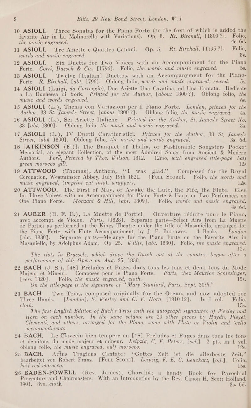 10 ASIOLI, Three Sonatas for the Piano Forte (to the first of which is added the favorite Air in La, Molinarella with Variations). Op. 8. Rt. Birchall, [18007]. Folio, the music engraved. 46 6d. 11 ASIOLI. Tre Ariette e Quattro Canoni. Op. 5, Rt. Birchall, [1795 ?]. Folio, words and music engraved. 8s. 12 ASIOLI, Six Duetts for Two Voices with an Accompaniment for the Piano Forte. Corri, Dussek &amp; Co., [1796]. Folio, the words and music engraved. 583 13 ASIOLI. Twelve [Italian] Duettos, with an Accompanyment for the Piano- Forte. R, Birchall, [abt. 1796]. Oblong folio, words and music engraved, sewed. DS. 14 ASIOLI (Luigi, da Correggio), Due Ariette Una Cavatina, ed Una Cantata. Dedicate a La Duchessa di York. Printed for the Author, [about 18007]. Oblong folio, the music and words engraved, 6s. 15 ASIOLI (L.), Thema con Variazioni per il Piano Forte. London, printed for the Author, 38 St. James’s Street, [about 18007]. Oblong folio. the music engraved. 4s. 16 ASIOLI (L.), Sei Ariette Italiene. Printed for the Author, St. James’s Street No. 38 [abt. 1800]. Oblong folio, the music and words engraved. 8s. 17 ASIOLI (L.), IV Duetti Caratteristici. Printed for the Author, 38 St, James’s Street, [ab#. 1800]. Oblong folio, the music and words engraved. 3s. 6d. 18 [ATKINSON (F.)], The Banquet of Thalia, or Fashionable Songsters Pocket Memorial, an elegant Collection, of the most Admired Songs from Ancient &amp; Modern Authors. York, Printed by Thos. Wilson, 1812. 12mo, with engraved title-page. half green morocco gilt. 12s 19 ATTWOOD (Thomas), Anthem, ‘I was glad.” |©Composed for the Royal Coronation, Westminster Abbey, July 19th 1821. [Furi Score]. Folio. the words and music engraved, (imprint cut into), wrappers. 123) 20 ATTWOOD. The First of May, or Awake the Lute, the Fife, the Flute. Glee for Three Voices, with an Accompaniment for Piano Forte &amp; Harp, or Two Performers on One Piano Forte. Monzani &amp; Hill, [abt. 1809]. Folio, words and music engraved. 4s 6d. 21 AUBER (D. F. E.), La Muette de Portici, Ouverture réduite pour le Piano, avec accompt. de Vioclon. Paris, [1828]. Separate parts—Select Airs from La Muette de Portici as performed at the Kings Theatre under the title of Masaniello, arranged for the Pianc Forte, with Flute Accompaniment, by J. F. Burrowes. 4 Books. London fabt. 1830}. | Separate parts—Melange for the Piano Forte on the Favorite Airs in Masanielle, by Adolphus Adam, Op, 25. Willis, [abt. 1830]. Folio, the music engraved. 12s. The riots in Brussels, which drove the Dutch out of the country. began after a performance of this Opera on Aug. 25, 1830. 22 BACH (J. S.), [48] Préludes et Fuges dans tous les tons et demi tons du Mode Majeur et Mineur. Composes pour le Piano Forte. Paris, chez Maurice Schlesinger, [vers 1820]. Folio, the music engraved, cloth. 15s: On the title-page is the signature of “ Mary Stanford, Paris, Sept. 30th.” 23 BACH Two Trios, composed originally for the Organ, and now adapted for Three Hands. [London], S. Wesley and C. F. Horn, [1810-12]. In I vol. Folio, cloth. 15s. The first English Edition of Bach’s Trios with the autograph signatures of Wesley and Horn on each number. In the same volume are 20 other pieces by Haydn, Pleyel, Clementi, and others, arranged for the Piano, some with Flute or Violin and ’cello accompaniments. 24 BACH. Le Clavecin bien tempere ou [48] Preludes et Fuges dans tous les tons et demitons du mode majeur et mineur. Leipzig, C, F. Peters, [s.d.]| 2 pts. in 1 vol. oblong folio, the music engraved, half morocco. 12s. 25 BACH. Actus Tragicus Cantate: “Gottes Zeit ist die allerbeste Zeit,” bearbeitet von Robert Franz. [Furt Score]. Leipzig, F. E. C. Leuckart, [o0,j.], Folio, half red morocco. 15s. 26 BADEN-POWELL (Rev. James), Choralia; a handy Book for Parochial Precentors and Choirmasters. With an Introduction by the Rev. Canon H. Scott Holland. 1901. 8vo, cloth. 3s. 6d.