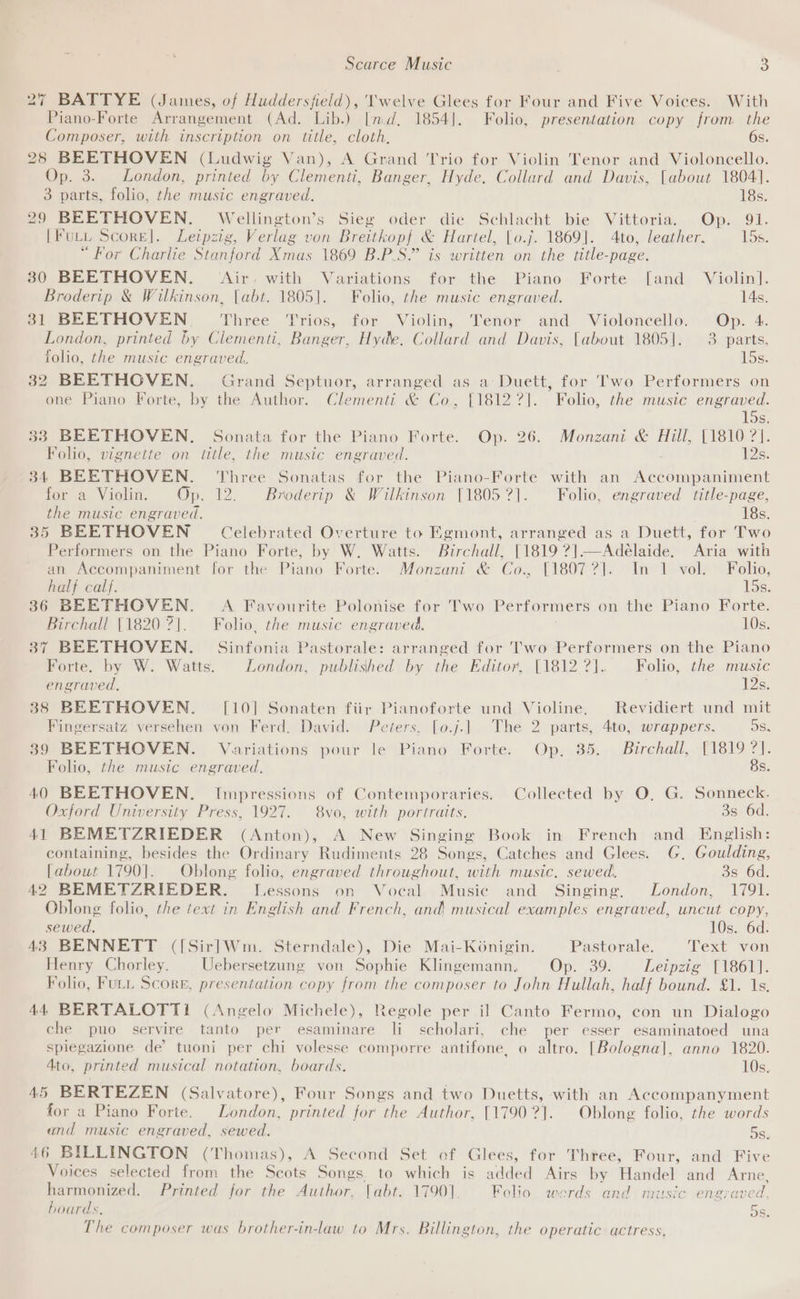 27 BATTYE (James, of Huddersfield), 'welve Glees for Four and Five Voices. With Piano-Forte Arrangement (Ad. Lib.) [md, 1854]. Folio, presentation copy from the Composer, with inscription on title, cloth, 6s. 28 BEETHOVEN (Ludwig Van), A Grand Trio for Violin Tenor and Violoncello. Op. 3. London, printed by Clementi, Banger, Hyde. Collard and Davis, [about 1804]. 3 parts, folio, the music engraved. 18s. 29 BEETHOVEN. Wellington’s Sieg oder die Schlacht bie Vittoria. Op. 91. [Fury Score]. Leipzig, Verlag von Breitkop{ &amp; Hartel, [o.j. 1869]. 4to, leather, 15s. “For Charlie Stanford Xmas 1869 B.P.S.” is written on the title-page. 30 BEETHOVEN. (Air. with Variations for the Piano Forte [and Violin]. Broderip &amp; Wilkinson, [abt. 1805]. Folio, the music engraved. 14s, 31 BEETHOVEN. Three Trios, for Violin, Tenor and Violoncello. Op. 4. London, printed by Clementi, Banger, Hyde. Collard and Davis, [about 1805]. 3 parts. folio, the music engraved, 15s. 32 BEETHOVEN. Grand Septuor, arranged as a Duett, for Two Performers on one Piano Forte, by the Author. Clementi &amp; Co, {1812 ?]. Folio, the music engraved. 15s. 33 BEETHOVEN. Sonata for the Piano Forte. Op. 26. Monzani &amp; Hill, [1810 ?]. Folio, vignette on title, the music engraved. ; 2s; 34 BEETHOVEN. ‘Three Sonatas for the Piano-Forte with an Accompaniment for a Violin. Op. 12. Broderip &amp; Wilkinson [1805 ?]. Folio, engraved title-page, the music engraved. 1s; 35 BEETHOVEN = Celebrated Overture to Egmont, arranged as a Duett, for Two Performers on the Piano Forte, by W. Watts. Birchall, [1819 ?]—Adelaide, Aria with an Accompaniment for the Piano Forte. Monzani &amp; Co., [1807 ?]. In 1 vol. Folio, half calf. 15s. 36 BEETHOVEN. A Favourite Polonise for Two Performers on the Piano Forte. Birchall [1820 ?|. Folio, the music engraved. 10s. 37 BEETHOVEN. Sinfonia Pastorale: arranged for Two Performers on the Piano Forte. by W. Watts. London, published by the Editor, [1812 ?]. Folio, the music engraved, 12s. 38 BEETHOVEN. [10] Sonaten fiir Pianoforte und Violine. Revidiert und mit Fingersatz versehen von Ferd. David. Peters, [o.j.| The 2 parts, 4to, wrappers. DS, 39 BEETHOVEN. Variations pour le Piano Forte. Op, 35. Birchall, [1819 ?]. Folio, the music engraved. Bs. 40 BEETHOVEN. Impressions of Contemporaries. Collected by O, G. Sonneck. Oxford University Press, 1927. 8vo, with portraits, 3s 6d. 41 BEMETZRIEDER (Anton), A New Singing Book in French and English: containing, besides the Ordinary Rudiments 28 Songs, Catches and Glees. G. Goulding, [about 1790]. Oblong folio, engraved throughout, with music. sewed. 3s 6d. 42 BEMETZRIEDER. Lessons on Vocal Music and Singing, London, 1791. Oblong folio, the text in English and French, and musical examples engraved, uncut copy, sewed. 10s. 6d. 43 BENNETT ([Sirl]Wm. Sterndale), Die Mai-Konigin. Pastorale. Text von Henry Chorley. Uebersetzung von Sophie Klingemann, Op. 39. Leipzig [1861]. Folio, FULL Score, presentation copy from the composer to John Hullah, half bound. £1. 1s. 44 BERTALOTT! (Angelo Michele), Regole per il Canto Fermo, con un Dialogo che puo servire tanto per esaminare li scholari, che per esser esaminatoed una spiegazione de’ tuoni per chi volesse comporre antifone, o altro. [Bologna], anno 1820. Ato, printed musical notation, boards. 10s. 45 BERTEZEN (Salvatore), Four Songs and two Duetts, with an Accompanyment for a Piano Forte. London, printed for the Author, [1790?]. Oblong folio, the words and music engraved, sewed. oS. 46 BILLINGTON (Thomas), A Second Set of Glees, for Three, Four, and Five Voices selected from the Scots Songs. to which is added Airs by Handel and Arne, harmonized. Printed for the Author, [abt. 17901]. Folio, words and music engraved, hoards, OS. The composer was brother-in-law to Mrs. Billington, the operatic actress.