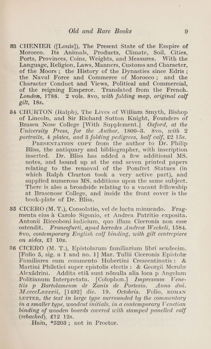 83 CHENIER ([Louis]), The Present State of the Empire of Morocco. Its Animals, Products, Climate, Soil, Cities, Ports, Provinces, Coins, Weights, and Measures. With the Language, Religion, Laws, Manners, Customs and Character, of the Moors; the History of the Dynasties since Edris ; 34 35 86 Character Conduct and Views, Political and Commercial, of the reigning Emperor. ‘Translated from the French. London, 1788. 2 vols. 8vo, with folding map, original calf gilt, 18s. | CHURTON (Ralph), The Lives of William Smyth, Bishop of Lincoln, and Sir Richard Sutton Knight, Founders of Brasen Nose College [With Supplement.] Ozford, at the University Press, for the Author, 1800-8. 8vo, with 2 portraits, 4 plates, and 3 folding pedigrees, half calf, £2 15s. PRESENTATION copy from the author to Dr. Philip Bliss, the antiquary and bibliographer, with inscription inserted. Dr. Bliss has added a few additional MS. notes, and bound up at the end seven printed papers relating to the removal of the Pomfret Statues (in which Ralph Churton took a very active part), and supplied numerous MS. additions upon the same subject. There is also a broadside relating to a vacant fellowship at Brasenose College, and inside the front cover is the book-plate of Dr. Bliss. CICERO (M. T.), Consolatio, vel de luctu minuendo. Frag- menta eius 4 Carolo Sigonio, et Andrea Patritio exposita. Antonii Riccoboni iudicium, quo illam Ciceronis non esse ostendit. Francofurti, apud heredes Andree Wecheli, 1584. 8vo, contemporary English calf binding, with gilt centrepiece on sides, £1 10s. CICERO (M. T.), Epistolarum familiarium libri sexdecim. [Folio 5, sig. a 1 and no. 1] Mar. Tullii Ciceronis Epistole Familiares cum commento Hubertini Crescentinatis: &amp; Martini Philetici super epistolis electis: &amp; Georgii Merule Politianum Interpretata. [Colophon.] Impressum Vene- tiis p Bartolameum de Zanis de. Portesio. Anno dni. M.ccccLaxwarti, [1492] die. 19. Octobris. Folio, ROMAN LETTER, the text in large type surrounded by the commentary in a smaller type, woodcut initials, in a contemporary Venetian binding of wooden boards covered with stamped panelled calf (rebacked), £12 12s. Hain, *5208; not in Proctor.