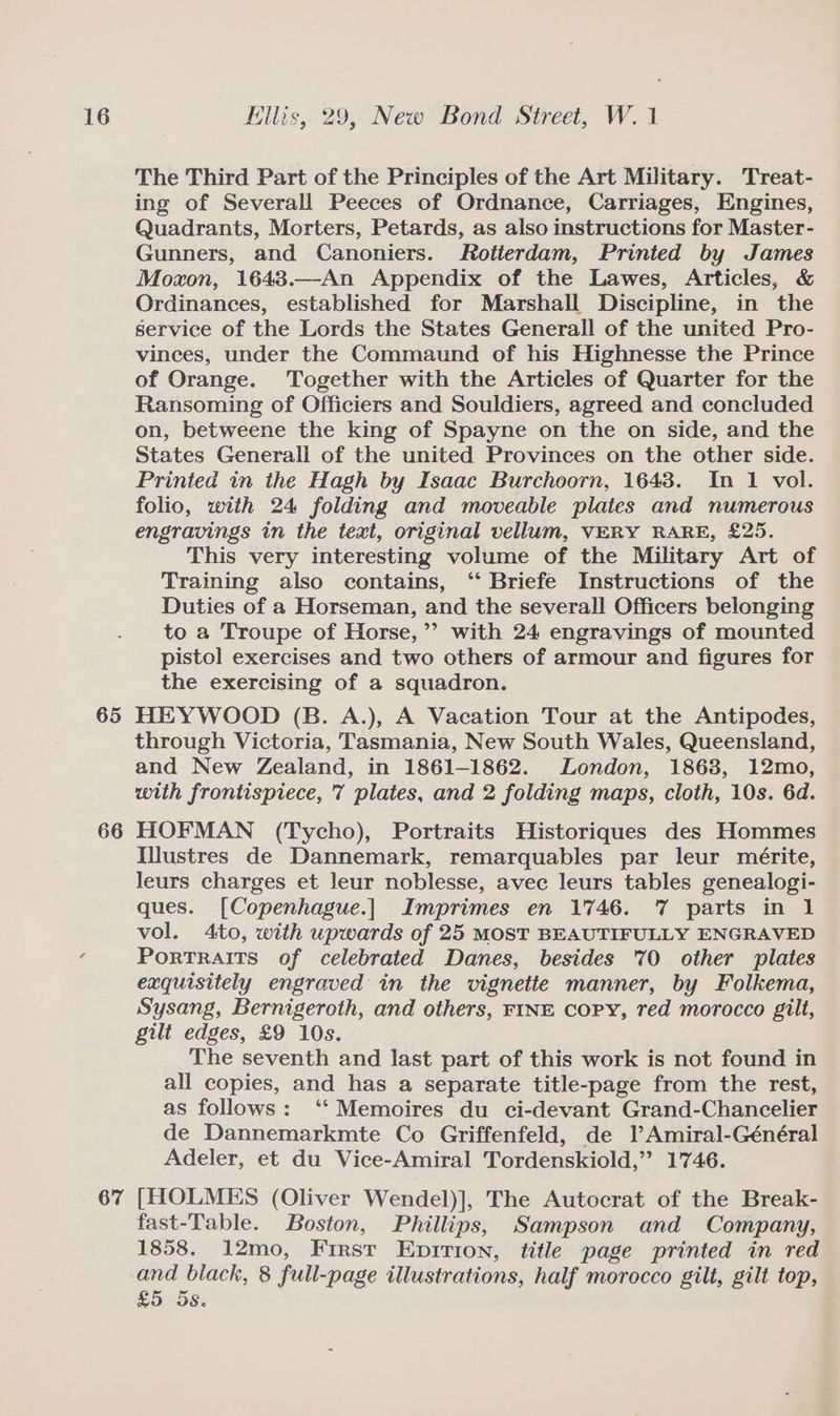 65 66 67 The Third Part of the Principles of the Art Military. Treat- ing of Severall Peeces of Ordnance, Carriages, Engines, Quadrants, Morters, Petards, as also instructions for Master- Gunners, and Canoniers. Rotterdam, Printed by James Moxon, 1643.—An Appendix of the Lawes, Articles, &amp; Ordinances, established for Marshall Discipline, in the service of the Lords the States Generall of the united Pro- vinces, under the Commaund of his Highnesse the Prince of Orange. Together with the Articles of Quarter for the Ransoming of Officiers and Souldiers, agreed and concluded on, betweene the king of Spayne on the on side, and the States Generall of the united Provinces on the other side. Printed in the Hagh by Isaac Burchoorn, 1643. In 1 vol. folio, with 24 folding and moveable plates and numerous engravings in the text, original vellum, VERY RARE, £25. This very interesting volume of the Military Art of Training also contains, “ Briefe Instructions of the Duties of a Horseman, and the severall Officers belonging to a Troupe of Horse,’’ with 24 engravings of mounted pistol exercises and two others of armour and figures for the exercising of a squadron. HEYWOOD (B. A.), A Vacation Tour at the Antipodes, through Victoria, Tasmania, New South Wales, Queensland, and New Zealand, in 1861-1862. London, 1868, 12mo, with frontispiece, 7 plates, and 2 folding maps, cloth, 10s. 6d. HOFMAN (Tycho), Portraits Historiques des Hommes IWustres de Dannemark, remarquables par leur mérite, leurs charges et leur noblesse, avec leurs tables genealogi- ques. [Copenhague.| Imprimes en 1746. 7 parts in 1 vol. 4to, with upwards of 25 MOST BEAUTIFULLY ENGRAVED Portraits of celebrated Danes, besides 70 other plates exquisitely engraved in the vignette manner, by Folkema, Sysang, Bernigeroth, and others, FINE copy, red morocco gilt, gilt edges, £9 10s. The seventh and last part of this work is not found in all copies, and has a separate title-page from the rest, as follows: ‘‘ Memoires du ci-devant Grand-Chancelier de Dannemarkmte Co Griffenfeld, de lAmiral-Général Adeler, et du Vice-Amiral Tordenskiold,” 1746. [HOLMES (Oliver Wendel)], The Autocrat of the Break- fast-Table. Boston, Phillips, Sampson and Company, 1858. 12mo, First Epirion, title page printed in red and black, 8 full-page illustrations, half morocco gilt, gilt top, £5 5s,