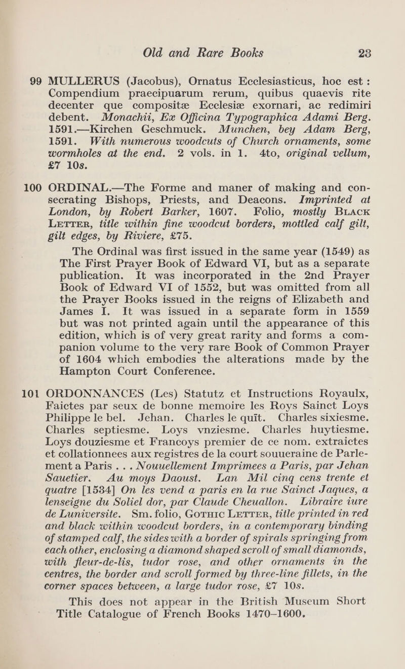 99 100 101 Old and Rare Books 23 MULLERUS (Jacobus), Ornatus Ecclesiasticus, hoc est : Compendium praecipuarum rerum, quibus quaevis rite decenter que composite LEcclesie exornari, ac redimiri debent. Monachii, Ex Officina Typographica Adami Berg. 1591.—Kirchen Geschmuck. Munchen, bey Adam Berg, 1591. With numerous woodcuts of Church ornaments, some wormholes at the end. 2 vols. in 1. Ato, original vellum, £7 10s. ORDINAL.—The Forme and maner of making and con- secrating Bishops, Priests, and Deacons. Imprinted at London, by Robert Barker, 1607. Folio, mostly Buack LETTER, title within fine woodcut borders, mottled calf gilt, gilt edges, by Riviere, £75. The Ordinal was first issued in the same year (1549) as The First Prayer Book of Edward VI, but as a separate publication. It was incorporated in the 2nd Prayer Book of Edward VI of 1552, but was omitted from all the Prayer Books issued in the reigns of Elizabeth and James I. It was issued in a separate form in 1559 but was not printed again until the appearance of this edition, which is of very great rarity and forms a com- panion volume to the very rare Book of Common Prayer of 1604 which embodies the alterations made by the Hampton Court Conference. ORDONNANCES (Les) Statutz et Instructions Royaulx, Faictes par seux de bonne memoire les Roys Sainct Loys Philippe le bel. Jehan. Charles le quit. Charles sixiesme. Charles septiesme. Loys vnziesme. Charles huytiesme. Loys douziesme et Francoys premier de ce nom. extraictes et collationnees aux registres de la court souueraine de Parle- ment a Paris ... Nouuellement Imprimees a Paris, par Jehan Sauetier. Au moys Daoust. Lan Mil cing cens trente et quatre [1534] On les vend a paris en la rue Sainct Jaques, a lenseigne du Soliel dor, par Claude Cheuallon. Libraire iure de Luniversite. Sm. folio, Goruic LETTER, title printed in red and black within woodcut borders, in a contemporary binding of stamped calf, the sides with a border of spirals springing from each other, enclosing a diamond shaped scroll of small diamonds, with fleur-de-lis, tudor rose, and other ornaments in the centres, the border and scroll formed by three-line fillets, in the corner spaces between, a large tudor rose, £7 10s. This does not appear in the British Museum Short Title Catalogue of French Books 1470-1600.