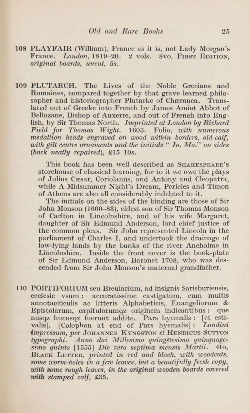 108 109 Old and Rare Books 25 PLAYFAIR (William), France as it is, not Lady Morgan’s France. London, 1819-20. 2 vols. 8vo, First Eprrion, original boards, uncut, 5s. PLUTARCH. The Lives of the Noble Grecians and Romaines, compared together by that grave learned philo- sopher and historiographer Plutarke of Cheronea. Trans- lated out of Greeke into French by James Amiot Abbot of Bellozane, Bishop of Auxerre, and out of French into Eng- lish, by Sir Thomas North. Imprinted at London by Richard Field for Thomas Wighi. 16038. Folio, with numerous medallion heads engraved on wood within borders, old calf, with gilt centre ornaments and the initials ** Io. Mo.”’ on sides (back neatly repaired), £15 10s. This book has been well described as SHAKESPEARE’S storehouse of classical learning, for to it we owe the plays of Julius Cesar, Coriolanus, and Antony and Cleopatra, while A Midsummer Night’s Dream, Pericles and Timon of Athens are also all considerably indebted to it. The initials on the sides of the binding are those of Sir John Monson (1600-83), eldest son of Sir Thomas Monson of Carlton in Lincolnshire, and of his wife Margaret, daughter of Sir Edmund Anderson, lord chief justice of the common pleas. Sir John represented Lincoln in the parliament of Charles I, and undertook the drainage of low-lying lands by the banks of the river Ancholme in Lincolnshire. Inside the front cover is the book-plate of Sir Edmund Anderson, Baronet 1708, who was des- cended from Sir John Monson’s maternal grandfather. ecclesie vsum: accuratissime castigatum, cum multis annotacitculis ac litteris Alphabeticis, EKuangeliorum &amp; Epistolarum, capitulorumqz originem indicantibus: que nusqz hucusqz fuerunt addite. Pars hyemalis: [et esti- valis]. [Colophon at end of Pars hyemalis]: Londini impressum, per JOHANNES KYNGSTON et HENRICUS SUTTON typographi. Anno dni Millesimo quingétesimo quinquage- simo quinto [1555] Die vero septima mensis Martit. Ato, Buack LETTER, printed in red and black, with woodcuts, some worm-holes in a few leaves, but a beautifully fresh copy, with some rough leaves, in the original wooden boards covered with stamped calf, £35.