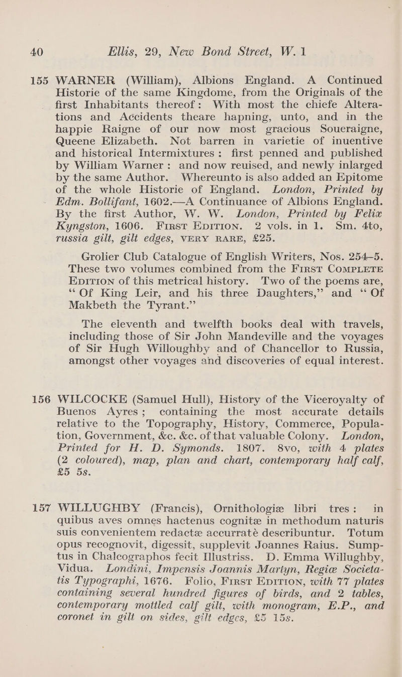 155 156 157 WARNER (William), Albions England. A Continued Historie of the same Kingdome, from the Originals of the first Inhabitants thereof: With most the chiefe Altera- tions and Accidents theare hapning, unto, and in the happie Raigne of our now most gracious Soueraigne, Queene Elizabeth. Not barren in varietie of inuentive and historical Intermixtures: first penned and published by William Warner: and now reuised, and newly inlarged by the same Author. Whereunto is also added an Epitome of the whole Historie of England. London, Printed by Edm. Bollifant, 1602.—A Continuance of Albions England. By the first Author, W. W. London, Printed by Felix Kyngston, 1606. First Epirion. 2 vols. in 1. Sm. 4to, russia gilt, gilt edges, VERY RARE, £25. Grolier Club Catalogue of English Writers, Nos. 254-5. These two volumes combined from the First COMPLETE EpiTion of this metrical history. Two of the poems are, ‘‘Of King Leir, and his three Daughters,’ and ‘ Of Makbeth the Tyrant.” The eleventh and twelfth books deal with travels, including those of Sir John Mandeville and the voyages of Sir Hugh Willoughby and of Chancellor to Russia, amongst other voyages and discoveries of equal interest. WILCOCKE (Samuel Hull), History of the Viceroyalty of Buenos Ayres; containing the most accurate details relative to the Topography, History, Commerce, Popula- tion, Government, &amp;c. &amp;c. of that valuable Colony. London, Printed for H. D. Symonds. 1807. 8vo, with 4 plates (2 coloured), map, plan and chart, contemporary half calf, £5 5s. WILLUGHBY (Francis), Ornithologie libri tres: in quibus aves omnes hactenus cognitz in methodum naturis suis convenientem redacte accurraté describuntur. Totum opus recognovit, digessit, supplevit Joannes Raius. Sump- tus in Chalcographos fecit [llustriss. D. Emma Willughby, Vidua. Londini, Impensis Joannis Mariyn, Regie Societa- tis Typographi, 1676. Folio, First Epirion, with 77 plates containing several hundred figures of birds, and 2 tables, contemporary mottled calf gilt, with monogram, E.P., and coronet in gilt on sides, gilt edges, £5 15s.