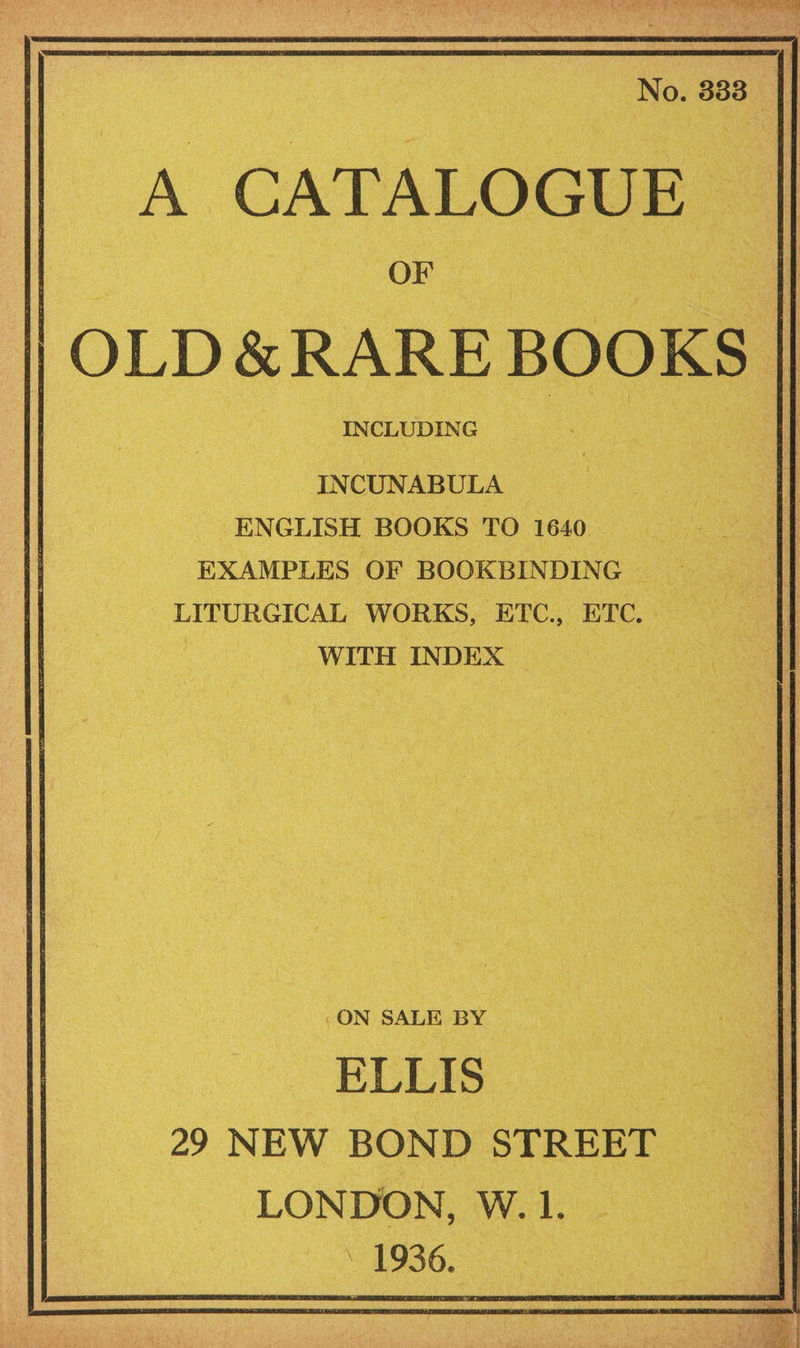 A CATALOGUE | OF }OLD &amp; RARE! BOOKS INCLUDING INCUNABULA ENGLISH BOOKS TO 1640 Buh EXAMPLES OF BOOKBINDING LITURGICAL WORKS, ETC., ETC. _ WITH INDEX — “ON SALE BY ELLIS : 29 NEW BOND STREET oe LONDON, W. 1. 1936.