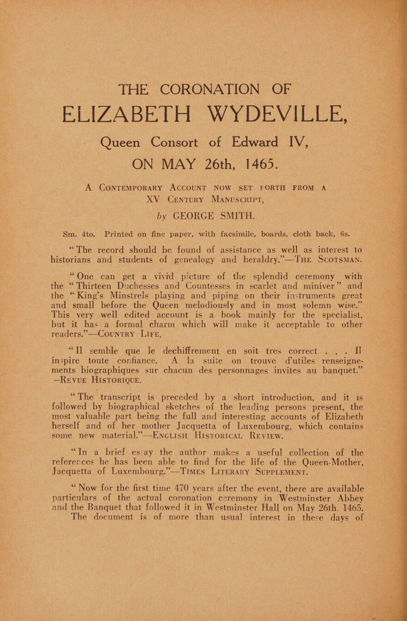 THE CORONATION OF ELIZABETH WYDEVILLE: Queen Consort of Edward IV, ON MAY 26th, 1465. A CONTEMPORARY ACCOUNT NOW SET FORTH FROM A XV Century Manuscript, by GEORGE SMITH. Sm. 4to. Printed on fine paper, with facsimile, boards, cloth back, 6s. “The record should be found of assistance as well as interest to historians and students of genealogy and heraldry..—TuHe Scotsman. “One can get a vivid picture of the splendid ceremony with the “ Thirteen Duchesses and Countesses in scarlet and miniver” and the “King’s Minstrels playing and piping on their instruments great and small before the Queen melodiously and in most solemn wise.” This very well edited account is a book mainly for the specialist, but it has a formal charm which will make it acceptable to other readers,” —-Country LIFE, “Tl semble que le dechiffrement en soit tres correct . .. JI inspire toute confiance. A la suite on trouve dutiles renseigne- ments biographiques sur chacun des personnages invites au banquet.” —Revue HISTORIQUE. “The transcript is preceded by a short introduction, and it is followed by biographical sketches of the leading persons present, the most valuable part being the full and interesting accounts of Elizabeth herself and of her mother Jacquetta of Luxembourg, which contains some new material,”--EncLiisH Historica, Review. “In a brief essay the author makes a useful collection of the references he has been able to find for the life of the Queen-Mother, Jacquetta of Luxembourg.”—Times Literary SupPLEMENT. “Now for the first time 470 years after the event, there are available particulars of the actual coronation ceremony in Westminster Abbey and the Banquet that followed it in Westminster Hall on May 26th. 1465. The document is of more than usual interest in these days of