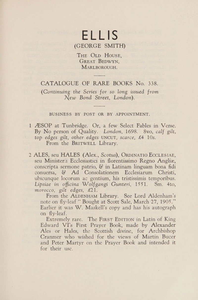 ag iy lage (GEORGE SMITH) THE OLD HOousgE, GREAT BEDWYN, MARLBOROUGH. CATALOGUE OF RARE BOOKS No. 338. (Continuing the Series for so long issued from New Bond Street, London). BUSINESS BY POST OR BY APPOINTMENT. 1 AESOP at Tunbridge. Or, a few Select Fables in Verse. By No person of Quality. London, 1698. 8vo, calf gilt, top edges gilt, other edges UNCUT, scarce, £4 10s. From the BRITWELL Library. 2 ALES, seu HALES (Alex., Scotus), ORDINATIO ECCLESIAE, seu Ministerii Ecclesiastici in florentissimo Regno Angliz, conscripta sermone patrio, &amp; in Latinam linguam bona fidi conuersa, &amp; Ad Consolationem Ecclesiarum Christi, ubicunque locorum ac gentium, his tristissimis temporibus. Lipsiae in officina Wolfgangi Gunteri, 1551. Sm. 4to, morocco, gilt edges, £21. From the ALDENHAM Library. See Lord Aldenham’s note on fly-leaf “ Bought at Scott Sale, March 27, 1905.” Earlier it was W. Maskell’s copy and has his autograph on fly-leaf. | Extremely rare. The First EpITIon in Latin of King Edward VI’s First Prayer Book, made by Alexander Ales or Hales, the Scottish divine, for Archbishop Cranmer who wished for the views of Martin Bucer and Peter Martyr on the Prayer Book and intended it for their use.