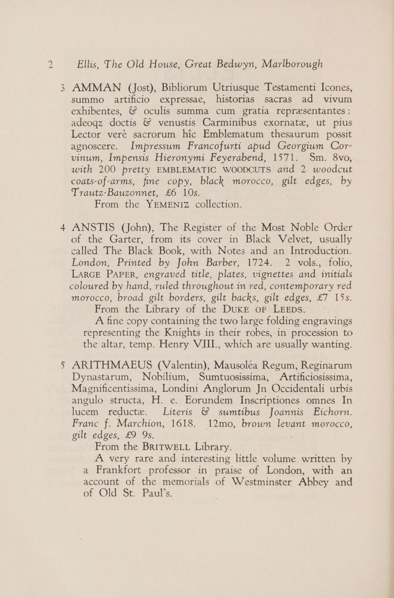 x J fs YA Ellis, The Old House, Great Bedwyn, Marlborough AMMAN (Jost), Bibliorum Utriusque Testamenti Icones, summo artificio expressae, historias sacras ad vivum exhibentes, &amp; oculis summa cum gratia representantes : adeoqz doctis &amp; venustis Carminibus exornate, ut pius Lector veré sacrorum hic Emblematum thesaurum possit agnoscere. Impressum Francofurti apud Georgium Cor- vinum, Impensis Hieronymi Feyerabend, 1571. Sm. 8vo, with 200 pretty EMBLEMATIC WOODCUTS and 2 woodcut coats-of-arms, fine copy, black morocco, gilt edges, by Trautz-Bauzonnet, £6 10s. . From the YEMENIZ collection. ANSTIS (John), The Register of the Most Noble Order of the Garter, from its cover in Black Velvet, usually called The Black Book, with Notes and an Introduction. London, Printed by John Barber, 1724. 2 vols., folio, LARGE PaPER, engraved title, plates, vignettes and initials morocco, broad gilt borders, gilt backs, gilt edges, £7 15s. From the Library of the DUKE oF LEEDs. A fine copy containing the two large folding engravings representing the Knights in their robes, in procession to the altar, temp. Henry VIII., which are usually wanting. ARITHMAEUS (Valentin), Mausoléa Regum, Reginarum Dynastarum, Nobilium, Sumtuosissima, Artificiosissima, Magnificentissima, Londini Anglorum Jn Occidentali urbis angulo structa, H. e. Eorundem Inscriptiones omnes In lucem reducte. Literis &amp; sumtibus Joannis Eichorn. Franc f. Marchion, 1618. 12mo, brown levant morocco, gilt edges, £9 9s. From the BRITWELL Library. A very rare and interesting little volume written by a Frankfort professor in praise of London, with an account of the memorials of Westminster Abbey and ef ‘Old St. Paul's.