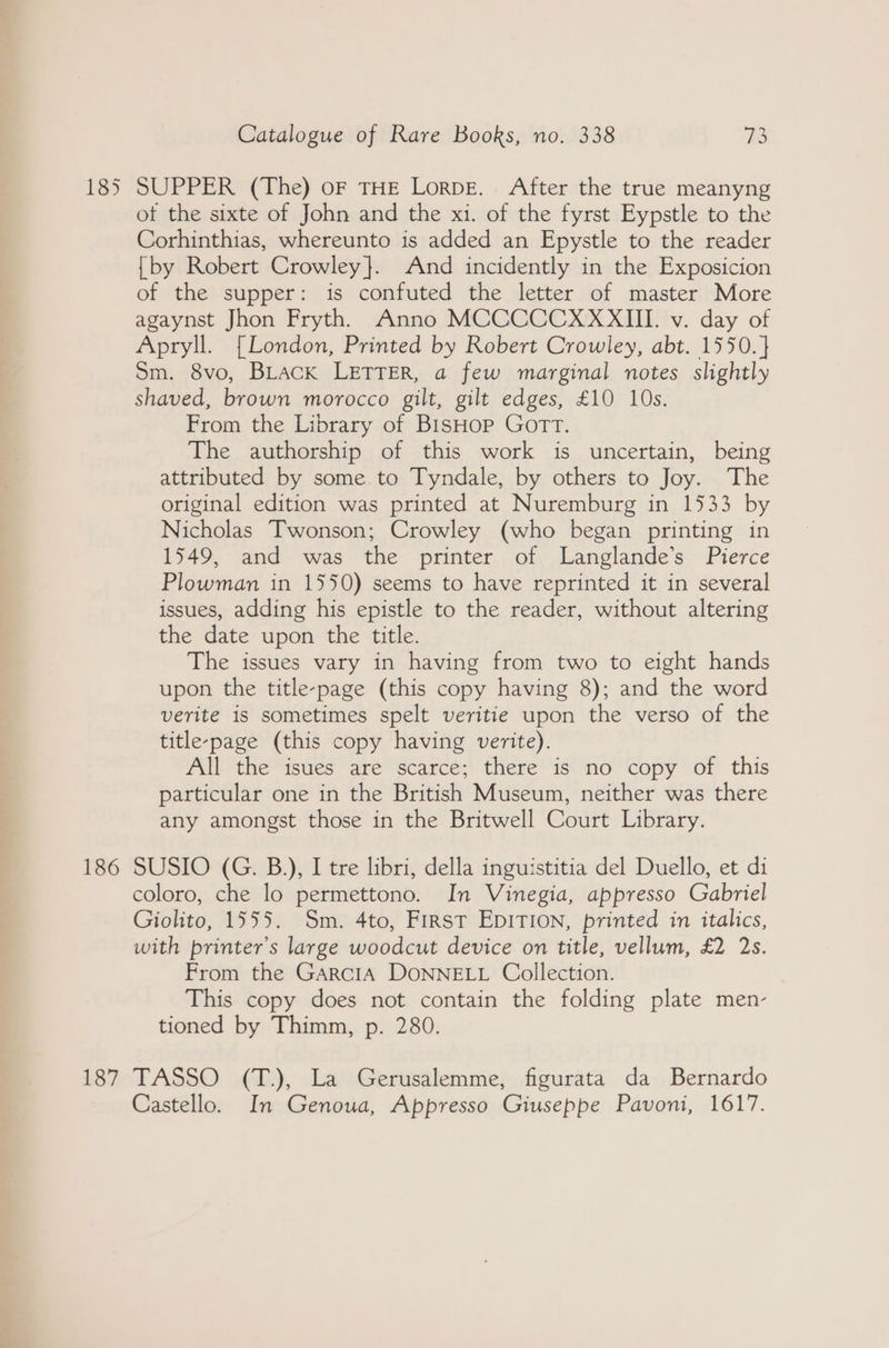 185 186 187 Catalogue of Rare Books, no. 338 73 SUPPER (The) oF THE LorpE. After the true meanyng ot the sixte of John and the xi. of the fyrst Eypstle to the Corhinthias, whereunto is added an Epystle to the reader {by Robert Crowley}. And incidently in the Exposicion of the supper: is confuted the letter of master More agaynst Jhon Fryth, Anno MCCCCCXXXIII. v. day of Apryll. [London, Printed by Robert Crowley, abt. 1550. } Sm. 8vo, BLACK LETTER, a few marginal notes slightly shaved, brown morocco gilt, gilt edges, £10 10s. From the Library of BisHop Gott. The authorship of this work is uncertain, being attributed by some to Tyndale, by others to Joy. The original edition was printed at Nuremburg in 1533 by Nicholas Twonson; Crowley (who began printing in 1549, and was the printer of Langlande’s Pierce Plowman in 1550) seems to have reprinted it in several issues, adding his epistle to the reader, without altering the date upon the title. The issues vary in having from two to eight hands upon the title-page (this copy having 8); and the word verite is sometimes spelt veritie upon the verso of the title-page (this copy having verite). All the isues are scarce; there is no copy of this particular one in the British Museum, neither was there any amongst those in the Britwell Court Library. SUSIO (G. B.), I tre libri, della inguistitia del Duello, et di coloro, che lo permettono. In Vinegia, appresso Gabriel Giolito, 1555. Sm. 4to, First EpITION, printed in italics, with printer's large woodcut device on title, vellum, £2 2s. From the GarciA DONNELL Collection. This copy does not contain the folding plate men- tioned by Thimm, p. 280. TASSO (T.), La Gerusalemme, figurata da Bernardo Castello. In Genoua, Appresso Giuseppe Pavoni, 1617.