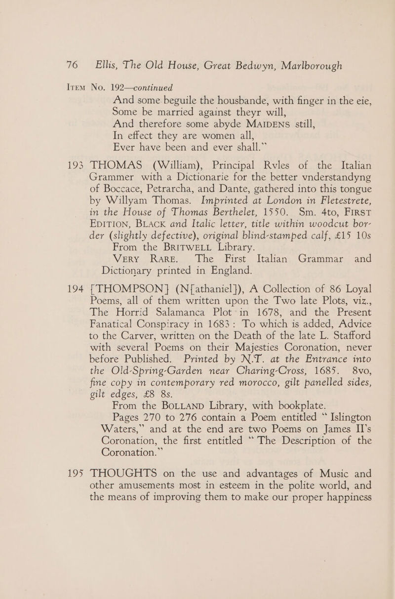 193 194 195 And some beguile the housbande, with finger in the eie, Some be married against theyr will, And therefore some abyde MAIDENS still, In effect they are women all, Ever have been and ever shall.” THOMAS (William), Principal Rvles of the Italian Grammer with a Dictionarie for the better vnderstandyng of Boccace, Petrarcha, and Dante, gathered into this tongue by Willyam Thomas. Imprinted at London in Fletestrete, in the House of Thomas Berthelet, 1550. Sm. 4to, First EpITION, BLACK and Italic letter, title within woodcut bor- der (slightly defective), original blind-stamped calf, £15 10s From the BRITWELL Library. VERY RARE... Lhe iFirst. Italians, Grammar and Dictionary printed in England. {THOMPSON} (N{athaniel}), A Collection of 86 Loyal Poems, all of them written upon the Two late Plots, viz., The Horrid *Salamanca ‘Plot“im <1'678,) ‘and’ ‘the *Present Fanatical Conspiracy in 1683: To which is added, Advice to the Carver, written on the Death of the late L. Stafford with several Poems on their Majesties Coronation, never before Published. Printed by N.-T. at the Entrance into the Old-Spring-Garden near Charing-Cross, 1685. 8vo, fine copy in contemporary red morocco, gilt panelled sides, gilt edges, £8 8s. From the BoLLAND Library, with bookplate. Pages 270 to 276 contain a Poem entitled “ Islington Waters,” and at the end are two Poems on James II’s Coronation, the first entitled “ The Description of the Coronation.” THOUGHTS on the use and advantages of Music and other amusements most in esteem in the polite world, and the means of improving them to make our proper happiness