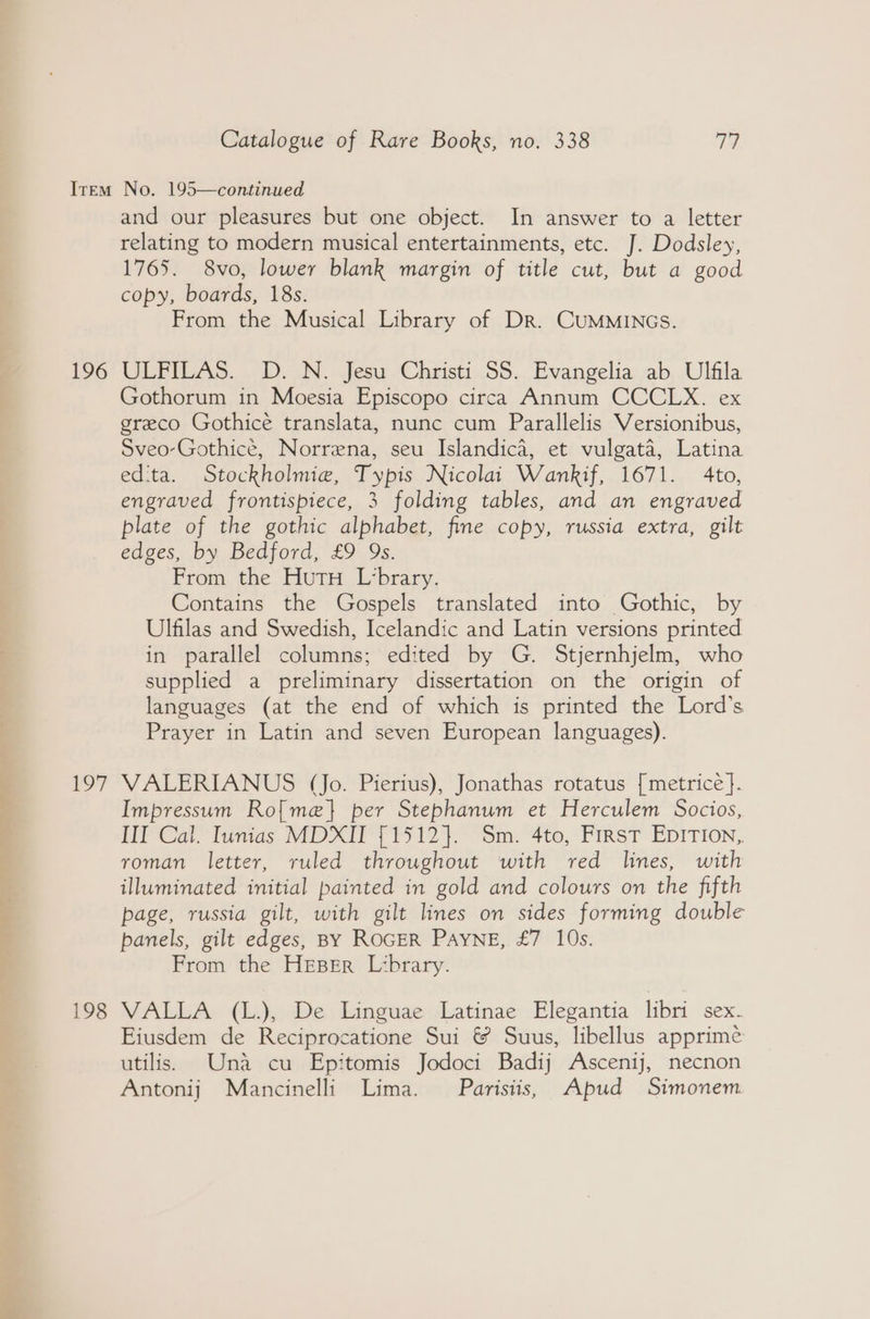 Vir. to. > a ree Catalogue of Rare Books, no. 338 77 196 lowly 198 and our pleasures but one object. In answer to a letter relating to modern musical entertainments, etc. J. Dodsley, 1765. 8vo, lower blank margin of title cut, but a good copy, boards, 18s. From the Musical Library of Dr. CUMMINGS. ULFILAS. . DN. Jesu.-Christi..S5...Evangelia. ab,.Ulfila Gothorum in Moesia Episcopo circa Annum CCCLX. ex greco Gothice translata, nunc cum Parallelis Versionibus, Sveo-Gothicé, Norrena, seu Islandica, et vulgata, Latina ed'ta. Stockholmie, Typis Nicolai Wankif, 1671. 4to, engraved frontispiece, 3 folding tables, and an engraved plate of the gothic alphabet, fine copy, russia extra, gilt edges, by Bedford, £9 9s. From the Hutu L‘brary. Contains the Gospels translated into Gothic, by Ulfilas and Swedish, Icelandic and Latin versions printed in parallel columns; edited by G. Stjernhjelm, who supplied a preliminary dissertation on the origin of languages (at the end of which is printed the Lord’s Prayer in Latin and seven European languages). VALERIANUS (Jo. Pierius), Jonathas rotatus [metrice }. Impressum Ro[me} per Stephanum et Herculem Socios, III Cal. Iunias MDXII {1512}. Sm. 4to, First Epition, roman letter, ruled throughout with red lines, with illuminated initial painted in gold and colours on the fifth page, russia gilt, with gilt lines on sides forming double panels, gilt edges, BY ROGER PAYNE, £7 10s. From the HEBER Library. VALLA (L.), De Linguae Latinae Elegantia libri sex. Eiusdem de Reciprocatione Sui &amp; Suus, libellus apprimeé utilis. Una cu Epitomis Jodoci Badij Ascenij, necnon Antonij Mancinelli Lima. Parisiis, Apud Simonem