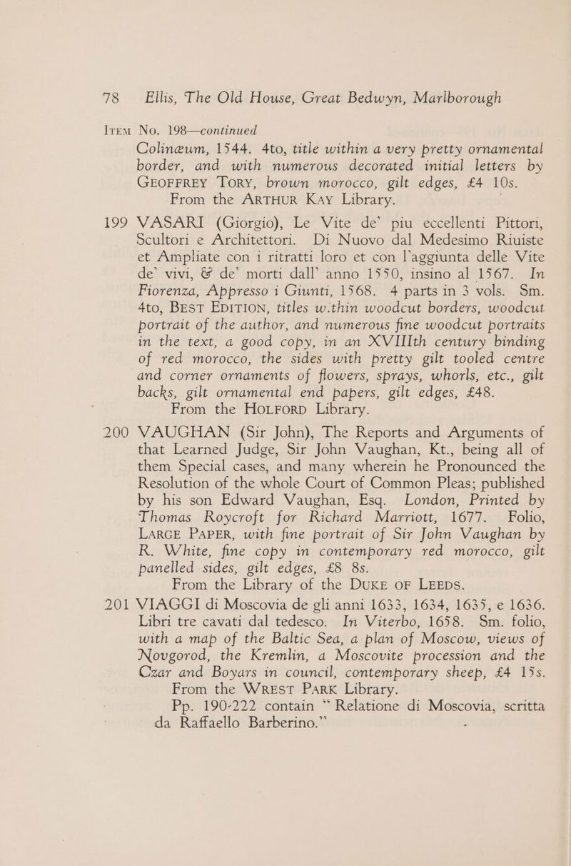 199 200 Colineum, 1544. 4to, title within a very pretty ornamental border, and with numerous decorated initial letters by GEOFFREY Tory, brown morocco, gilt edges, £4 10s. From the ARTHUR Kay Library. VASARI (Giorgio), Le Vite de’ piu eccellenti Pittori, Scultori e Architettori. Di Nuovo dal Medesimo Riuiste et Ampliate con i ritratti loro et con laggiunta delle Vite de’ vivi, &amp; de’ morti dall’ anno 1550, insino al 1567. In Fiorenza, Appresso i Giunti, 1568. 4 parts in 3 vols. Sm. 4to, BEST EDITION, titles w.thin woodcut borders, woodcut portrait of the author, and numerous fine woodcut portraits in the text, a good copy, in an XVIIIth century binding of red morocco, the sides with pretty gilt tooled centre and corner ornaments of flowers, sprays, whorls, etc., gilt backs, gilt ornamental end papers, gilt edges, £48. From the Hoirorp Library. VAUGHAN (Sir John), The Reports and Arguments of that Learned Judge, Sir John Vaughan, Kt., being all of them Special cases, and many wherein he Pronounced the Resolution of the whole Court of Common Pleas; published by his son Edward Vaughan, Esq. London, Printed by Thomas Roycroft for Richard Marriott, 1677. Folio, LARGE PAPER, with fine portrait of Sir John Vaughan by R. White, fine copy in contemporary red morocco, gilt panelled sides, gilt edges, £8 8s. From the Library of the DUKE oF LEEDs. Libri tre cavati dal tedesco. In Viterbo, 1658. Sm. folio, with a map of the Baltic Sea, a plan of Moscow, views of Novgorod, the Kremlin, a Moscovite procession and the Czar and Boyars in council, contemporary sheep, £4 15s. From the Wrest Park Library. Pp. 190-222 contain “ Relatione di Moscovia, scritta da Raffaello Barberino.” _