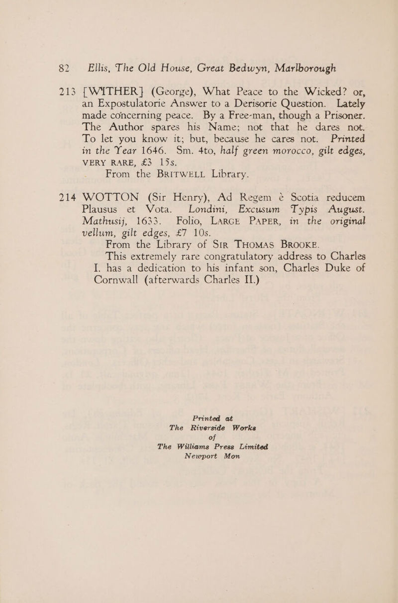 213 214 {WITHER} (George), What Peace to the Wicked? or, an Expostulatorie Answer to a Derisorie Question. Lately made concerning peace. By a Free-man, though a Prisoner. The Author spares his Name; not that he dares not. To let you know it; but, because he cares not. Printed in the Year 1646. Sm. 4to, half green morocco, gilt edges, VERY RARE, £3 15s. From the BRITWELL Library. WOTTON (Sir Henry), Ad Regem é€ Scotia reducem Plausus et Vota. Londini, Excusum Typis August. Mathusij, 1633. Folio, LARGE PAPER, in the original vellum, gilt edges, £7 10s. From the Library of Sir THOMAS BROOKE. This extremely rare congratulatory address to Charles I. has a dedication to his infant son, Charles Duke of Cornwall (afterwards Charles IT.) Printed at The Riverside Works of The Williams Press Limited Newport Mon