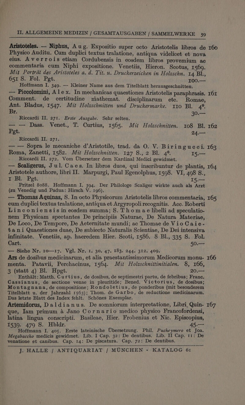 Aristoteles. — Niphus, Aug. Expositio super octo Aristotelis libros de 160 Physico Auditu. Cum duplici textus tralatione, antiqua videlicet et nova eius. Averrois etiam Cordubensis in eosdem libros provemium ac commentaria cum Niphi expositione. Venetiis, Hieron. Scotus, 1569. Mit. Portrat des Aristoteles a. d. Tit. u. Druckerzeichen in Holzschn. 14 Bl, 651 8. Fol. Pet. WOO Ls Hoffmann I. 349. — Kleiner Name aus dem Titelblatt herausgeschnitten. — Piccolomini, Alex. In mechanicas quaestiones Aristotelis paraphrasis. 161 Comment. de certitudine miathemat. disciplinarum etc. Romae, Ant. Bladus, 1547. Mit Holzschnitten und Druckermarke. 110 Bl. 4°. Br. 30.— Riccardi II. 271. Erste Ausgabe. Sehr selten. — — Dass. Venet., T. Curtius, 1565. Mit Holzschnitten. 108 Bl. 162 Pet. 24.— Riccardi II. 271, — — Sopra le mecaniche d’Aristotile, trad. da O. V. Biringucci. 163 Roma, Zanetti, 1582. Mit Holzschnitten. 127 S., 2 Bl. 4°. 15.— Riccardi II. 272. Vom Ubersetzer dem Kardinal Medici gewidmet. — Scaligerus, Jul. Caes. In libros duos, qui inscribuntur de plantis, 164 Aristotele authore, libri II. Marpurgi, Paul Egenolphus, 1598. VI, 498 S., I Bl. Pet. “I5.— Pritzel 8088. Hoffmann I. 394. Der Philologe Scaliger wirkte auch als Arzt (zu Venedig und Padua: Hirsch V. 196). — Thomas Aquinas, S. In octo Physicorum Aristotelis libros commentaria, 165 eum duplici textus tralatione, antiqua et Argyropolirecognitis. Acc. Roberti Linconiensis in eosdem summa; S. Thomae libelli ad speculatio- nem Physicam spectantes De principiis Naturae, De Natura Materiae, De Loco, De Tempore, De Aeternitate mundi; ac Thomae de Vio Caie- tani Quaestiones duae, De subiecto Naturalis Scientiae, De Dei intensiva infinitate. Venetiis, ap. haeredem Hier. Scoti, 1586. 8 BI., 335 S. Fol. Cart. 50.— — Siehe Nr. 1o—17. Vgl. Nr. 1. 30. 47. 183. 244. 312. 409. ; Ars de dosibus medicinarum, et alia praestantissimorum Medicorum monu- 166 menta. Patavii, Perchacinus, 1564. Mit Holzschnittinitialen. 8, 166, 3 (statt 4) Bl. Hpgt. 20.— Enthalt: Matth. Curtius, de dosibus, de septimestri partu, de febribus; Franc. Cassianus, de sectione venae in pleuritide; Bened. Victorius, de dosibus; Montagnana, de compositione; Rondoletius, de ponderibus (mit besonderem Titelblatt u. der Jahrzahl 1563); Thom. de Garbo, de reductione medicinarum. Das letzte Blatt des Index fehlt. Schénes Exemplar. Artemidorus, Daldianus. De somniorum interpretatione, Libri, Quin- 167 que, Iam primum &amp; Jano Cornario medico physico Francofordensi, latina lingua conscripti. Basileae, Hier. Frobenius et Nic. Episcopius, 1539. 479 S. Hbldr. 45.— Hoffmann I. 405. Erste lateinische Ubersetzung. Phil. Pucheymero et Joa. Megabaccho medicis gewidmet. Lib. I Cap. 32: De dentibus. Lib. II Cap. 11: De venatione et canibus. Cap. 14: De piscatura. Cap. 72: De dentibus.