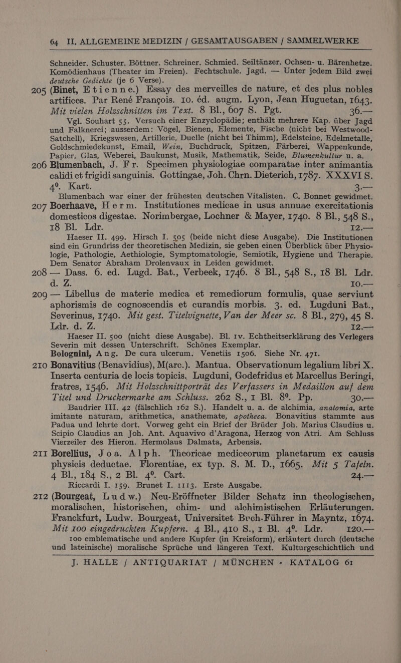 Schneider. Schuster. Bottner. Schreiner. Schmied. Seiltanzer. Ochsen- u. Barenhetze. Komédienhaus (Theater im Freien). Fechtschule. Jagd. — Unter jedem Bild zwei deutsche Gedichte (je 6 Verse). . 205 (Binet, Etienne.) Essay des merveilles de nature, et des plus nobles artifices. Par René Frangois. 10. éd. augm. Lyon, Jean Huguetan, 1643. Mit vielen Holzschnitten im Text. 8 Bl., 607 S. Pgt. coe Vel. Souhart 55. Versuch einer Enzyclopadie; enthalt mehrere Kap. iiber Jagd und Falknerei; ausserdem: Vodgel, Bienen, Elemente, Fische (nicht bei Westwood- Satchell), Kriegswesen, Artillerie, Duelle (nicht bei Thimm), Edelsteine, Edelmetalle, Goldschmiedekunst, Email, Wein, Buchdruck, Spitzen, Farberei, Wappenkunde, Papier; Glas, Weberei, Baukunst, Musik, Mathematik, Seide, Blumenkultur u. a. 206 Blumenbach, J. Fr. Specimen physiologiae comparatae inter animantia calidi et frigidi sanguinis. Gottingae, Joh. Chrn. Dieterich, 1787. XXXVIS. 4°. Kart. Bua Blumenbach war einer der frihesten deutschen Vitalisten. C., Bonnet gewidmet. 207 Boerhaave, Herm. Institutiones medicae in usus annuae exercitationis domesticos digestae. Norimbergae, Lochner &amp; Mayer, 1740. 8 BI., 548 S., 18 Bl. Ldr. 12.— Haeser II. 499. Hirsch I. 505 (beide nicht diese Ausgabe). Die Institutionen sind ein Grundriss der theoretischen Medizin, sie geben einen Uberblick iiber Physio- logie, Pathologie, Aethiologie, Symptomatologie, Semiotik, Hygiene und Therapie. Dem Senator Abraham Drolenvaux in Leiden gewidmet. 208 — Dass. 6. ed. Lugd. Bat., Verbeek, 1746. 8 BI., 548 S., 18 Bl. Ldr. d. Z. | 10.— 209 — Libellus de materie medica et remediorum formulis, quae serviunt aphorismis de cognoscendis et curandis morbis. 3. ed. Lugduni Bat., Severinus, 1740. Mit gest. Titelvignette, Van der Meer sc. 8 Bl., 270, 45 8. Ldr. d. Z. 12.— Haeser II. 500 (nicht diese Ausgabe). Bl. tv. Echtheitserklarung des Verlegers Severin mit dessen Unterschrift. Schénes Exemplar. Bolognini, Ang. De cura ulcerum. Venetiis 1506. Siehe Nr. 471. 210 Bonavitius (Benavidius), M(arc.). Mantua. Observationum legalium libri X. Inserta centuria de locis topicis. Lugduni, Godefridus et Marcellus Beringi, fratres, 1546. Mit Holzschnittportrat des Verfassers in Medaillon auf dem Titel und Druckermarke am Schluss. 262 8., 1 Bl. 8° Pp. 30.— Baudrier III. 42 (falschlich 162 S.). Handelt u. a. de alchimia, anatomia, arte imitante naturam, arithmetica, anathemate, apotheca. Bonavitius stammte aus Padua und lehrte dort. Vorweg geht ein Brief der Briider Joh. Marius Claudius u. Scipio Claudius an Joh. Ant. Aquavivo d’Aragona, Herzog von Atri. Am Schluss Vierzeiler des Hieron. Hermolaus Dalmata, Arbensis. 211 Borellius, Joa. Alph. Theoricae mediceorum planetarum ex causis physicis deductae. Florentiae, ex typ. S. M. D., 1665. Mit 5 Tafeln. 4 Bl, 184 S.,2 BL 4° Cart. 24.— Riccardi I. 159. Brunet I. 1113. Erste Ausgabe. 212 (Bourgeat, Ludw.) Neu-Erdffneter Bilder Schatz inn theologischen, moralischen, historischen, chim- und alchimistischen Erliuterungen. Franckfurt, Ludw. Bourgeat, Universitet Brch-Fiihrer in Mayntz, 1674. Mit 100 eingedruckten Kupfern. 4 Bl., 410 8., 1 Bl. 4°. Ldr. 120.— 100 emblematische und andere Kupfer (in Kreisform), erlautert durch (deutsche und lateinische) moralische Spriiche und langeren Text. Kulturgeschichtlich und