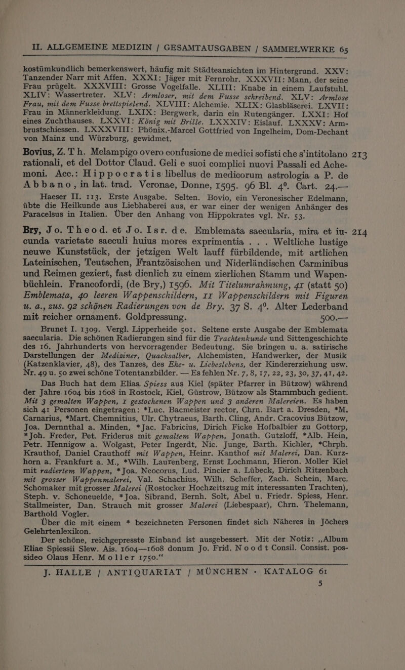 a ia a ae kostimkundlich bemerkenswert, haufig mit Stidteansichten im Hintergrund. XXV: Tanzender Narr mit Affen. XXXI: Jager mit Fernrohr. XXXVII: Mann, der seine Frau prigelt. XXXVIII: Grosse Vogelfalle. XLIII: Knabe in einem Laufstuhl. XLIV: Wassertreter. XLV: Armloser, mit dem Fusse schreibend. XLV: Armlose Frau, mit dem Fusse brettspielend. XLVIII: Alchemie. XLIX: Glasblaserei. LXVII: Frau in Mannerkleidung. LXIX: Bergwerk, darin ein Rutenginger. LXXI: Hof eines Zuchthauses. LXXVI: Kéntg mit Brille. LX XXIV: Eislauf. LXXXV: Arm- brustschiessen. LXXXVIII: Phénix.-Marcel Gottfried von Ingelheim, Dom-Dechant von Mainz und Wirzburg, gewidmet. Bovius, Z. T h. Melampigo overo confusione de medici sofisti che s’intitolano rationali, et del Dottor Claud. Geli e suoi complici nuovi Passali ed Ache- moni. Acc.: Hippocratis libellus de medicorum astrologia a P. de Abbano, in lat. trad. Veronae, Donne, 1595. 96 Bl. 4°. Cart. 24.— Haeser II. 113. Erste Ausgabe. Selten. Bovio, ein Veronesischer Edelmann, ubte die Heilkunde aus Liebhaberei aus, er war einer der wenigen Anhanger des Paracelsus in Italien. Uber den Anhang von Hippokrates vgl. Nr. 53. Bry, Jo. Theod. et Jo. Isr. de. Emblemata saecularia, mira et iu- cunda varietate saeculi huius mores exprimentia . . . Weltliche lustige neuwe Kunststiick, der jetzigen Welt lauff fiirbildende, mit artlichen Lateinischen, Teutschen, Frantzésischen und Niderlindischen Carminibus und Reimen geziert, fast dienlich zu einem zierlichen Stamm und Wapen- bichlein. Francofordi, (de Bry,) 1596. Mit Titelumrahmung, 41 (statt 50) Emblemata, 4o leeren Wappenschildern, rr Wappenschildern mit Figuren U. a., 2US. 92 schénen Radierungen von de Bry. 378. 4°. Alter Lederband mit reicher ornament. Goldpressung. 500.— Brunet I. 1309. Vergl. Lipperheide 501. Seltene erste Ausgabe der Emblemata saecularia. Die schénen Radierungen sind fiir die Trachtenkunde und Sittengeschichte des 16. Jahrhunderts von hervorragender Bedeutung. Sie bringen u. a. satirische Darstellungen der Mediziner, Quacksalber, Alchemisten, Handwerker, der Musik (Katzenklavier, 48), des Tanzes, des Ehe- wu. Liebeslebens, der Kindererziehung usw. Nr. 49 u. 50 zwei schone Totentanzbilder. — Es fehlen Nr. 7, 8, 17, 22, 23, 30, 37, 41, 42. Das Buch hat dem Elias. Spiess aus Kiel (spadter Pfarrer in Biitzow) wahrend der Jahre. 1604 bis 1608 in Rostock, Kiel, Giistrow, Biitzow als Stammbuch gedient. Mit 3 gemalten Wappen, I gestochenen Wappen und 3 anderen Malereten. Es haben sich 41 Personen eingetragen: *Luc. Bacmeister rector, Chrn. Bart a. Dresden, *M. Carnarius, *Mart. Chemnitius, Ulr. Chytraeus, Barth. Cling, Andr. Cracovius Biitzow, Joa. Dernnthal a. Minden, *Jac. Fabricius, Dirich Ficke Hofbalbier zu Gottorp, *Joh. Freder, Pet. Friderus mit gemaltem Wappen, Jonath. Gutzloff, *Alb. Hein, Petr. Hennigow a. Wolgast, Peter Ingerdt, Nic. Junge, Barth. Kichler, *Chrph. Krauthof, Daniel Crauthoff mit Wappen, Heinr. Kanthof mit Maleret, Dan. Kurz- horn a. Frankfurt a. M., *Wilh. Laurenberg, Ernst Lochmann, Hieron. Moller Kiel mit radiertem Wappen, *Joa. Neocorus, Lud. Pincier a. Liibeck, Dirich Ritzenbach mit grosser Wappenmaleret, Val. Schachius, Wilh. Scheffer, Zach, Schein, Marc. Schomaker mit grosser Maleret (Rostocker Hochzeitszug mit interessanten Trachten), Steph. v. Schoneuelde, *Joa. Sibrand, Bernh. Solt, Abel u. Friedr. Spiess, Henr. Stallmeister, Dan. Strauch mit grosser Malerei (Liebespaar), Chrn. Thelemann, Barthold Vogler. Uber die mit einem * bezeichneten Personen findet sich Naheres in Jéchers Gelehrtenlexikon. Der schéne, reichgepresste Einband ist ausgebessert. Mit der Notiz: ,,Album Eliae Spiessii Slew. Ais. 1604—1608 donum Jo. Frid. Noodt Consil. Consist. pos- sideo Olaus Henr. Moller 1750.“ J. HALLE / ANTIQUARIAT / MUNCHEN - KATALOG 61 5 213 214