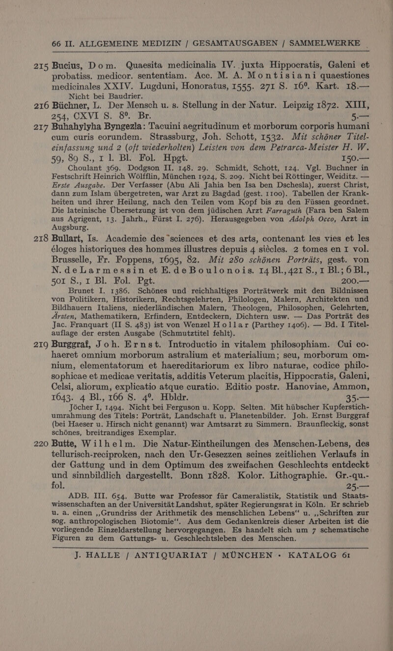 215 Bucius, Dom. Quaesita medicinalia IV. juxta Hippocratis, Galeni et probatiss. medicor. sententiam. Acc. M. A. Montisiani quaestiones medicinales XXIV. Lugduni, Honoratus, 1555. 271 S. 16°. Kart. 18.— Nicht bei Baudrier. 254, CXVI S. 8°, Br. 5 218 219 220 cum curis eorundem. Strassburg, Joh. Schott, 1532. Mut schéner Titel- einfassung und 2 (oft wiederholten) Leisten von dem Petrarca- Meister H. W. 59, 89 S., 1 1. Bl Fol. Hpgt. 150.— Choulant 369. Dodgson II. 148. 29. Schmidt, Schott, 124. Vgl. Buchner in Festschrift Heinrich W6lfflin, Minchen 1924, S. 209. Nicht bei Réttinger, Weiditz. — Erste Ausgabe. Der Verfasser (Abu Ali Jahia ben Isa ben Dschesla), zuerst Christ, dann zum Islam ubergetreten, war Arzt zu Bagdad (gest. 1100). Tabellen der Krank- heiten und ihrer Heilung, nach den Teilen vom Kopf bis zu den Fissen geordnet. Die lateinische Ubersetzung ist von dem jiidischen Arzt Farraguth (Fara ben Salem aus Agrigent, 13. Jahrh., Furst I. 276). Herausgegeben von Adolph Occo, Arzt in Augsburg. Bullart, Is. Academie des ‘sciences et des arts, contenant les vies et les éloges historiques des hommes illustres depuis 4 siécles. 2 tomes en I vol. Brusselle, Fr. Foppens, 1695, 82. Mit 280 schénen Portrats, gest. von N.deLarmessin et E.deBoulonois. 14 Bl.,4218.,1 Bl.; 6BL., 501 8., 1 Bl. Fol. Pet. 200.— Brunet I. 1386. Schénes und reichhaltiges Portratwerk mit den Bildnissen von Politikern, Historikern, Rechtsgelehrten, Philologen, Malern, Architekten und Bildhauern Italiens, niederlandischen Malern, Theologen, Philosophen, Gelehrten, Arzten, Mathematikern, Erfindern, Entdeckern, Dichtern usw. — Das Portrat des Jac. Franquart (II S. 483) ist von Wenzel Hollar (Parthey 1406). — Bd. I Titel- auflage der ersten Ausgabe (Schmutztitel fehlt). Burggraf, Joh. Ernst. Introductio in vitalem philosophiam. Cui co- haeret omnium morborum astralium et materialium; seu, morborum om- nium, elementatorum et haereditariorum ex libro naturae, codice philo- sophicae et medicae veritatis, additis Veterum placitis, Hippocratis, Galeni, Celsi, aliorum, explicatio atque curatio. Editio postr. Hanoviae, Ammon, 1643. 4 Bl., 166 8. 4°. Hbldr. 35.— Jécher I, 1494. Nicht bei Ferguson u. Kopp. Selten. Mit hiibscher Kupferstich- umrahmung des Titels: Portrat, Landschaft u. Planetenbilder. Joh. Ernst Burggraf (bei Haeser u. Hirsch nicht genannt) war Amtsarzt zu Simmern. Braunfleckig, sonst schénes, breitrandiges Exemplar. Butte, Wilhelm. Die Natur-Eintheilungen des Menschen-Lebens, des tellurisch-reciproken, nach den Ur-Gesezzen seines zeitlichen Verlaufs in der Gattung und in dem Optimum des zweifachen Geschlechts entdeckt und sinnbildlich dargestellt. Bonn 1828. Kolor. Lithographie. Gr.-qu.- fol. 25.— ADB. III. 654. Butte war Professor fiir Cameralistik, Statistik und Staats- wissenschaften an der Universitat Landshut, spater Regierungsrat in Kéln. Er schrieb u. a. einen ,,Grundriss der Arithmetik des menschlichen Lebens“ u. ,,Schriften zur sog. anthropologischen Biotomie‘‘. Aus dem Gedankenkreis dieser Arbeiten ist die vorliegende Einzeldarstellung hervorgegangen. Es handelt sich um 7 schematische Figuren zu dem Gattungs- u. Geschlechtsleben des Menschen.