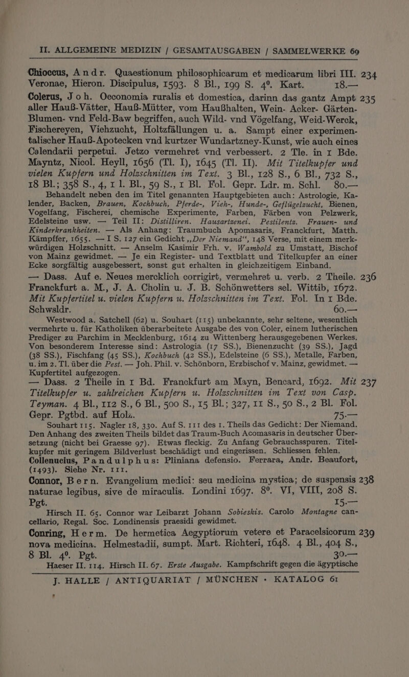 Chioccus, Andr. Quaestionum philosophicarum et medicarum libri III. 234 Veronae, Hieron. Discipulus, 1593. 8 Bl., 199 S. 4° Kart. 18.— Colerus, Joh. Oeconomia ruralis et domestica, darinn das gantz Ampt 235 aller Hau8-Vatter, Hau8-Miitter, vom HauBhalten, Wein- Acker- Garten- Blumen- vnd Feld-Baw begriffen, auch Wild- vnd Végelfang, Weid-Werck, Fischereyen, Viehzucht, Holtzfallungen u. a. Sampt einer experimen- talischer Hau8-Apotecken vnd kurtzer Wundartzney-Kunst, wie auch eines Calendarii perpetui. Jetzo vermehret vnd verbessert. 2 Tle. in r Bde. Mayntz, Nicol. Heyll, 1656 (Tl. I), 1645 (Tl. IL). Mit Titelkupfer und vielen Kupfern und Holzschnitten im Text. 3 Bl., 128 S., 6 BI., 732 S., 18 Bl.; 358 S., 4, 1 1. BL, 59 S., 1 BL. Fol. Gepr. Ldr. m. Schl. 80.— Behandelt neben den im Titel genannten Hauptgebieten auch: Astrologie, Ka- lender, Backen, Brauen, Kochbuch, Pferde-, Vieh-, Hunde-, Gefliigelzucht, Bienen, Vogelfang, Fischerei, chemische Experimente, Farben, Farben von Pelzwerk, Edelsteine usw. — Teil II: Dvrstilliren. Hausartzenet. Pestilentz. Frauen- und Kinderkrankheiten. — Als Anhang: Traumbuch Apomasaris, Franckfurt, Matth. Kampffer, 1655. — IS. 127 ein Gedicht ,,Der Niemand‘‘, 148 Verse, mit einem merk- wiurdigen Holzschnitt. — Anselm Kasimir Frh. v. Wambold zu Umstatt, Bischof von Mainz gewidmet. — Je ein Register- und Textblatt und Titelkupfer an einer Ecke sorgfaltig ausgebessert, sonst gut erhalten in gleichzeitigem Einband. — Dass. Auf e. Neues mercklich corrigirt, vermehret u. verb. 2 Theile. 236 Franckfurt a. M., J. A. Cholin u. J. B. Schdnwetters sel. Wittib, 1672. Mit Kupfertiiel u. vielen Kupfern u. Holzschnitten im Text. Fol. In i Bde. Schwsldr. 60.— Westwood a. Satchell (62) u. Souhart (115) unbekannte, sehr seltene, wesentlich vermehrte u. fiir Katholiken iiberarbeitete Ausgabe des von Coler, einem lutherischen Prediger zu Parchim in Mecklenburg, 1614 zu Wittenberg herausgegebenen Werkes. Von besonderem Interesse sind: Astrologia (17 SS.), Bienenzucht (39 SS.), Jagd (38 SS.), Fischfang (45 SS.), Kochbuch (42 SS.), Edelsteine (6 SS.), Metalle, Farben, u.im 2. TI. ber die Pest. — Joh. Phil. v. Schénborn, Erzbischof v. Mainz, gewidmet. — Kupfertitel aufgezogen. — Dass. 2 Theile in r Bd. Franckfurt am Mayn, Bencard, 1692. Mit 237 Titelkupfer u. zahlreichen Kupfern u. Holzschnitten im Text von Casp. Teyman. 4 Bl., 112 8., 6 BL, 500 S., 15 BL; 327, 11 S., 50 8., 2 Bl. Fol. Gepr. Pgtbd. auf Hola. 75.— Souhart 115. Nagler 18, 330. Auf S. 111 des 1. Theils das Gedicht: Der Niemand. Den Anhang des zweiten Theils bildet das Traum-Buch Acomasaris in deutscher Uber- setzung (nicht bei Graesse 97). Etwas fleckig. Zu Anfang Gebrauchsspuren. Titel- kupfer mit geringem Bildverlust beschadigt und eingerissen. Schliessen fehlen. Collenucius, Pandulphus: Pliniana defensio. Ferrara, Andr. Beaufort, (1493). Siehe Nr. 111. Connor, Bern. Evangelium medici: seu medicina mystica; de suspensis 238 naturae legibus, sive de miraculis. Londini 1697. 8°. VI, VIII, 208 S. Pet. I5.— Hirsch II. 65. Connor war Leibarzt Johann Sobieskis. Carolo Montagne can- cellario, Regal. Soc. Londinensis praesidi gewidmet. Conring, Herm. De hermetica Aegyptiorum vetere et Paracelsicorum 239 nova medicina. Helmestadii, sumpt. Mart. Richteri, 1648. 4 Bl, 404 S., 8 BL 4° Pet. 30.— Haeser II. 114. Hirsch II. 67. Erste Ausgabe. Kampfschrift gegen die agyptische SPL Ca RO LAA PN AN TALS PRT NTE ae ETI i Soe UTE LTRS Cod VLR