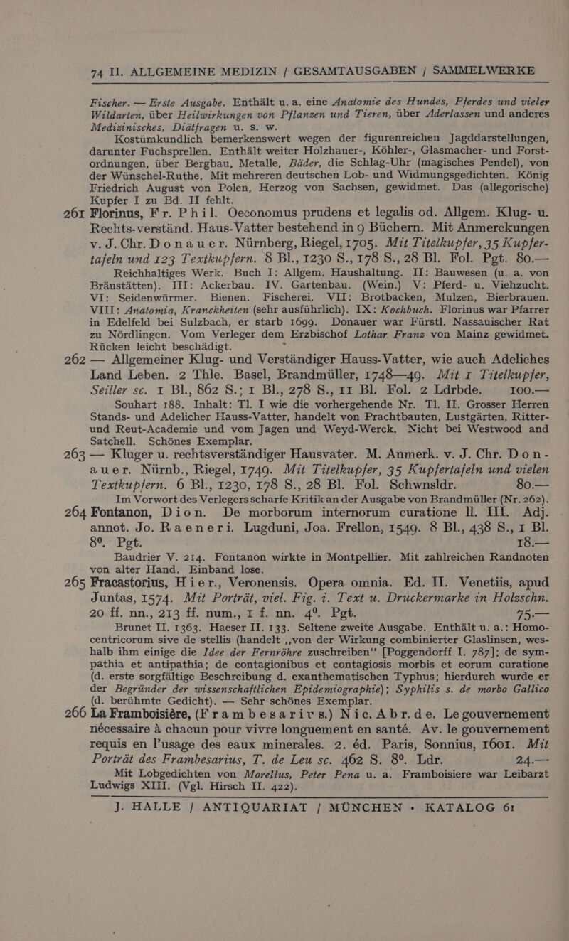 Fischer. — Erste Ausgabe. Enthalt u.a. eine Anatomie des Hundes, Pferdes und vieler Wildarten, iber Heilwirkungen von Pflanzen und Tieren, uber Aderlassen und anderes Medizinisches, Didtfragen u. Ss. Ww. Kostiimkundlich bemerkenswert wegen der figurenreichen Jagddarstellungen, darunter Fuchsprellen. Enthalt weiter Holzhauer-, Kéhler-, Glasmacher- und Forst- ordnungen, iiber Bergbau, Metalle, Bdder, die Schlag-Uhr (magisches Pendel), von der Wiinschel-Ruthe. Mit mehreren deutschen Lob- und Widmungsgedichten. Kénig Friedrich August von Polen, Herzog von Sachsen, gewidmet. Das (allegorische) Kupfer I zu Bd. II fehlt. : 261 Florinus, Fr. Phil. Oeconomus prudens et legalis od. Allgem. Klug- u. Rechts-verstind. Haus-Vatter bestehend in 9 Buchern. Mit Anmerckungen v.J.Chr.Donauer. Nirnberg, Riegel,1705. Mit Titelkupfer, 35 Kupfer- tafeln und 123 Textkupfern. 8 Bl., 1230 S.,178 S., 28 Bl. Fol. Pgt. 80.— Reichhaltiges Werk. Buch I: Allgem. Haushaltung. II: Bauwesen (u. a. von Braustatten). III: Ackerbau. IV. Gartenbau. (Wein.) V: Pferd- u. Viehzucht. VI: Seidenwiirmer. Bienen. Fischerei. VII: Brotbacken, Mulzen, Bierbrauen. VIII: Anatomia, Kranckheiten (sehr ausfihrlich). IX: Kochbuch. Florinus war Pfarrer in Edelfeld bei Sulzbach, er starb 1699. Donauer war Fiirstl. Nassauischer Rat zu Noérdlingen. Vom Verleger dem Erzbischof Lothar Franz von Mainz gewidmet. Ricken leicht beschadigt. 7 262 — Allgemeiner Klug- und Verstaindiger Hauss-Vatter, wie auch Adeliches Land Leben. 2 Thle. Basel, Brandmiiller, 1748—49. Mit 1 Titelkupfer, Seiller sc. I Bl., 862 S.; 1 BL, 278 8., 11 Bl. Fol. 2 Ldrbde. 100.— Souhart 188. Inhalt: Tl. I wie die vorhergehende Nr. Tl. II. Grosser Herren Stands- und Adelicher Hauss-Vatter, handelt von Prachtbauten, Lustgarten, Ritter- und Reut-Academie und vom Jagen und Weyd-Werck. Nicht bei Westwood and Satchell. Schénes Exemplar. 263 — Kluger u. rechtsverstandiger Hausvater. M. Anmerk. v. J. Chr. Don- auer. Niirnb., Riegel, 1749. Mit Titelkupfer, 35 Kupfertafeln und vielen Textkuptern. 6 Bl., 1230, 178 S., 28 Bl. Fol. Schwnsldr. 80.— Im Vorwort des Verlegers scharfe Kritik an der Ausgabe von Brandmiller (Nr. 262). 264 Fontanon, Dion. De morborum internorum curatione ll. III. Adj. annot. Jo. Raeneri. Lugduni, Joa. Frellon, 1549. 8 Bl., 438 S., 1 BL. Soi ot: 16 e— Baudrier V. 214. Fontanon wirkte in Montpellier. Mit zahlreichen Randnoten von alter Hand. Einband lose. — 265 Fracastorius, Hier., Veronensis. Opera omnia. Ed. II. Venetiis, apud Juntas, 1574. Mit Portrat, viel. Fig. 1. Text u. Druckermarke in Holzschn. 20 ff. nn., 213 ff. num., I f. nn. 4° Pet. 75.— Brunet IT. 1363. Haeser II. 133. Seltene zweite Ausgabe. Enthalt u. a.: Homo- centricorum sive de stellis (handelt ,,von der Wirkung combinierter Glaslinsen, wes- halb ihm einige die Idee der Fernréhre zuschreiben‘‘ [Poggendorff I. 787]; de sym- pathia et antipathia; de contagionibus et contagiosis morbis et eorum curatione (d. erste sorgfaltige Beschreibung d. exanthematischen Typhus; hierdurch wurde er der Begriinder der wissenschaftlichen Epidemiographie); Syphilis s. de morbo Gallico (d. berihmte Gedicht). — Sehr schénes Exemplar. 266 La Framboisiére, (Frambesarivs.) Nic. Abr.de. Le gouvernement nécessaire 4 chacun pour vivre longuement en santé. Av. le gouvernement requis en usage des eaux minerales. 2. éd. Paris, Sonnius, 1601. Mit Portradt des Frambesarius, T. de Leu sc. 462 S. 8°. Ldr. 24.— Mit Lobgedichten von Morellus, Peter Pena u. a. Framboisiere war Leibarzt Ludwigs XIII. (Vgl. Hirsch II. 422).