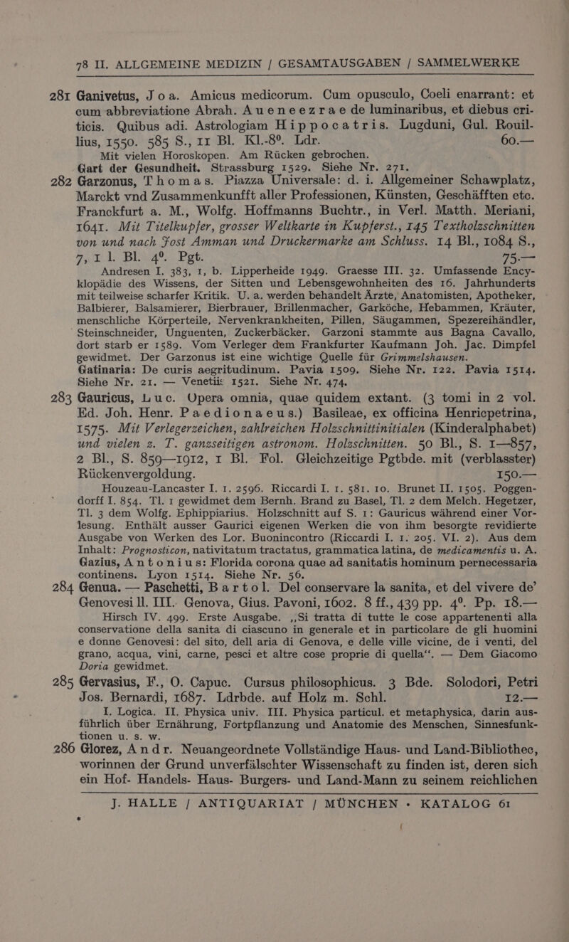 281 Ganivetus, Joa. Amicus medicorum. Cum opusculo, Coeli enarrant: et cum abbreviatione Abrah. Aueneezrae de luminaribus, et diebus cri- ticis. Quibus adi. Astrologiam Hippocatris. Lugduni, Gul. Rouil- lius, 1550. 585 S., 1r Bl. K1.-8°. Ldr. 60.— Mit vielen Horoskopen. Am Ricken gebrochen. é Gart der Gesundheit. Strassburg 1529. Siehe Nr. 271. — 282 Garzonus, Thomas. Piazza Universale: d. i. Allgemeiner Schawplatz, Marckt vnd Zusammenkunfft aller Professionen, Kiinsten, Geschafften etc. Franckfurt a. M., Wolfg. Hoffmanns Buchtr., in Verl. Matth. Meriani, 1641. Mit Titelkupfer, grosser Weltkarte in Kupferst., 145 Textholeschnitten von und nach Fost Amman und Druckermarke am Schluss. 14 Bl., 1084 S., tel Bae Poke 75.— Andresen I. 383, 1, b. Lipperheide 1949. Graesse III. 32. Umfassende Ency- klopadie des Wissens, der Sitten und Lebensgewohnheiten des 16. Jahrhunderts mit teilweise scharfer Kritik. U. a. werden behandelt Arzte, Anatomisten, Apotheker, Balbierer, Balsamierer, Bierbrauer, Brillenmacher, Garkéche, Hebammen, Krauter, menschliche Kérperteile, Nervenkrankheiten, Pillen, Sdugammen, Spezereihandler, Steinschneider, Unguenten, Zuckerbacker. Garzoni stammte aus Bagna Cavallo, dort starb er 1589. Vom Verleger dem Frankfurter Kaufmann Joh. Jac. Dimpfel gewidmet. Der Garzonus ist eine wichtige Quelle fiir Grimmelshausen. Gatinaria: De curis aegritudinum. Pavia 1509. Siehe Nr. 122. Pavia 1514. Siehe Nr. 21. — Venetiis 1521. Siehe Nr. 474. 283 Gauricus, Luc. Opera omnia, quae quidem extant. (3 tomi in 2 vol. Kd. Joh. Henr. Paedionaeus.) Basileae, ex officina Henricpetrina, 1575. Mit Verlegerzeichen, zahlreichen Holzschnittinitialen (Kinderalphabet) und vielen 2. T. ganzseitigen astronom. Holzschnitten. 50 Bl., S. I—857, 2 Bl., S. 859—1912, 1 Bl. Fol. Gleichzeitige Pgtbde. mit (verblasster) Riickenvergoldung. 150.— Houzeau-Lancaster I. 1. 2596. Riccardi I. 1. 581. 10. Brunet II. 1505. Poggen- dorff I. 854. Tl. 1 gewidmet dem Bernh. Brand zu Basel, Tl. 2 dem Melch. Hegetzer, Tl. 3 dem Wolfg. Ephippiarius. Holzschnitt auf S. 1: Gauricus wahrend einer Vor- lesung. Enthalt ausser Gaurici eigenen Werken die von ihm besorgte revidierte Ausgabe von Werken des Lor. Buonincontro (Riccardi I. 1. 205. VI. 2). Aus dem Inhalt: Prognosticon, nativitatum tractatus, grammatica latina, de medicamentis u. A. Gazius, Antonius: Florida corona quae ad sanitatis hominum pernecessaria continens. Lyon 1514. Siehe Nr. 56. 284 Genua. — Paschetti, Bartol. Del conservare la sanita, et del vivere de’ Genovesi ll. ITI. Genova, Gius. Pavoni, 1602. 8 ff., 439 pp. 4°. Pp. 18.— Hirsch IV. 499. Erste Ausgabe. ,,Si tratta di tutte le cose appartenenti alla conservatione della sanita di ciascuno in generale et in particolare de gli huomini e donne Genovesi: del sito, dell aria di Genova, e delle ville vicine, de i venti, del grano, acqua, vini, carne, pesci et altre cose proprie di quella‘‘. — Dem Giacomo Doria gewidmet. 285 Gervasius, F., O. Capuc. Cursus philosophicus. 3 Bde. Solodori, Petri Jos. Bernardi, 1687. Ldrbde. auf Holz m. Schl. I2.— {. Logica. II. Physica univ. III. Physica particul. et metaphysica, darin aus- fiihrlich iiber Ernahrung, Fortpflanzung und Anatomie des Menschen, Sinnesfunk- tionen u. s. w. 286 Glorez, Andr. Neuangeordnete Vollstaindige Haus- und Land-Bibliothec, worinnen der Grund unverfilschter Wissenschaft zu finden ist, deren sich ein Hof- Handels- Haus- Burgers- und Land-Mann zu seinem reichlichen J. HALLE / ANTIQUARIAT | MUNCHEN - KATALOG 61 (