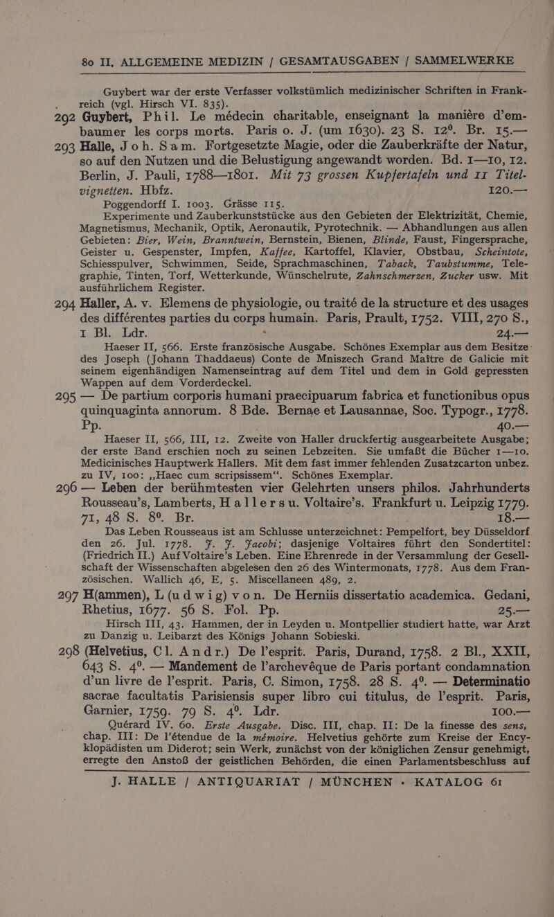 Guybert war der erste Verfasser volkstiimlich medizinischer Schriften in Frank- reich (vgl. Hirsch VI. 835). 292 Guybert, Phil. Le médecin charitable, enseignant la maniére d’em- baumer les corps morts. Paris o. J. (um 1630). 23 S. 12° Br. 15.— 293 Halle, Joh. Sam. Fortgesetzte Magie, oder die Zauberkrafte der Natur, so auf den Nutzen und die Belustigung angewandt worden. Bd. I—Io, 12. Berlin, J. Pauli, 1788—1801. Mit 73 grossen Kupfertafeln und 11 Titel- vignetten. Hbfz. 120.— Poggendorff I. 1003. Grasse 115. Experimente und Zauberkunststiicke aus den Gebieten der Elektrizitat, Chemie, Magnetismus, Mechanik, Optik, Aeronautik, Pyrotechnik. — Abhandlungen aus allen Gebieten: Bier, Wein, Branntwein, Bernstein, Bienen, Blinde, Faust, Fingersprache, Geister u. Gespenster, Impfen, Kaffee, Kartoffel, Klavier, Obstbau, Schezntote, Schiesspulver, Schwimmen, Seide, Sprachmaschinen, Taback, Taubstumme, Tele- graphie, Tinten, Torf, Wetterkunde, Wiinschelrute, Zahnschmerzen, Zucker usw. Mit ausfiihrlichem Register. 294 Haller, A. v. Elemens de physiologie, ou traité de la structure et des usages des différentes parties du Sonps humain. Paris, Prault, 1752. VIII, 270 S., r Bl. Ldr. 24.— Haeser II, 566. Erste franzdsische Ausgabe. Schénes Exemplar aus dem Besitze- des Joseph (Johann Thaddaeus) Conte de Mniszech Grand Maitre de Galicie mit seinem eigenhdandigen Namenseintrag auf dem Titel und dem in Gold gepressten Wappen auf dem Vorderdeckel. 295 — De partium corporis humani praecipuarum fabrica et functionibus opus quinquaginta annorum. 8 Bde. Bernae et Lausannae, Soc. Typogr., 1778. Pp. | 40.— Haeser II, 566, III, 12. Zweite von Haller druckfertig ausgearbeitete Ausgabe; der erste Band erschien noch zu seinen Lebzeiten. Sie umfaBt die Biicher 1—10. Medicinisches Hauptwerk Hallers. Mit dem fast immer fehlenden Zusatzcarton unbez. zu IV, 100: ,,Haec cum scripsissem‘‘. Schénes Exemplar. 296 — Leben der berithmtesten vier Gelehrten unsers philos. Jahrhunderts Rousseau’s, Lamberts, Hallersu. Voltaire’s. Frankfurt u. Leipzig 1779. 71,48 8. 8° Br. 18.— Das Leben Rousseaus ist am Schlusse unterzeichnet: Pempelfort, bey Disseldorf den 26. Jul. 1778. fF. $. Facobi; dasjenige Voltaires fuhrt den Sondertitel: (Friedrich II.) Auf Voltaire’s Leben. Eine Ehrenrede in der Versammlung der Gesell- schaft der Wissenschaften abgelesen den 26 des Wintermonats, 1778. Aus dem Fran- zosischen. Wallich 46, E, 5. Miscellaneen 489, 2. 297 H(ammen), L (ud wig) von. De Herniis dissertatio academica. Gedani, Rhetius, 1677. 56 S. Fol. Pp. 25.— Hirsch III, 43. Hammen, der in Leyden u. Montpellier studiert hatte, war Arzt zu Danzig u. Leibarzt des Kénigs Johann Sobieski. 298 (Helvetius, Cl. Andr.) De l’esprit. Paris, Durand, 1758. 2 Bl., XXII, 643 8S. 4°. — Mandement de l’archevéque de Paris portant condamnation d’un livre de lesprit. Paris, C. Simon, 1758. 28 S. 4°. — Determinatio sacrae facultatis Parisiensis super libro cui titulus, de l’esprit. Paris, Garnier, 1759. 79 S. 4° Ldr. 100.90 Quérard IV. 60. Erste Ausgabe. Disc. III, chap. II: De la finesse des sens, chap. III: De l’étendue de la mémoire. Helvetius gehérte zum Kreise der Ency- klopaddisten um Diderot; sein Werk, zundchst von der kéniglichen Zensur genehmigt, erregte den AnstoB der geistlichen Behérden, die einen Parlamentsbeschluss auf