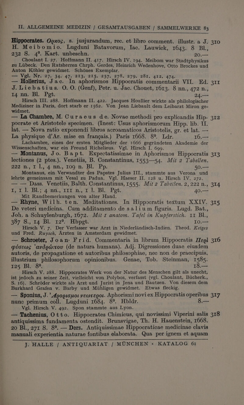 Hippocrates. Ogxog, s. jusjurandum, rec. et libro comment. illustr. a J. 310 H. Meibomio. Lugduni Batavorum, Iac. Lauwick, 1643. 8 BL, 232 S. 4°. Kart. unbeschn. 20.— Choulant I. 27. Hoffmann II. 417. Hirsch IV. 194. Meibom war Stadtphysikus zu Liibeck. Den Ratsherren Chrph. Gerdes, Heinrich Wedenhove, Otto Brockes und Anton Kohler gewidmet. Schénes Exemplar. — Vel Nrii27.) 34. 47.°213. 215. 257. 278.°279. 281. 412, 474. — Hollerius, Jac. In aphorismos Hippocratis commentarii VII. Ed. 311 J.Liebatius. O. O. (Genf), Petr. u. Jac. Chouet, 1613. 8 nn., 472 n., 14 nn. Bl. Pgt. 24.— Hirsch III. 288. Hoffmann II. 422. Jacques Houllier wirkte als philologischer aie in Paris, dort starb er 1562. Von Jean Liebault dem Leibarzt Miron ge- widmet. f — La Chambre, M. Curaeus de. Novae methodi pro explicandis Hip- 312 pocrate et Aristotele specimen. (Inest: Usus aphorismorum Hipp. lib. TI. lat. — Nova ratio exponendi libros acroamaticos Aristotelis, gr. et lat. — La physique d’Ar. mise en frangais.) Paris 1668. 8°. Ldr. 16.— Lachambre, eines der ersten Mitglieder der 1666 gegriindeten Akademie der Wissenschaften, war ein Freund Richelieus. Vgl. Hirsch I. 699. — Montanus, Jo. Bapt. Expectatissimae in Aphorismos Hippocratis 313 lectiones (2 ptes.). Venetiis, B. Constantinus, 1553—54. Mit 2 Tabellen. 222 n., 1 1, 4 nn., 109'n. Bl. Pp. 50.— Montanus, ein Verwandter des Papstes Julius III., stammte aus Verona und lehrte gemeinsam mit Vesal zu Padua. Vgl. Haeser II. 128 u. Hirsch IV, 272. — — Dass. Venetiis, Balth. Constantinus, 1555. Mit 2 Tabeilen.2,222n., 314 Pate» ea. RE dh ot Dk, eet, 40.— Mit Randbemerkungen von alter Hand. — Rhyne, Wilh. ten. Meditationes. In Hippocratis textum XXIV. 315 De veteri medicina. Cum additamento de salium figuris. Lugd. Bat., Joh. a Schuylenburgh, 1672. Mit r anatom. Tafel in Kupferstich. 11 BL, 387 S., 14 Bl 12°. Hbpet. 10.— Hirsch V. 7. Der Verfasser war Arzt in Niederlandisch-Indien. Theod. Ketges und Fred. Ruysch, Arzten in Amsterdam gewidmet. — Schroeter, Joan: Frid. Commentaria in librum Hippocratis ITegi 316 gtoews ‘avdowmov (de natura humana). Adj. Digressiones duae eiusdem autoris, de propagatione et autoribus philosophiae, nec non de praecipuis, illustrium philosophorum opinionibus. Genae, Tob. Steinman, 1585. 125 Bl. 8°. 18.— Hirsch V. 288. Hippocrates Werk von der Natur des Menschen gilt als unecht, ist jedoch zu seiner Zeit, vielleicht von Polybos, verfasst (vgl. Choulant, Bucherk., S. 16). Schréder wirkte als Arzt und Jurist in Jena und Bautzen. Von diesem dem Burkhard Grafen v. Barby und Mihligen gewidmet. Etwas fleckig. — Sponius, J. ’Aoogicuor vewregor. Aphorismi novi ex Hippocratis operibus 317 nunc primum coll. Lugduni 1684. 8°. Hbldr. 8.— Vgl. Hirsch V. 492. Spon stammte aus Lyon. — Tachenius, Otto. Hippocrates Chimicus, qui novissimi Viperini salis 318 antiquissima fundamenta ostendit. Brunsvigae, Th. H. Hauenstein, 1668. 20 BL, 271 S. 8°. — Ders. Antiquissimae Hippocraticae medicinae clavis manuali experientia naturae fontibus elaborata. Qua per ignem et aquam