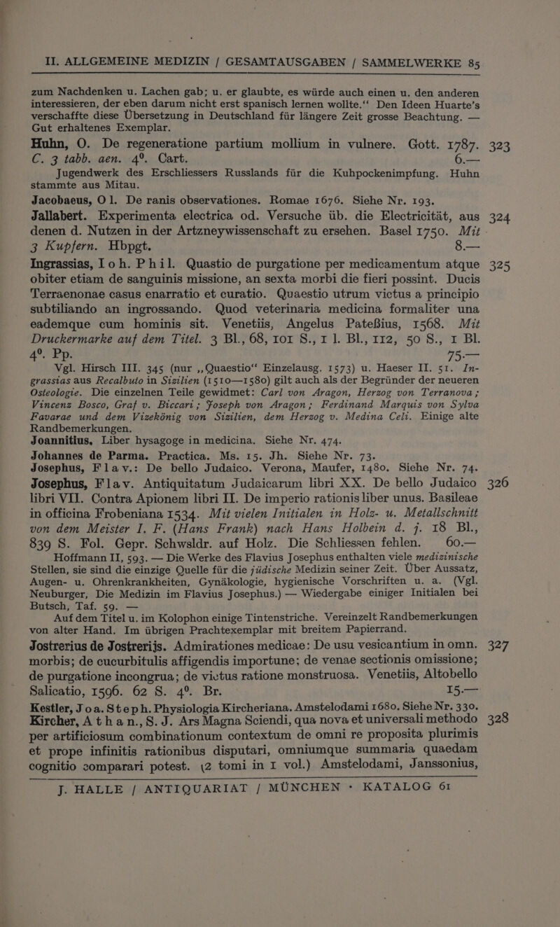 zum Nachdenken u. Lachen gab; u. er glaubte, es wiirde auch einen u. den anderen interessieren, der eben darum nicht erst spanisch lernen wolite.‘‘ Den Ideen Huarte’s verschaffte diese Ubersetzung in Deutschland fiir langere Zeit grosse Beachtung. — Gut erhaltenes Exemplar. Huhn, O. De regeneratione partium mollium in vulnere. Gott. 1787. C. 3 tabb. aen. 4°. Cart. é Jugendwerk des Erschliessers Russlands fiir die Kuhpockenimpfung. Huhn stammte aus Mitau. Jacobaeus, Ol. De ranis observationes. Romae 1676. Siehe Nr. 193. Jallabert. Experimenta electrica od. Versuche iib. die Electricitat, aus 3 Kupfern. Hbpgt. 8.— Ingrassias, Toh. Phil. Quastio de purgatione per medicamentum atque obiter etiam de sanguinis missione, an sexta morbi die fieri possint. Ducis Terraenonae casus enarratio et curatio. Quaestio utrum victus a principio subtiliando an ingrossando. Quod veterinaria medicina formaliter una eademque cum hominis sit. Venetiis, Angelus PateBius, 1568. Mit Druckermarke auf dem Titel. 3 Bl., 68, ror S., 1 1. BL, 112, 50 S., x BL. 4°. Pp. ee Vgl. Hirsch III. 345 (nur ,, Quaestio‘‘ Einzelausg. 1573) u. Haeser II. 51. In- grasstas aus Recalbuto in Sizilien (1510—1580) gilt auch als der Begriinder der neueren Osteologie. Die einzelnen Teile gewidmet: Cari von Aragon, Herzog von Terranova ; Vincenz Bosco, Graf v. Biccart; Foseph von Aragon; Ferdinand Marquis von Sylva Favarae und dem Vizekénig von Sizilien, dem Herzog v. Medina Celi. Einige alte Randbemerkungen. Joannitius, Liber hysagoge in medicina. Siehe Nr. 474. Johannes de Parma. Practica. Ms. 15. Jh. Siehe Nr. 73. Josephus, Flav.: De bello Judaico. Verona, Maufer, 1480. Siehe Nr. 74. Josephus, Flav. Antiquitatum Judaicarum libri XX. De bello Judaico libri VII. Contra Apionem libri II. De imperio rationis liber unus. Basileae in officina Frobeniana 1534. Mit vielen Initialen in Holz- u. Metallschnitt von dem Meister I. F. (Hans Frank) nach Hans Holbein d. 7. 18 BL, 839 S. Fol. Gepr. Schwsldr. auf Holz. Die Schliessen fehlen. 60.— Hoffmann II, 593. — Die Werke des Flavius Josephus enthalten viele medizinische Stellen, sie sind die einzige Quelle fiir die jiidische Medizin seiner Zeit. Uber Aussatz, Augen- u. Ohrenkrankheiten, Gynadkologie, hygienische Vorschriften u. a. (Vgl. Neuburger, Die Medizin im Flavius Josephus.) — Wiedergabe einiger Initialen bei Butsch, Taf. 59. — Auf dem Titel u. im Kolophon einige Tintenstriche. Vereinzelt Randbemerkungen von alter Hand. Im iibrigen Prachtexemplar mit breitem Papierrand. Jostrerius de Jostreriis. Admirationes medicae: De usu vesicantium in omn. morbis; de cucurbitulis affigendis importune; de venae sectionis omissione; de purgatione incongrua; de vivtus ratione monstruosa. Venetiis, Altobello Salicatio, 1596. 62 S. 4° Br. 15.— Kestler, J oa. Steph. Physiologia Kircheriana. Amstelodami 1680, Siehe Nr. 330. Kircher, Athan.,§.J. Ars Magna Sciendi, qua nova et universali methodo per artificiosum combinationum contextum de omni re proposita plurimis et prope infinitis rationibus disputari, omniumque summaria quaedam cognitio comparari potest. \2 tomi in I vol.) Amstelodami, Janssonius, J. HALLE / ANTIQUARIAT / MUNCHEN - KATALOG 61 323 324 325 327 328