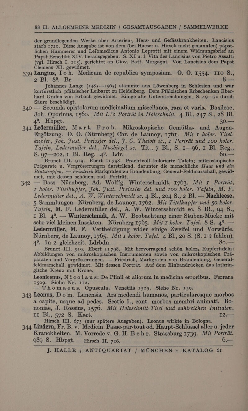 der grundlegenden Werke iiber Arterien-, Herz- und Gefasskrankheiten. Lancisius starb 1720. Diese Ausgabe ist von dem (bei Haeser u. Hirsch nicht genannten) papst- lichen Kammerer und Leibmedicus Antonio Leprotti mit einem Widmungsbrief an Papst Benedikt XIV. herausgegeben. S. XI u. f. Vita des Lancisius von Pietro Assalti (vgl. Hirsch I. 213), gerichtet an Giov. Batt. Morgagni. Von Lancisius dem Papst Clemens XI. gewidmet. 340 341 Ag 2 Bl. 8° Br: 8.— Johannes Lange (1485—1565) stammte aus Lowenberg in Schlesien und war kurfiirstlich pfalzischer Leibarzt zu Heidelberg. Dem Pfalzischen Erbschenken Eber- hard Grafen von Erbach gewidmet. Einige alte Unterstreichungen; S. 49—50 durch Saure beschadigt. — Secunda epistolarum medicinalium miscellanea, rara et varia. Basileae, Joh. Oporinus, 1560. Mit L.’s Portrat in Holzschnitt. 4 Bl., 247 S., 28 Bl. 4°. Hbpgt. 30.— Ledermiiller, Mart. Frob. Mikroskopische Gemiiths- und Augen- Ergétzung. O. O. (Niirnberg) Chr. de Launoy, 1761. Mit r kolor. Titel- kupfer, Foh. Fust. Preissler del., ¥. G. Thelott sc., 1 Portrat und roo kolor. Tafeln, Ledermiiller del., Nusbiegel sc. Tit., 7 Bl., S. r—96, 1 BL. Reg., S.97—202,1 Bl. Reg. 4° Lar. 60.— Brunet III. 919. Ebert 11798. Prachtvoll kolorierte Tafeln; mikroskopische Praparate u. Vergrésserungen darstellend, darunter die menschliche Haut und ein Blutstropfen. — Friedrich Markgrafen zu Brandenburg, General-Feldmarschall, gewid- met, mit dessen schénem rad. Portrat. — Dass. Nurnberg, Ad. Wolffg. Winterschmidt, 1763. Mit r Portrat, I kolor. Titelkupfer, Foh. Fust. Preissler del. und roo kolor. Tafeln, M. F. Ledermiiller del., A. W. Winterschmidt sc. 4 Bl., 204 S., 2 Bl. — Nachleese. 5 Sammlungen. Niirnberg, de Launoy, 1762. Mit Titelkupfer und 50 kolor. Tafeln, M. F. Ledermiiller del., A. W. Winterschmidt sc. 8 Bl., 94 S., t Bl. 4°. — Winterschmidt, A. W. Beobachtung einer Stuben-Miicke mit sehr viel kleinen Insekten. Niirnberg 1765. Mit r kolor. Tafel. 8S. 4°. — Ledermiiller, M. F. Vertheidigung wider einige Zweifel und Vorwiurfe. Nurnberg, de Launoy, 1765. Mit z kolor. Tafel. 4 Bl., 20 S. (S. 1|2 fehlen). 4°. In 2 gleichzeit. Ldrbdn. 80.— Brunet III. 919. Ebert 11798. Mit hervorragend schén kolor; Kupfertafeln: Abbildungen von mikroskopischen Instrumenten sowie von mikroskopischen Pra- paraten und Vergrésserungen. — Friedrich, Markgrafen von Brandenburg, General- feldmarschall, gewidmet. Mit dessen Portrat. Auf dem Einbandriicken das lothrin- gische Kreuz mit Krone. Leonicenus, Nicolaus: De Plinii et aliorum in medicina erroribus. Ferrara 1509. Siehe Nr. 112. . — Thomaeus. Opuscula. Venetiis 1525. Siehe Nr. 159. Leonus, Dom. Lunensis. Ars medendi humanos, particularesque morbos a capite, usque ad pedes. Sectio I., cont. morbos membri animati. Bo- noniae, J. Rossius, 1576. Mit Holzschnitt-Titel und zahlreichen Initialen. Ir BL, 572 S. Kart. 12.— Hirsch III. 673 (nur spatere Ausgaben). Leonus wirkte in Bologna. Kranckheiten. M. Vorrede v. G.H. Behr. Strassburg 1739. Mit Portrat. 989 S. Hbpgt. Hirsch II. 716. 6.—