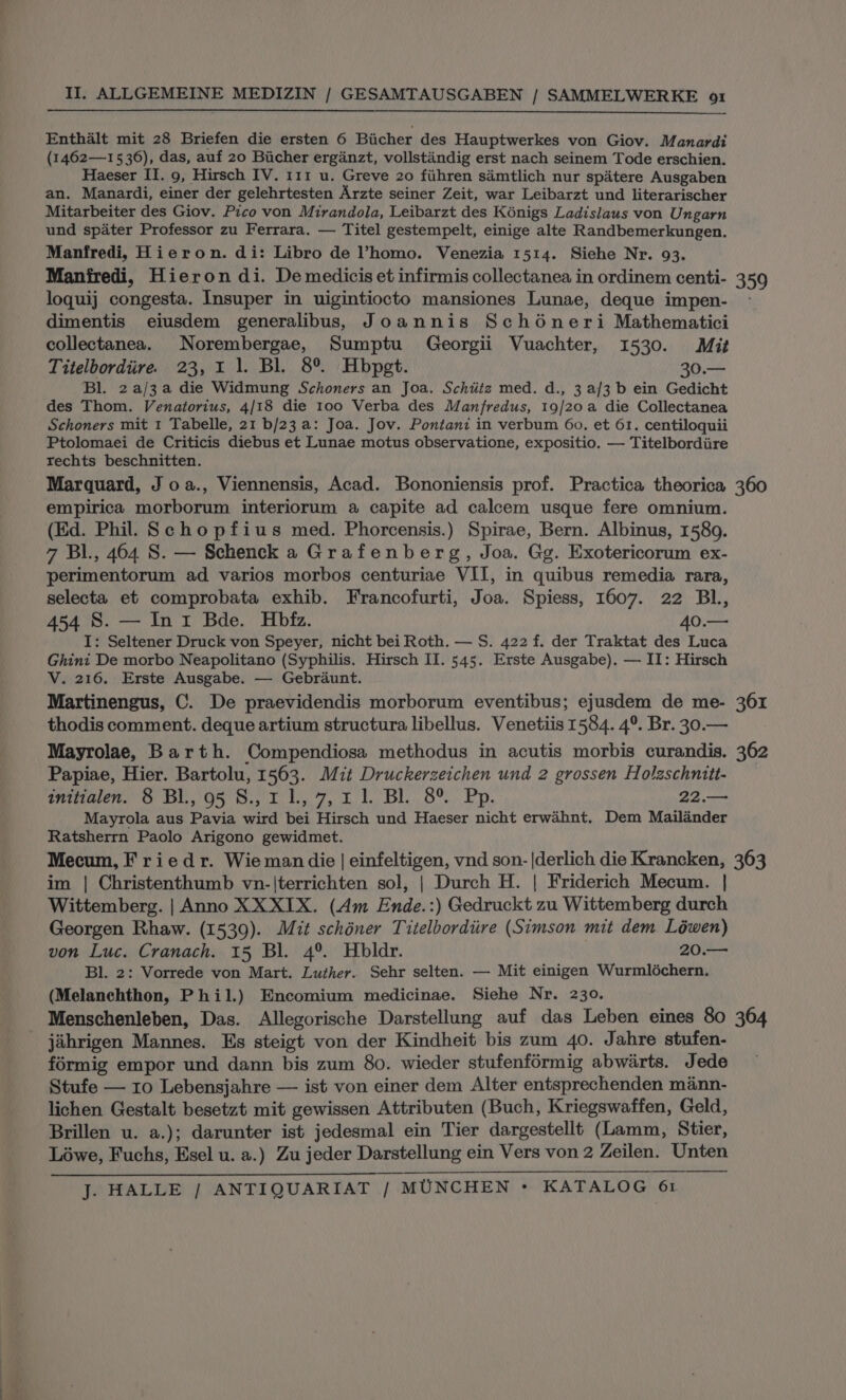 Enthalt mit 28 Briefen die ersten 6 Biicher des Hauptwerkes von Giov. Manardi (1462—15 36), das, auf 20 Biicher ergianzt, vollstandig erst nach seinem Tode erschien. Haeser II. 9, Hirsch IV. 111 u. Greve 20 fihren samtlich nur spdtere Ausgaben an. Manardi, einer der gelehrtesten Arzte seiner Zeit, war Leibarzt und literarischer Mitarbeiter des Giov. Pico von Mirandola, Leibarzt des Kénigs Ladislaus von Ungarn und spater Professor zu Ferrara. — Titel gestempelt, einige alte Randbemerkungen. Manfredi, Hieron. di: Libro de ’homo. Venezia 1514. Siehe Nr. 93. Manfredi, Hieron di. De medicis et infirmis collectanea in ordinem centi- 359 loquij congesta. Insuper in uigintiocto mansiones Lunae, deque impen- - dimentis eiusdem generalibus, Joannis Schéneri Mathematici collectanea. Norembergae, Sumptu Georgii Vuachter, 1530. Mit Titelbordiire. 23,11. Bl. 8°. Hbpet. 30.— Bl. 2a/3a die Widmung Schoners an Joa. Schtitz med. d., 3 af/3 b ein Gedicht des Thom. Venatorius, 4/18 die 100 Verba des Manfredus, 19/20 a die Collectanea Schoners mit 1 Tabelle, 21 b/23 a: Joa. Jov. Pontaniz in verbum 60. et 61. centiloquii Ptolomaei de Criticis diebus et Lunae motus observatione, expositio. — Titelbordiire rechts beschnitten. Marquard, J oa., Viennensis, Acad. Bononiensis prof. Practica theorica 360 empirica morborum interiorum a capite ad calcem usque fere omnium. (Ed. Phil. Schopfius med. Phorcensis.) Spirae, Bern. Albinus, 1589. 7 Bl., 464 8S. — Schenck a Grafenberg, Joa. Gg. Exotericorum ex- perimentorum ad varios morbos centuriae VII, in quibus remedia rara, selecta et comprobata exhib. Francofurti, Joa. Spiess, 1607. 22 BL, 454 S. — Ini Bde. Hbfz. 40.— I: Seltener Druck von Speyer, nicht bei Roth. — S. 422 f. der Traktat des Luca Ghini De morbo Neapolitano (Syphilis. Hirsch II. 545. Erste Ausgabe), — II: Hirsch V. 216. Erste Ausgabe. — Gebraunt. Martinengus, C. De praevidendis morborum eventibus; ejusdem de me- 361 thodis comment. deque artium structura libellus. Venetiis 1584. 4°. Br. 30.— Mayrolae, Barth. Compendiosa methodus in acutis morbis curandis. 362 Papiae, Hier. Bartolu, 1563. Mit Druckerzeichen und 2 grossen Holaschnitt- PHrikalene Or at 'O5° Oy toby 7, be Die Ole, ED, 22.— Mayrola aus Pavia wird bei Hirsch und Haeser nicht erwahnt. Dem Mailander Ratsherrn Paolo Arigono gewidmet. Mecum, Friedr. Wie man die | einfeltigen, vnd son-|derlich die Krancken, 363 im | Christenthumb vn-|terrichten sol, | Durch H. | Friderich Mecum. | Wittemberg. | Anno XX XIX. (Am Ende.:) Gedruckt zu Wittemberg durch Georgen Rhaw. (1539). Mit schéner Titelbordiire (Simson mit dem Léwen) von Luc. Cranach. 15 Bl. 4°. Hbldr. 20.— Bl. 2: Vorrede von Mart. Luther. Sehr selten. — Mit einigen Wurmléchern. (Melanchthon, Phil.) Encomium medicinae. Siehe Nr. 230. Menschenleben, Das. Allegorische Darstellung auf das Leben eines 80 364 jahrigen Mannes. Es steigt von der Kindheit bis zum 40. Jahre stufen- formig empor und dann bis zum 80. wieder stufenformig abwarts. Jede Stufe — 10 Lebensjahre — ist von einer dem Alter entsprechenden mann- lichen Gestalt besetzt mit gewissen Attributen (Buch, Kriegswaffen, Geld, Brillen u. a.); darunter ist jedesmal ein Tier dargestellt (Lamm, Stier, Lowe, Fuchs, Esel u. a.) Zu jeder Darstellung ein Vers von 2 Zeilen. Unten