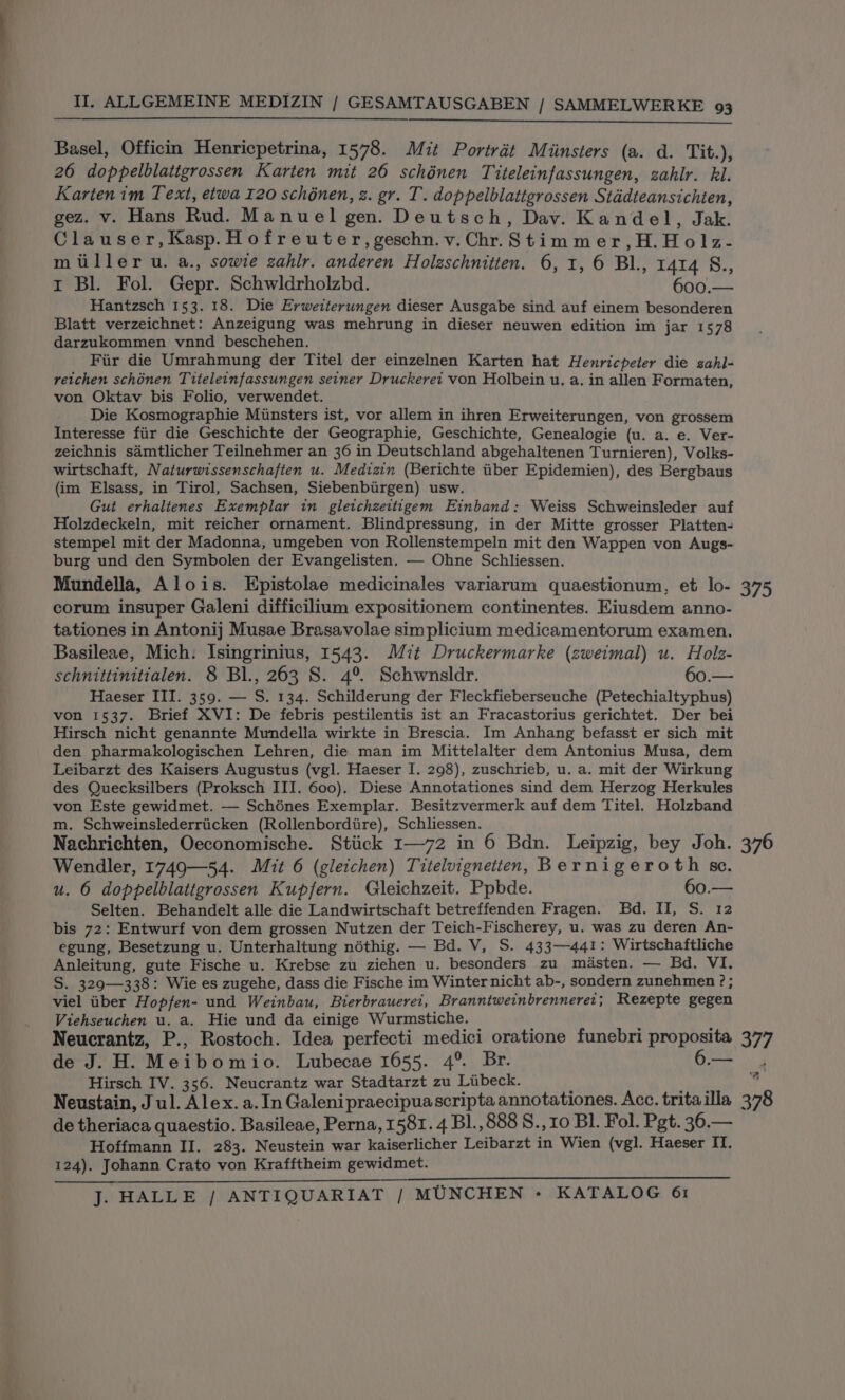 Basel, Officin Henricpetrina, 1578. Mit Portrét Miinsters (a. d. Tit.), 26 doppelblatigrossen Karten mit 26 schénen Titeleinfassungen, zahlr. kl. Karten im Text, etwa 120 schénen, z. gr. T. doppelblattgrossen Stddteansichten, gez. v. Hans Rud. Manuel gen. Deutsch, Dav. Kandel, Jak. Clauser,Kasp.Hofreuter,geschn.v.Chr.Stimmer,H.Holz- miller u. a., sowie zahlr. anderen Holzschnitten. 6, 1, 6 Bl., 1414 8., I Bl. Fol. Gepr. Schwldrholzbd. 600.— Hantzsch 153. 18. Die Erweiterungen dieser Ausgabe sind auf einem besonderen Blatt verzeichnet: Anzeigung was mehrung in dieser neuwen edition im jar 1578 darzukommen vnnd beschehen. Fir die Umrahmung der Titel der einzelnen Karten hat Henricpeter die sahl- reichen schonen Titeleinfassungen seiner Druckerei von Holbein u. a. in allen Formaten, von Oktav bis Folio, verwendet. Die Kosmographie Minsters ist, vor allem in ihren Erweiterungen, von grossem Interesse fiir die Geschichte der Geographie, Geschichte, Genealogie (u. a. e. Ver- zeichnis sdmtlicher Teilnehmer an 36 in Deutschland abgehaltenen Turnieren), Volks- wirtschaft, Naturwissenschajten u. Medizin (Berichte tiber Epidemien), des Bergbaus (im Elsass, in Tirol, Sachsen, Siebenbiirgen) usw. Gut erhaltenes Exemplar in gleichzeittigem Einband: Weiss Schweinsleder auf Holzdeckeln, mit reicher ornament. Blindpressung, in der Mitte grosser Platten- stempel mit der Madonna, umgeben von Rollenstempeln mit den Wappen von Augs- burg und den Symbolen der Evangelisten. — Ohne Schliessen. Mundella, Alois. Epistolae medicinales variarum quaestionum, et lo- 375 corum insuper Galeni difficilium expositionem continentes. Eiusdem anno- tationes in Antonij Musae Brasavolae simplicium medicamentorum examen. Basileae, Mich. Isingrinius, 1543. Mit Druckermarke (zweimal) u. Holz- schnittinitialen. 8 Bl., 263 S. 4°. Schwnsldr. 60.— Haeser III. 359. — S. 134. Schilderung der Fleckfieberseuche (Petechialtyphus) von 1537. Brief XVI: De febris pestilentis ist an Fracastorius gerichtet. Der bei Hirsch nicht genannte Mundella wirkte in Brescia. Im Anhang befasst er sich mit den pharmakologischen Lehren, die. man im Mittelalter dem Antonius Musa, dem Leibarzt des Kaisers Augustus (vgl. Haeser I. 298), zuschrieb, u. a. mit der Wirkung des Quecksilbers (Proksch III. 600). Diese Annotationes sind dem Herzog Herkules von Este gewidmet. — Schénes Exemplar. Besitzvermerk auf dem Titel. Holzband m. Schweinslederriicken (Rollenbordire), Schliessen. Nachrichten, Oeconomische. Stiick I—72 in 6 Bdn. Leipzig, bey Joh. 376 Wendler, 1749—54. Mit 6 (gleichen) Titelvignetten, Bernigeroth se. u. 6 doppelblatigrossen Kupfern. Gleichzeit. Ppbde. 60.— Selten. Behandelt alle die Landwirtschaft betreffenden Fragen. Bd. II, S. 12 bis 72: Entwurf von dem grossen Nutzen der Teich-Fischerey, u. was zu deren An- egung, Besetzung u. Unterhaltung néthig. — Bd. V, S. 433—441: Wirtschaftliche Anleitung, gute Fische u. Krebse zu ziehen u. besonders zu méasten. — Bd, VI. S. 329—338: Wie es zugehe, dass die Fische im Winter nicht ab-, sondern zunehmen ? ; viel iiber Hopfen- und Weinbau, Bierbrauerei, Branntweinbrennerer; Rezepte gegen Viehseuchen u. a. Hie und da einige Wurmstiche. i ; Neucrantz, P., Rostoch. Idea perfecti medici oratione funebri proposita 37 de J. H. Meibomio. Lubecae 1655. 4°. Br. 6— . Hirsch IV. 356. Neucrantz war Stadtarzt zu Libeck. , pee k Neustain, J ul. Alex. a. In Galenipraecipuascripta annotationes. Acc. tritailla 378 de theriaca quaestio. Basileae, Perna, 1581. 4 BL., 888 S., 10 BI. Fol. Pgt. 36.— Hoffmann II. 283. Neustein war kaiserlicher Leibarzt in Wien (vgl. Haeser IT. 124). Johann Crato von Krafftheim gewidmet.