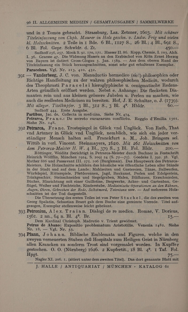 391 und in 2 Tomos gebracht. Strassburg, Laz. Zetzner, 1603. Mit schéner Titeleinfassung von Chph. Maurer in Holz geschn. v. Ludw. Frig und vielen 6 Bl. Fol. Gepr. Schwldr. d. Zt. 450.— Sudhoff 256, 257. Mook S.91.170,171. Haeser II. 86. Kopp, Chemie, I. 103, Alch. I. 36. Graesse 47. Die Widmung Husers an den Erzbischof von Kéln Ernst Herzog von Bayern ist datiert Gross-Glogau 3. Jan. 1589. — Aus dem oberen Rand der Titeleinfassung ein Stick herausgeschnitten, sonst sehr gut erhaltenes Exemplar. Paracelsus. Vgl. Nr. 213. 410. 432. — Vanderbeeg, J. C. von. Manuductio hermedico (sic!)-philosophica oder Richtige Handleitung zu der wahren philosophischen Medicin, wodurch des Theophrasti Paracelsi hieroglyphische u. oenigmatische Redens- Arten griindlich erdéffnet werden. Nebst e. Anhange: Die flecketen Dia- manten rein und aus kleinen gréssere Jubelen u. Perlen zu machen, wie auch die reellesten Medicinen zu bereiten. Hof, J. E. Schultze, o. J. (1739). Mit allegor. Titelkupfer. 3 Bl., 312 S., 3 Bl. 4° Hbldr. 60.— Sudhoff 444. Erste Ausgabe. Partibus, Jac. de. Collecta in medicina, Siehe Nr, 474, Petrarca, Frane.: De secreto curararum conflictu. Reggio d’Emilia 1501. Siehe Nr. 148. vnd Artzney in Gluck vnd Ungliick, nemblich, wie sich ein jeder ver- standiger Mensch halten soll. Franckfurt a. M., Joh. Bringers sel. Wittib in verl. Vincent. Steinmayers, 1620. Mit 261 Holzschnitten von dem Petrarca-Meister H. W. 4 BL, 379 S., 3 Bl. Fol. Hldr. 200.— Rottinger, Weiditz (berichtigt in Petrarca-Meister durch Buchner in Festschrift Heinrich Wolfflin, Miinchen 1924, S. 209) 24 (S. 72—75). Goedeke I. 392. 38. Vegl. Muther 886 und Passavant III. 275. 106 (Burgkmair). Das Hauptwerk des Petrarca- Meisters. Die Holzschnitte schildern das hausliche wie 6ffentliche Leben aller Stande in der Stadt und auf dem Lande: Mahlzeiten und Gastereien, Tanze, Ballwerfen, Wiirfelspiel, Ritterspiele, Pferderennen, Jagd, Baukunst, Perlen und Edelgestein, Trinkgeschirr, Steinschneiden und Siegelgraben, Malen, Bildhauen, Erzschmieden, Biicher, Hinrichtung mit einer Guillotine, Bergwerke, Acker- und Gartenbau, Ge- fligel, Weiher und Fischteiche, Kinderstube, Medizinische Operationen an den Zahnen, Augen, Ohren, Gebrechen der Rede, Selbstmord, Totentanz usw. — Auf mehreren Holz- schnitten ist der Tod dargestellt. Die Ubersetzung des ersten Teiles ist von Peter Stachel, die des zweiten von Georg Spalatin, Sebastian Brant gab dem Buche eine gereimte Vorrede. Titel auf- gezogen, Exemplar stellenweise leicht gebraunt. 1561. 2 nn.,64n. Bl. 4° Br. 15.— Dem Kardinal Christoph. Madrutio v. Trient gewidmet. Petrus de Abano: Expositio problematum Aristotilis. Venezia 1482. Siehe Nr. 18. — Vgl. Nr. 53. zweyen verneuerten Stuben de8 Hospitals zum Heiligen Geist in Niirnberg allen Krancken zu sonderm Trost sind vorgemalet worden. In Kupffer gestochen. O. O. (Niirnberg) 1626. 2 Kupfertit., 18 Bl. 4°. 1 Taf. Fol. Hpgt. Heme Nagler XI. 206. 1. (zitiert unter dem zweiten Titel). Das dort genannte Blatt mit