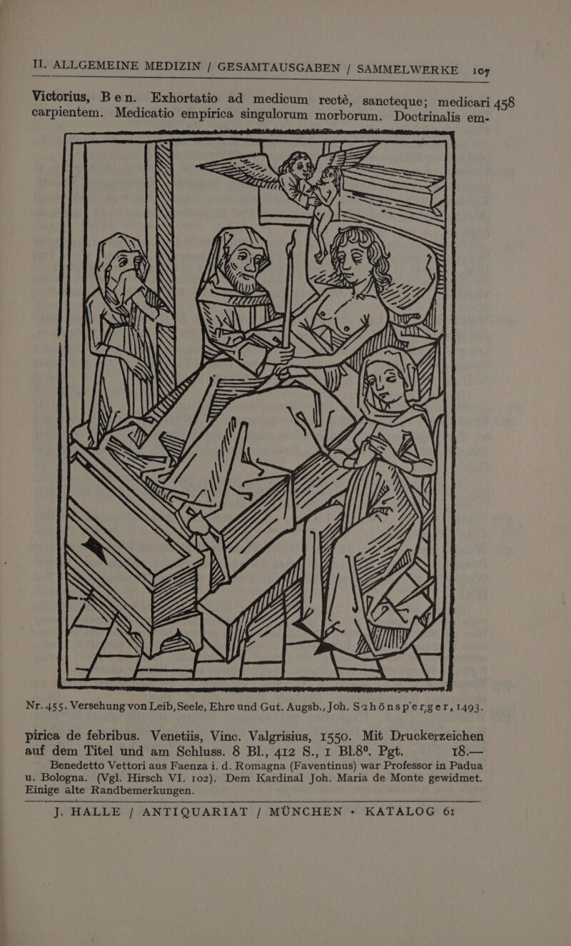 rt nn Victorius, Ben. Exhortatio ad medicum recté, sancteque; medicari 458 carpientem. Medicatio empirica singulorum morborum. Doctrinalis em- Nr. 455. Versehung von Leib, Seele, Ehre und Gut. Augsb., Joh. Sthénsperiger, 1493. pirica de febribus. Venetiis, Vinc. Valgrisius, 1550. Mit Druckerzeichen auf dem Titel und am Schluss. 8 BI., 412 S., 1 BL8°®. Pet. 18.— Benedetto Vettori aus Faenza i. d. Romagna (Faventinus) war Professor in Padua u. Bologna. (Vgl. Hirsch VI. 102). Dem Kardinal Joh. Maria de Monte gewidmet. Einige alte Randbemerkungen.