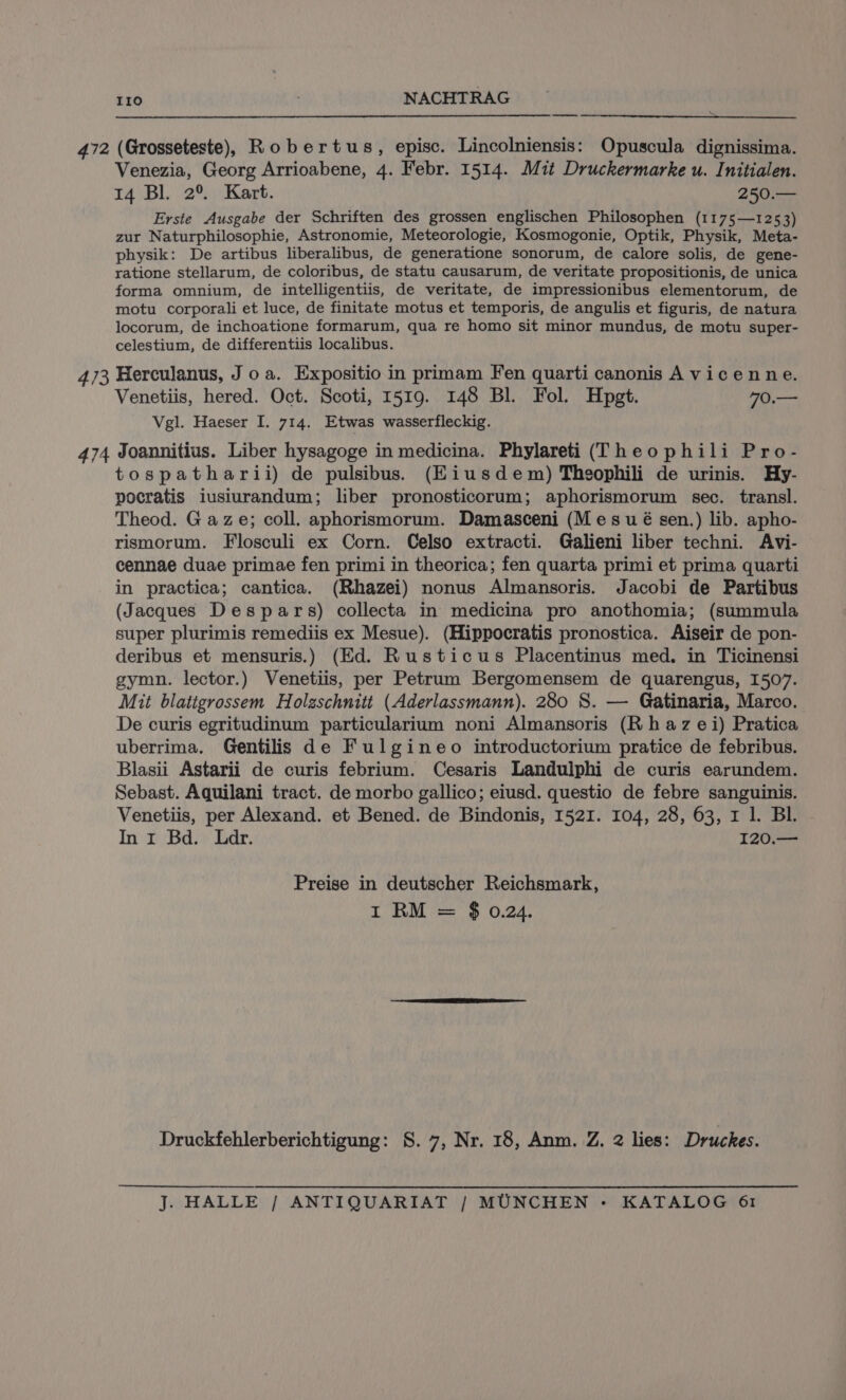 —_— 472 (Grosseteste), Robertus, episc. Lincolniensis: Opuscula dignissima. Venezia, Georg Arrioabene, 4. Febr. 1514. Mit Druckermarke u. Initialen. 14 Bl. 2°. Kart. 250.— Erste Ausgabe der Schriften des grossen englischen Philosophen (1175—1253) zur Naturphilosophie, Astronomie, Meteorologie, Kosmogonie, Optik, Physik, Meta- physik: De artibus liberalibus, de generatione sonorum, de calore solis, de gene- ratione stellarum, de coloribus, de statu causarum, de veritate propositionis, de unica forma omnium, de intelligentiis, de veritate, de impressionibus elementorum, de motu corporali et luce, de finitate motus et temporis, de angulis et figuris, de natura locorum, de inchoatione formarum, qua re homo sit minor mundus, de motu super- celestium, de differentiis localibus. 473 Herculanus, J oa. Expositio in primam Fen quarti canonis A vicenne. Venetiis, hered. Oct. Scoti, 1519. 148 Bl. Fol. Hpgt. 70.— Vgl. Haeser I. 714. Etwas wasserfleckig. 474 Joannitius. Liber hysagoge in medicina. Phylareti (Theophili Pro- tospatharii) de pulsibus. (Eiusdem) Theophili de urinis. Hy- pocratis iusiurandum; liber pronosticorum; aphorismorum sec. transl. Theod. Gaze; coll. aphorismorum. Damasceni (Mes ué sen.) lib. apho- rismorum. Flosculi ex Corn. Celso extracti. Galieni liber techni. Avi- cennae duae primae fen primi in theorica; fen quarta primi et prima quarti in practica; cantica. (Rhazei) nonus Almansoris. Jacobi de Partibus (Jacques Despars) collecta in medicina pro anothomia; (summula super plurimis remediis ex Mesue). (Hippocratis pronostica. Aiseir de pon- deribus et mensuris.) (Ed. Rusticus Placentinus med. in Ticinensi gymn. lector.) Venetiis, per Petrum Bergomensem de quarengus, 1507. Mit blatigrossem Holzschnitt (Aderlassmann). 280 S. — Gatinaria, Marco. De curis egritudinum particularium noni Almansoris (R haz ei) Pratica uberrima. Gentilis de Fulgineo introductorium pratice de febribus. Blasii Astarii de curis febrium. Cesaris Landulphi de curis earundem. Sebast. Aquilani tract. de morbo gallico; eiusd. questio de febre sanguinis. Venetiis, per Alexand. et Bened. de Bindonis, 1521. 104, 28, 63, r 1. BL. In 1 Bd. Ldr. 120.— Preise in deutscher Reichsmark, I RM = $ 0.24. Druckfehlerberichtigung: S. 7, Nr. 18, Anm. Z. 2 lies: Druckes.