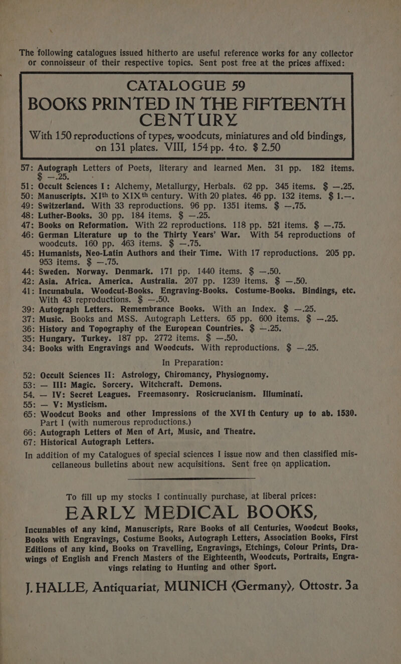 \ The following catalogues issued hitherto are useful reference works for any collector or connoisseur of their respective topics. Sent post free at the prices affixed: CENTURY With 150 reproductions of types, woodcuts, miniatures and old bindings, on 131 plates. VIII, 154 pp. 4to. $2.50 57: pia) Letters of Poets, literary and learned Men. 31 pp. 182 items. 51: Occult Sciences I: Alchemy, Metallurgy, Herbals. 62 pp. 345 items. $ —.25. 50: Manuscripts. XIth to XIXth century. With 20 plates. 46 pp. 132 items. $ 1.—. 49: Switzerland. With 33 reproductions. 96 pp. 1351 items. $ —.75. 48: Luther-Books. 30 pp. 184 items. $ —.25. 47: Books on Reformation. With 22 reproductions. 118 pp. 521 items. $ —.75. 46: German Literature up to the Thirty Years’ War. With 54 reproductions of woodcuts. 160 pp. 463 items. $ —.75. 45: Humanists, Neo-Latin Authors and their Time. With 17 reproductions. 205 pp. 953 items. $ —.75. 44: Sweden. Norway. Denmark. 171 pp. 1440 items. $ —.50. 42: Asia. Africa. America. Australia. 207 pp. 1239 items. $ —.5O0. 41: Incunabula. Woodcut-Books. Engraving-Books. Costume-Books. Bindings, etc. With 43 reproductions. $ —.50. 39: Autograph Letters. Remembrance Books. With an Index. $ —.25. 37: Music. Books and MSS. Autograph Letters. 65 pp. 600 items. $ —.25. 36: History and Topography of the European Countries. $ —.25. 35: Hungary. Turkey. 187 pp. 2772 items. $ —.50. — 34: Books with Engravings and Woodcuts. With reproductions. $ —.25. In Preparation: 52: Occult Sciences Ii: Astrology, Chiromancy, Physiognomy. 53: — Ill: Magic. Sorcery. Witchcraft. Demons. 54, — IV: Secret Leagues. Freemasonry. Rosicrucianism. Illuminati. 55: — V: Mysticism. 65: Woodcut Books and other Impressions of the XVI th Century up to ab. 1530. Part I (with numerous reproductions.) 66: Autograph Letters of Men of Art, Music, and Theatre. 67: Historical Autograph Letters. In addition of my Catalogues of special sciences I issue now and then classified mis- cellaneous bulletins about new acquisitions. Sent free on application. To fill up my stocks I continually purchase, at liberal prices: EARLY MEDICAL BOOKS, Incunables of any kind, Manuscripts, Rare Books of all Centuries, Woodcut Books, Books with Engravings, Costume Books, Autograph Letters, Association Books, First Editions of any kind, Books on Travelling, Engravings, Etchings, Colour Prints, Dra- wings of English and French Masters of the Eighteenth, Woodcuts, Portraits, Engra- vings relating to Hunting and other Sport. J. HALLE, Antiquariat, MUNICH (Germany), Ottostr. 3a