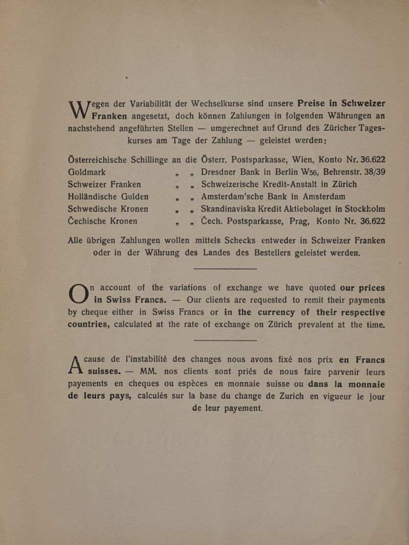 egen der Variabilitat der Wechselkurse sind unsere Preise in Schweizer Franken angesetzt, doch kénnen Zahlungen in folgenden W4hrungen an nachstehend angefiihrten Stellen — umgerechnet auf Grund des Ziiricher Tages- kurses am Tage der Zahlung — geleistet werden: Osterreichische Schillinge an die Osterr. Postsparkasse, Wien, Konto Nr. 36.622 Goldmark » » Dresdner Bank in Berlin W56, Behrenstr. 38/39 Schweizer Franken » » ochweizerische Kredit-Anstalt in Ziirich Hollandische Gulden » » Amsterdam’sche Bank in Amsterdam Schwedische Kronen » » okandinaviska Kredit Aktiebolaget in Stockkolm Cechische Kronen » 9» Cech. Postsparkasse, Prag, Konto Nr. 36.622 Alle iibrigen Zahlungen wollen mittels Schecks entweder in Schweizer Franken oder in der Wahrung des Landes des Bestellers geleistet werden. n account of the variations of exchange we have quoted our prices O in Swiss Francs. — Our clients are requested to remit their payments by cheque either in Swiss Francs or in the currency of their respective countries, calculated at the rate of exchange on Ziirich prevalent at the time. Nae de l’instabiliteé des changes nous avons fixé nos prix en Francs suisses. — MM. nos clients sont priés de nous faire parvenir leurs payements en cheques ou espéces en monnaie suisse ou dans la monnaie de leurs pays, calculés sur la base du change de Zurich en vigueur le jour , de leur payement.