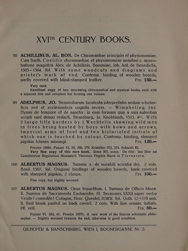 XVI CENTURY BOOKS. 99 100 101 Cum Barth. Coelitis chyromantiae et physionomiae anastasi c. appro- batione magistris Alex. de Achillinis. Bononiae, Joh. Ant. de Benedictis, 1503—1504. fol. With some woodcuts and diagrams and printers mark at end. Contemp. binding of wooden boards, partly covered with blind-stamped leather. Frs. 150.— Very rare. Excellent copy of two interesting chiromantical and mystical books, each with a separate title and colophon but forming one volume. ADELPHUS, JO. Seguentiarum luculenta interpretatio nedum scholas- ticis sed et ecclesiasticis cognitu necess. — Wimpheling, Jac. Hymni de tempore et de sanctis: in eam formam gua a suis autoribus scripti sunt denuo redacti. Strassburg, Jo. Knoblauch, 1513. 4to, With 2 large title borders by J. Wechtelin showing wild men in trees being hunted by boys with bows and arrows, Imperial arms at foot and two historiated initials of which one is touched by colour. Contemp. binding, stamped pigskin (clasps missing). Frs. 120.—= Proctor 10081. Panzer VI. 59, 280, 279. Kristeller 373, 374. Schmidt 82. Very fine copy of this rare book. Some MS. notes. On title: Iste liber est Canonicorum Regularium Monasterii Theotoce Virginis Marie in Tiernstein. ALBERTUS MAGNUS. Summa s. de mirabili scientia dei. 2 vols. Basil. 1507. fol. Original bindings of wooden boards, back covered with stamped pigskin, 2 clasps. Frs. 100.== Fine copy, but slightly wormed. ALBERTUS MAGNUS. Opus tripartitum. I. Summa de Officio Misse. Il. Summa de Sacramento Eucharistie. III. Sermones XXXII super verbo Venite! comedite! Cologne, Henr. Quentel, (1503). fol. Goth. 12+119 unn. ll. (ast blank pasted on back cover). 2 cols. With fine ornam. initials. Hf. vell. Frs. 60.—= Panzer VI. 352, 41. Proctor 10371. A rare work of the famous scholastic philo- sopher. — Slightly wormed towards the end, otherwise in good condition.