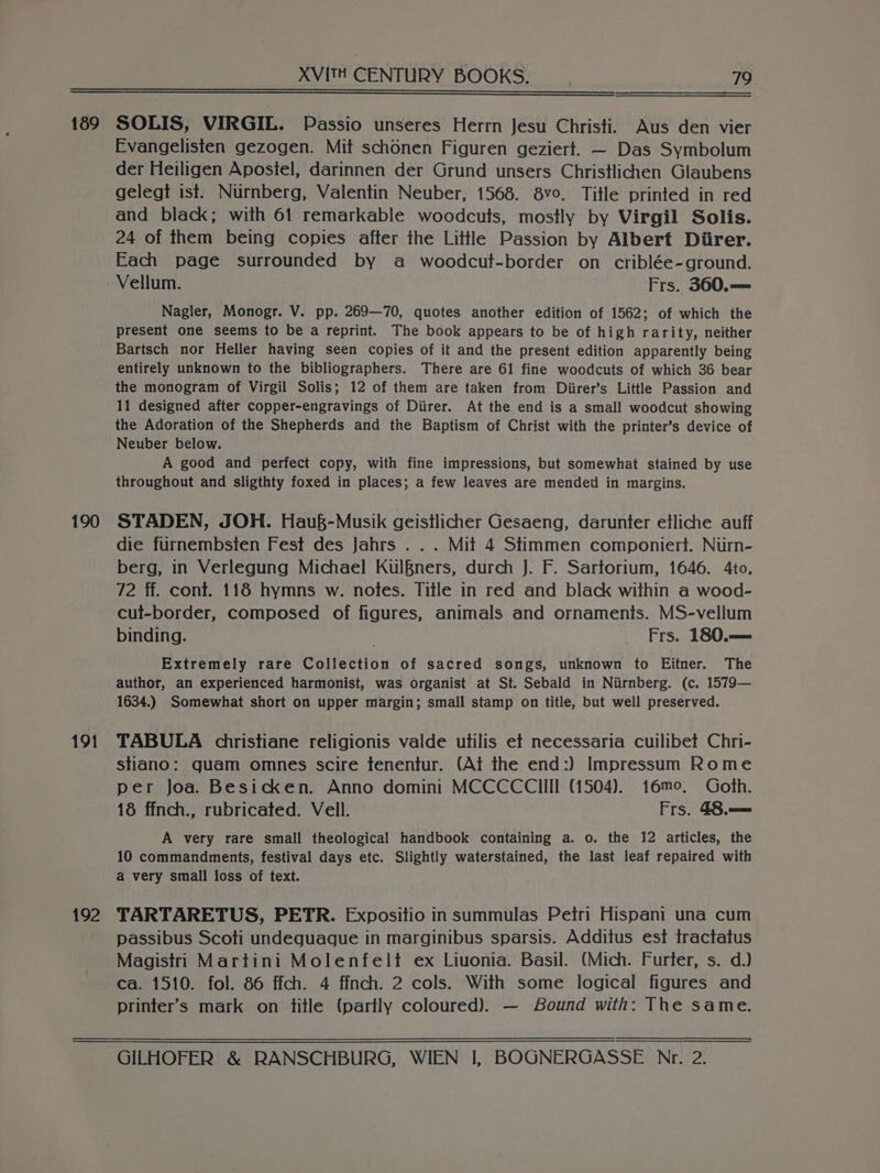 189 190 191 192 SOLIS, VIRGIL. Passio unseres Herrn Jesu Christi. Aus den vier Evangelisten gezogen. Mit schonen Figuren geziert. — Das Symbolum der Heiligen Apostel, darinnen der Grund unsers Christlichen Glaubens gelegt ist. Nurnberg, Valentin Neuber, 1568. 8vo. Title printed in red and black; with 61 remarkable woodcuts, mostly by Virgil Solis. 24 of them being copies after the Little Passion by Albert Diirer. Each page surrounded by a woodcut-border on criblée-ground. Vellum. Frs. 360.— Nagler, Monogr. V. pp. 269—70, quotes another edition of 1562; of which the present one seems to be a reprint. The book appears to be of high rarity, neither Bartsch nor Heller having seen copies of it and the present edition apparently being entirely unknown to the bibliographers. There are 61 fine woodcuts of which 36 bear the monogram of Virgil Solis; 12 of them are taken from Diirer’s Little Passion and 11 designed after copper-engravings of Diirer. At the end is a small woodcut showing the Adoration of the Shepherds and the Baptism of Christ with the printer’s device of Neuber below. A good and perfect copy, with fine impressions, but somewhat stained by use throughout and sligthty foxed in places; a few leaves are mended in margins. STADEN, JOH. Hau&amp;-Musik geistlicher Gesaeng, darunter etliche auff die furnembsien Fest des Jahrs . . . Mit 4 Stimmen componiert. Niirn- berg, in Verlegung Michael Kul§ners, durch J. F. Sartorium, 1646. 4to. 72 ff. cont. 118 hymns w. notes. Title in red and black within a wood- cul-border, composed of figures, animals and ornaments. MS-vellum binding. Frs. 180.— Extremely rare Collection of sacred songs, unknown to Eitner. The author, an experienced harmonist, was organist at St. Sebald in Niirnberg. (c. 1579— 1634.) Somewhat short on upper margin; small stamp on title, but well preserved. TABULA cdhristiane religionis valde utilis et necessaria cuilibet Chri- stiano: guam omnes scire tenentur. (At the end:) Impressum Rome per Joa. Besicken. Anno domini MCCCCCIII (1504). 16mo, Goth. 18 ffnch., rubricated. Vell. Frs. 48.— A very rare small theological handbook containing a. o. the 12 articles, the 10 commandments, festival days etc. Slightly waterstained, the last leaf repaired with a very small loss of text. TARTARETUS, PETR. Expositio in summulas Petri Hispani una cum passibus Scoti undeguague in marginibus sparsis. Additus est tractatus Magistri Martini Molenfelt ex Liuonia. Basil. (Mich. Furter, s. d.) ca. 1510. fol. 86 ffch. 4 ffnch. 2 cols. With some logical figures and printer’s mark on title (partly coloured). — Bound with: The same.