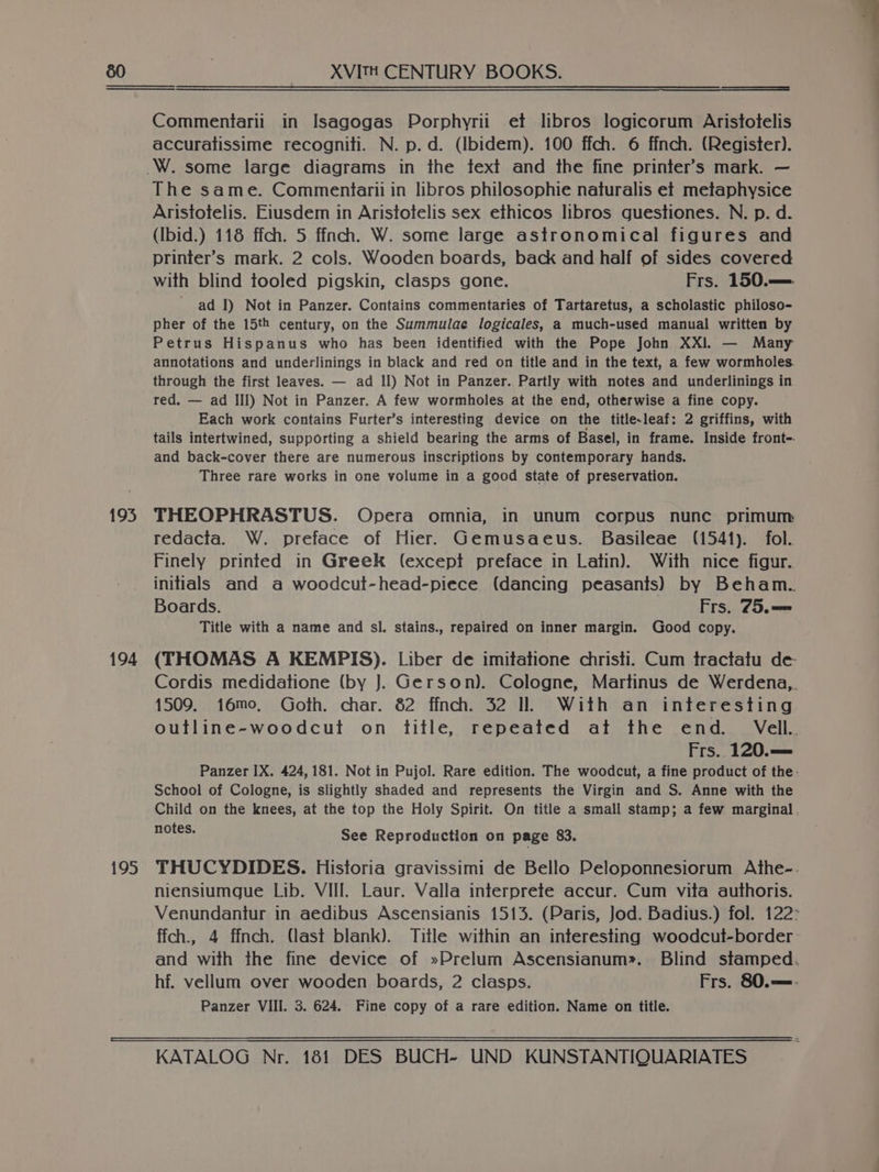 195 194 195 XVITH CENTURY BOOKS. Commentarii in Isagogas Porphyrii et libros logicorum Aristotelis accuratissime recogniti. N. p.d. (Ibidem). 100 ffch. 6 ffnch. (Register). The same. Commentarii in libros philosophie naturalis et metaphysice Aristotelis. Eiusdem in Aristotelis sex ethicos libros guestiones. N. p. d. (Ibid.) 118 ffch. 5 ffnch. W. some large astronomical figures and printer’s mark. 2 cols. Wooden boards, back and half of sides covered with blind tooled pigskin, clasps gone. Frs. 150.— ad I) Not in Panzer. Contains commentaries of Tartaretus, a scholastic philoso- pher of the 15th century, on the Summulae logicales, a much-used manual written by Petrus Hispanus who has been identified with the Pope John XXI. — Many annotations and underlinings in black and red on title and in the text, a few wormholes. through the first leaves. — ad Il) Not in Panzer. Partly with notes and underlinings in red. — ad III) Not in Panzer. A few wormholes at the end, otherwise a fine copy. Each work contains Furter’s interesting device on the title-leaf: 2 griffins, with tails intertwined, supporting a shield bearing the arms of Basel, in frame. Inside front- and back-cover there are numerous inscriptions by contemporary hands. Three rare works in one volume in a good state of preservation. THEOPHRASTUS. Opera omnia, in unum corpus nunc primum redacta. W. preface of Hier. Gemusaeus. Basileae (1541). fol. Finely printed in Greek (except preface in Latin). With nice figur. initials and a woodcut-head-piece (dancing peasants) by Beham. Boards. Frs. 75.—= Title with a name and sl. stains., repaired on inner margin. Good copy. (THOMAS A KEMPIS). Liber de imitatione christi. Cum tractatu de Cordis medidatione (by J. Gerson). Cologne, Martinus de Werdena,. 1509. 16mo, Goth. char. 82 ffnch. 32 Il. With an interesting outline-woodcut on title, repeated at the end. Vell. Frs. 120.— Panzer IX. 424, 181. Not in Pujol. Rare edition. The woodcut, a fine product of the: School of Cologne, is slightly shaded and represents the Virgin and S. Anne with the Child on the knees, at the top the Holy Spirit. On title a small stamp; a few marginal. notes. See Reproduction on page 83. THUCYDIDES. Historia gravissimi de Bello Peloponnesiorum Athe--. niensiumgue Lib. VIII. Laur. Valla interprete accur. Cum vita authoris. Venundantur in aedibus Ascensianis 1513. (Paris, Jod. Badius.) fol. 122° ffch., 4 ffnch. (last blank). Title within an interesting woodcut-border - and with the fine device of »Prelum Ascensianum». Blind stamped. hf. vellum over wooden boards, 2 clasps. Frs. 80.—- Panzer VIII. 3. 624. Fine copy of a rare edition. Name on title. KATALOG Nr. 181 DES BUCH- UND KUNSTANTIQUARIATES
