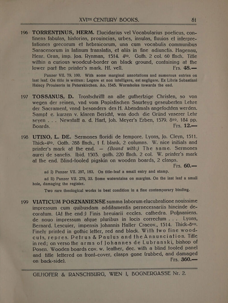 197 198 199 XVITH CENTURY BOOKS. 8 TORRENTINUS, HERM. Elucidarius vel Vocabularius poeticus, con- tinens fabulas, historias, prouincias, urbes, insulas, fluuios et interpre- tationes grecorum et hebraicorum, una cum vocabulis communibus Saracenorum in latinum translatis, et aliis in fine adiunctis. Hagenau, Henr. Gran, imp. Joa. Rynman, 1514. 4to. Goth. 2 col. 60 ffnch. Title within a curious woodcul-border on black ground, containing at the lower part the printer’s mark. Hf. vell. Frs. 48. == ' Panzer VII. 79. 100. With some marginal annotations and numerous entries on last leaf. On title is written: Legere et non intelligere, est negligere. Ex Libris Sebastiani Halecy Prouisoris in Peterskirchen. Ao. 1545. Wormholes towards the end. TOSSANUS, D. Trosischrifff an alle gutherizige Christen, so von wegen der reinen, vnd vom Papistischen Saurteyg geseuberten Lehre der Sacrament, vnnd besonders des H. Abendmals angefochten werden. Sampt e. kurzen v. klaren Bericht, was doch die Griind vnserer Lehr seyen ... Newstatt a. d. Hart, Joh. Meyer’s Erben, 1579. 8v0. 184 pp. Boards. Frs. 12. UTINO, L. DE. Sermones floridi de tempore. Lyons, Jo. Cleyn, 1511. Thick-4to, Goth. -288 ffnch., 1 f. blank. 2 columns. W. nice initials and printer’s mark at the end. — (Bound with:) The same. Sermones aurei de sanctis. Ibid. 1503. goth. 220 ffnch. 2 col. W. printer’s mark at the end. Blind-ftooled pigskin on wooden boards, 2 clasps. Frs. 60.== ad I) Panzer VII. 297, 183. On title-leaf a small entry and stamp. ad Il) Panzer VII. 279, 33. Some waterstains on margins. On the last leaf a small hole, damaging the register. Two rare theological works in best condition in a fine contemporary binding. VIATICUM POSZNANIENSE summa laborum elucubratione nouissime impressum cum guibusdam additamentis pernecessariis hincinde de- coratum. (At the end:) Finis breuiarii eccles. cathedra. Po§naniens. de nouo impressum atgue pluribus in locis correctum.. . Lyons, Bernard. Lescuier, impensis Johannis Haller Cracov., 1514. Thick~-6vo. Finely printed in gothic letter, red and black. With two fine wood- cuts, repres. Detrus &amp; Paulus and the Annunciation. Title inred; on verso the arms of Johannes de Lubranski, bishop of Posen. Wooden boards cov. w. leather, dec. with a blind tooled panel and title lettered on front-cover, clasps gone (rubbed, and damaged on back-side). | Frs. 360.—=