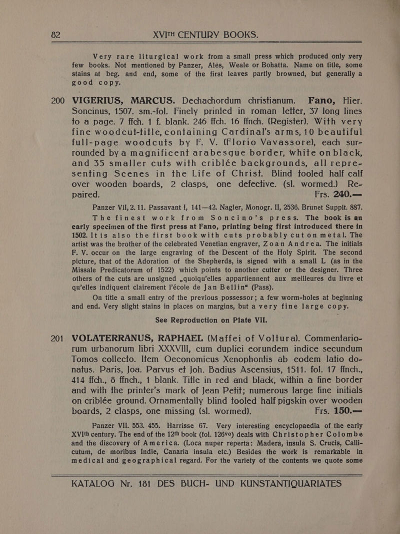 200 201 Very rare liturgical work from a small press which produced only very few books. Not mentioned by Panzer, Alés, Weale or Bohatta. Name on title, some Stains at beg. and end, some of the first leaves partly browned, but generally a good copy. VIGERIUS, MARCUS. Dechachordum christianum. Fano, Hier. Soncinus, 1507. sm.-fol. Finely printed in roman letter, 37 long lines to a page. 7 ffch. 1 f. blank. 246 ffch. 16 ffnch. (Register). With very fine woodcut-title, containing Cardinal’s arms, 10 beautiful full-page woodcuts by F. V. (Florio Vavassore), each sur- rounded by a magnificent arabesgue border, White on black, and 35 smaller cuts with criblée backgrounds, all repre- senting Scenes in the Life of Christ. Blind tooled half calf over wooden boards, 2 clasps, one defective. (sl. wormed.) Re- paired. Frs. 240. === Panzer VII, 2.11. Passavant I, 141—42. Nagler, Monogr. II, 2536. Brunet Supplt. 887. The finest work from Soncino’s press. The book is an early specimen of the first press at Fano, printing being first introduced there in 1502. It is also the first book with cuts probably cut on metal. The artist was the brother of the celebrated Venetian engraver, Zoan Andrea. The initials F. V. occur on the large engraving of the Descent of the Holy Spirit. The second picture, that of the Adoration of the Shepherds, is signed with a small L (as in the Missale Predicatorum of 1522) which points to another cutter or the designer. Three others of the cuts are unsigned ,quoiqu’elles appartiennent aux meilleures du livre et qu’elles indiquent clairement l’école de Jan Bellin* (Pass). On title a small entry of the previous possessor; a few worm-holes at beginning and end. Very slight stains in places on margins, but a very fine large copy. See Reproduction on Plate VII. VOLATERRANUS, RAPHAEL (Maffei of Voltura). Commentario- rum urbanorum libri XXXVIII, cum duplici eorundem indice secundum Tomos collecto. Item Oeconomicus Xenophontis ab eodem latio do- natus. Paris, Joa. Parvus et Joh. Badius Ascensius, 1511. fol. 17 ffnch., 414 ffch., 8 ffnch., 1 blank. Title in red and black, within a fine border and with the printer’s mark of Jean Petit; numerous large fine initials on criblée ground. Ornamentally blind tooled half pigskin over wooden boards, 2 clasps, one missing (sl. wormed). Frs. 150.== Panzer VII. 553. 455. Harrisse 67. Very interesting encyclopaedia of the early XVIth century. The end of the 12th book (fol. 126v°) deals with Christopher Colombe and the discovery of America. (Loca nuper reperta: Madera, insula S. Crucis, Calli- cutum, de moribus Indie, Canaria insula etc.) Besides the work is remarkable in medical and geographical regard. For the variety of the contents we quote some