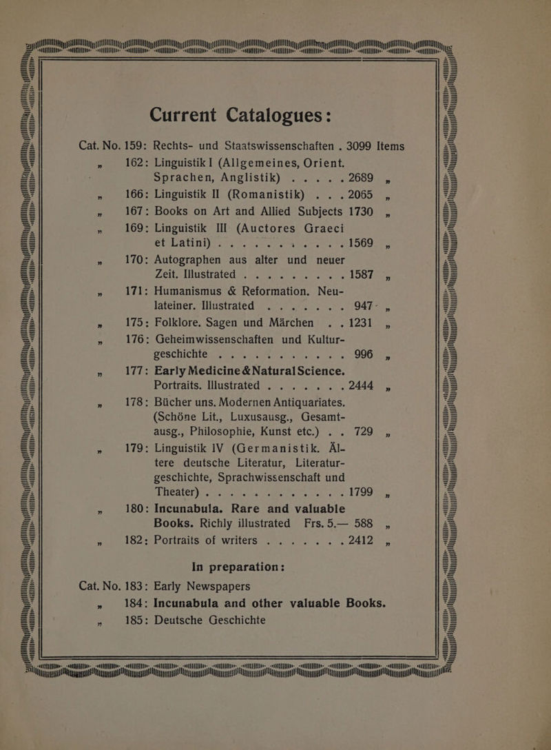 ITTTULUML TUM TTLU TTT TL TTT LTTTTLMPLMT fUUOHN ggg HUA A AEE QUEL ULE gy gE AREA ggg HUE ggg UTE gg aA AULA ggg AEE gE ggg UTTTTTTLUGLTTTTTTLLULT TTT LLGLITTTTTTTLLGLTTTM TUL TITM TTL TTT TTLGR UMP GLUT TOLRUTMTITT LCT TTT QU TT cc ain on i i i ee eT 2 Current Catalogues: - A Cat. No. 159: Rechts- und Staatswissenschaften . 3099 Items Z = , 162: LinguistikI (Allgemeines, Orient. = = Sprachen, AnChHstik) Pt. ei 2689 , 2 ? , 166: Linguistik Il (Romanistik) . . .2065 , z = » 167: Books on Art and Allied Subjects 1730 _, 2 y “ 169: Linguistik III (Auctores Graeci : = SGC ANiI) 60s Oo. hatte iMissoe tanlOOguey : A » 170: Autographen aus alter und neuer Fi = Zeiee Musttated tim n eae cek's 158 7a A » 171: Humanismus &amp; Reformation. Neu- 2 = FALE ery NIST ALE Ce ae? coe) oo 3 ine 947° , = 2 a 175: Folklore. Sagen und Marchen . . 1231, 2 : fs 176: Geheimwissenschaften und Kultur- : : POSCHICHIC Ie nah. okie eee 996 _, = = » 177: Early Medicine &amp; Natural Science. 5 = Pottraits.-llustratedar.: «u. yeas es 2444 , = :  178: Biicher uns. Modernen Antiquariates. ¥ = (Schone Lit., Luxusausg., Gesamt- = ¥ ausg., Philosophie, Kunst etc.) . . 729 ,, A : » 179: Linguistik IV (Germanistik. Al- = A tere deutsche Literatur, Literatur- 2 S geschichte, Sprachwissenschaft und =z 2 $y VOR ep RI oh ener aan 1799 , = = , 180: Incunabula. Rare and valuable = a Books. Richly illustrated Frs.5.— 588 _, z = : TSZ eh Otitar se Of \WIiters:. 2h. es ss 2a 2s = In preparation: = 2 Cat. No. 183: Early Newspapers = i » 184: Incunabula and other valuable Books. = 185: Deutsche Geschichte = =i