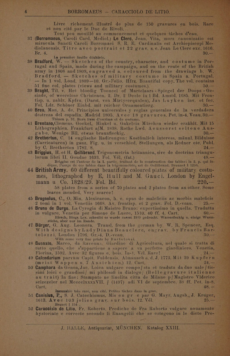 37 » 38 39 40 41 ‘42 43 44 45 46 AT 48 49 50 D1 52 So _BORROMAEUS - — CARA ete) i. x + ¢ ye Tivré richement. ilustré Ag plus ae 150 gravures en et non cité par le Duc de Rivoli. . Tout peu mouillé au commencement et ynelewene taches | @eau, . (Borromaeus, Caroli Card. Mediol.) Le Clerc, Jean, Vita, mors canonizatio miracula Sancti Caroli Borromaei §. R. E. Cardinalis est Archiepiscopi La premiere feuitle déchirée. 7 Bradford, W. —- Sketches of the country, character, and Canes in Por- : army in 1808 and 1809,engraved a. coloured from the drawings b. W Bradford. — Sketches of military costume in Spain a, Portugal Braght, Til. v. Het bloedig Tooneel of Martelaars-Spiegel der Doops - Ge- sinde, of weerelose Christenen. 2. Dr, 2 Deele in 1 Bd, Amstd, 1685, Mit Fron. tisp. u. zahlr, Kpfrn. (Darst. von Mirtyrerqualen), Jan Luyken inv. et fec, Fol. Ldr. Schéner Hinbd. mit reicher Ornamentierg. ; 30.— Brea, Man. A. de. Principios universales y reglas venerales de la verdadera destreza del espadin, Madrid 1805. Avec 18 gravures. Pet. in-4. Veau, 30.— Thimm p. 37. Beau livre d’escrime et de enstume. © Brentano,Clemens. Gockel, Hinkel u. Gakeleia Miirchen wieder erzéhlt. Mit 1b a Bretherton, C. 14 englische Radirungen: Kostiimlich interess. ménnl. pines (Carricaturen) in ganz. Fig. u. in verschied. Stellungen, als Redner etc. Publ. — Briggius, H.et H. Gellibrand. Trigonometria britannica, sive ab doctrina a Briggius est l’auteur de la 1. partie, traitant de Ja construction des tables: la 2, p- qui, ins : is dique, usage de ces tables dans la trigonométrie, est de Gellibrand. Brunnet I 1288, Fe British Army. 60 different beautifully coloured plates of military costu- - a mes, lithographed by E, Hull and M. Gauci. London by Engel- S mann u Co, 1828/29. Fol. Bd. | 220, maee 58 plates from a series of 70 plates and 2 plates from an other, Some — pea 5 leaves mended. Very scarce! ; Brognolus, C., 0. Min. Alexicacon, h, e. opus de maleficiis ac morbis maleficis 2 Bruno de Burgo. La Cyrogia di Maistro Bruno: expertissimo in quella, Tradutta oe a in vulgare. Venetia per Simone de Luere, 1510. 40 ff. 4. Cart. “< 00 S50 Hirsch, Biogr, Lex. schreibt es wurde murat 1519 gedruckt. Wasserfleckig u. einige Wurm- stiche, aber nur im Rande. Birger, G. Aug. Leonora, Transl. from the german by W. R. Spencer, Esq. — With designs byLadyDiana Beauclere, enzray. by Francis Bar tolozzi, London 1796. Gr.-4. D.-veau. Bois : With some very fine prints by Bartolonazi. af Bussato, Marco, da Ravenna. Giardino di Agricoltura, nel Wests 8] batts ae Fiorina, 1592. Avec: 32 figures e, bois. In-1. Vél. Rare! Pe Seat Calendarium parvum. Capit. Fuldensis. Almanach a. d. J. 1773. Mit 39 kinder n (meist Wappen u.7 Ansichten,) 12. Cart, ; 24,- Camphara da Genoa, Jac. Loica uulgare compo] sta et traduta da duo uale | tis simi loici e erandissi | mi plilosofi in dialogo/ (Bellegravure italienn au trait) In fine: Stampato ne linclita citta de Milano p/Magistro Videric scizezeler nel MececlxxxxVIH. | (1497) adi VI de septembre. 38 ff. Pet. in-8. Cart. OS, Incunable trés rare, non cité. Petites taches fee la grav. Canisius, P., 8. J. Catechismus. Mis en grec par G. Mayr, Augsb., J. nee 1613, Avec 1038 jolies gray. sur bois. 12. Vél. 25.- Brunet I 154 . Caracciolo de Litio, Fr. Roberto, Prediche de Fra Buneeis vulgare nouamente hystoriate e correcte secondo li Buangeli che se cotegono in le dicte az on