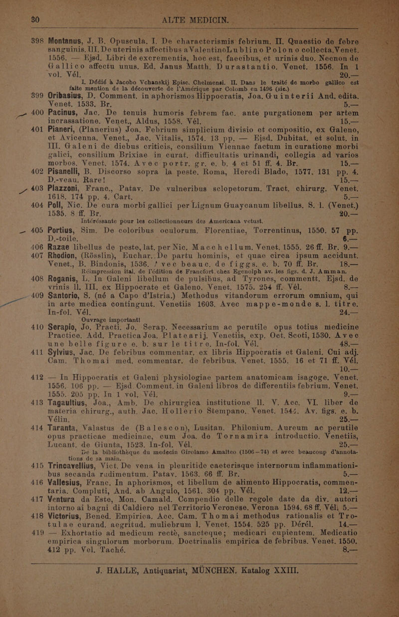 yp ed pt Saas eR tsi Cte a ea \ oS ih eee rast ca ad a) tee ee “rr Pee iy ney r ae per a eee , - tak . P ly HRS ae. ae y 1556. — ed. Libri de excrementis, how est, ee et urinis duo, Naan Shes vac Gallico affectu unus, Ed. Janus Matth. Durastantio. Venet. 1556.43 s a vol. Vél. 20.— I, Dédié a Jacobo Vchanskij Episc. Chelmensi. Il. Dans le traité de morbo gallico est faite mention de la découverte de Amérique par Colomb en 1496 (sie.). OS 399 Oribasius, D. Comment. in aphorismos Hippocratis, Joa.G@uinterii And. e ita. Venet. 1533. Br. 5.— ae _- 400 Pacinus, Jac. De tenuis humoris febrem fac. ante purgationem per artem incrassatione. Venet., Aldus, 1558. Vél. Moet i 401 Pianeri, (Planerius) Joa. Febrium simplicium divisio et compositio, ex Galeno, See et Avicenna. Venet., Jac. Vitalis, 1574. 13 pp. — Hjsd. Dubitat. et solut. in III. Galeni de diebua criticis, Sanehltins Viennae factum incuratione morbi galici, consilium Brixiae in curat. difficultatis urinandi, collegia ad varios ‘ morbos. Venet. 1574. Avec portr, gr. e. b. 4 et 51 ff. 4. Br. * 15.— 402 Pisanelli, B. Discorso sopra la peste. Roma, Heredi Blado, 1577. 131 pp. 4. : D.-veau, Rare! 15,37 se 7 403 Plazzoni, Franc., Patavy. De vulneribus sclopetorum. Tract, chirurg. -Voenet: ae 1618. 174 pp. 4. Cart. 5— 404 Poll, Nic. De cura morbi gallici per Taaveen Guaycanum libellus. S. 1. (Venet.) 1585. 8 ff. Br. --20.— Intéréssante pour les collectionneurs des Americana vetust. — 405 Portius, Sim. De coloribus oculorum. Florentiae, Torrentinus, 1550. 57 pp. D.-toile. aia eo 406 Razae libellus de peste, ies Nic. Macchellum, Venet. 1555. 26 ff. Br. 9.— 407 Rhodion, (Résslin), Euchar..De partu hominis, et quae circa ipsum accidunt. — Venet., B. Bindonis, 1536. / vec beauc, de ‘figgs. 6. bs TO -a.Be: ‘18. Réimpression ital, de l’édition de Francfort.chez Egenolph av. les figs. d. J. Amman. ae 408 Roganis, L. In Galeni libellum de pulsibus, ad Tyrones, commentt. Hjsd. de — vrinis ll, III. ex Hippocrate et Galeno. Venet, 1575. 254 ff. Vél. 8.— ~ 409 Santorio, S. (né a Capo d@’Istria.) Methodus vitandorum errorum omnium, qui Ot. in arte medica contingunt. Venetiis see Avec mappe-monde sg, I. titre. In-fol. Vél. 24,— Ouvrage important! 410 Serapio, Jo. Practi. Jo. Serap. Necessarium ac perutile opus totais ‘medicine Practice. Add, Practica Joa. Platearij. Venetiis, exp. Oct. Scoti, 1530. Avec une belle figure e. b. sur le titre. In-fol. Vél. 48,— 411 Sylvius, Jac. De febribus commentar, ex libris Hip pocratis et Galeni. Cui adj. Cam. Thomai med, commentar. de febribus. Venet. 1555. 16 et 71 ff. Vél. 10. 412 — In Hippocratis et Galen physiologiae partem anatomicam isagoge. Venet. — 1556. 106 pp. — Hjsd. Comment.in Galeni libros de differentiis febrium. Venet. 1555..205 pp. In 1 vol, Vel. 9.— 413 Tagaultius, Joa., Amb. De chirurgica institutione ll. V. Acc. VI. liber de materia chirurg., auth, Jac. Hollerio Stempano., Venet. 1544. Av. figs. e. b. si Vélin. . : 25:— 414 Taranta, Valastus de (Balescon), Lusitan. Philonium. Aureum ac perutile opus practicae medicinae, cum Joa, de Tornamira introductio. Venetiis, Lucant. de Giunta, 1523. In-fol. Vél. 25 Ne De la bibliothéque du medecin Girolamo Amalteo oOo 74) et avec beaucoup d’annota- _ : _ tions de sa main. 415 Trincavellius, Vict. De vena in pleuritide caeterisque internorum inflammationi- bus secanda rudimentum. Patay. 1563. 66 ff. Br. ; 5.— 416 Vallesius, Franc. In aphorismos, et libellum de alimento Hippocratis, commen- taria. Compluti, And. ab Angulo, 1561. 304 pp. Vél. 12.— 417 Ventura da Este, Mon. Camald. Compendio delle regole date da div. autori intorno ai bagni diCaldiero nel Territorio Veronese. Verona 1594. 68 ff. Véli 5.— 4 418 Victorius, Bened. Empirica. Acc. Cam. Thomai methodus rationalis et Tro- tulae curand, aegritud. muliebrum |, Venet. 1554. 525 pp. Dérél. 14— ~ 419 — Exhortatio ad medicum recté, sancteque; medicari cupientem. Medicatio toe _ empirica singulorum morborum. Doctrinalis empirica de febribus. Venet. 1550. 412 pp. Vel. Taché. 8.—