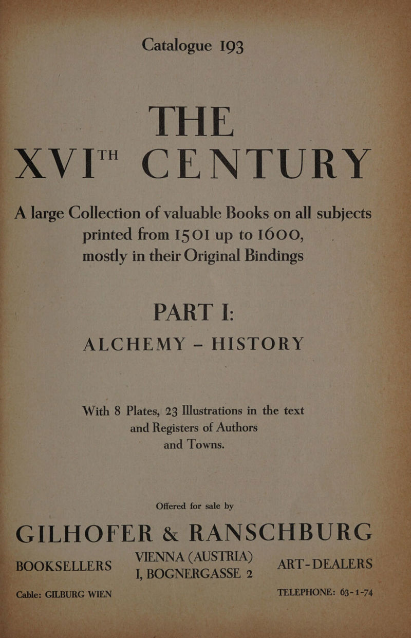 “ CENTUR A large Collection of valuable Books on all subjects. uh printed from I5OI up toIOOO, | | mostly in their Original Bindings PART I. ALCHEMY - HISTORY With 8 Plates, 23 Illustrations in the text | and Registers of Authors and ‘Towns. Offered for sale by VIENNA AUSTRU,