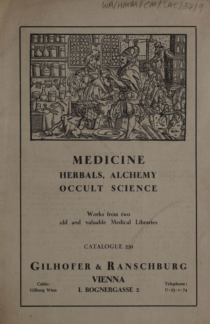 25 K Ky fa, ee. , e , £ &amp; au peli < @: SS = ks 4 ~ Ui), Wi x Z_/ UT, io mA 2 iy or |Z _ fl => A\ . 2 A eke A- Ads ; - ga 4 a ©, 77 me ui Wes ae@lDe res 6 ' 4 Ty Wa = “a: &amp;), ID. Ay ts SUfs of i ‘S ’ = K t 7 (7 «4 Z , 7 y JL P. *, LAD af $ Ske 5 Y lon ly Be ( nes z o : = LO K 4 7A A 4 E 2=— fess VA em... S os NI Z| MEDICINE HERBALS, ALCHEMY OCCULT SCIENCE Works from two old and valuable Medical Libraries CATALOGUE 230 GILHOFER &amp; RANSCHBURG VIEN NA telehiae : Cable: I. BOGNERGASSE 2 U-23-1-74 Gilburg Wien