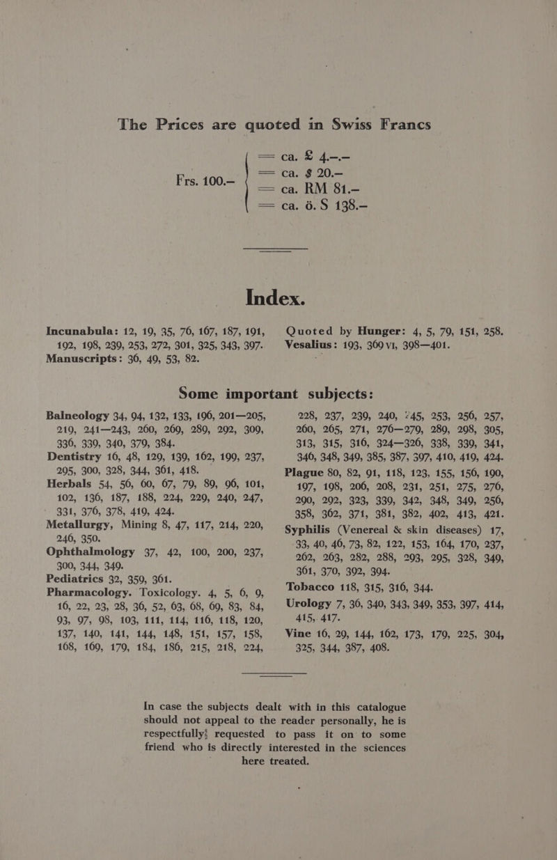 Frs. 100.— ca. &amp; 4.—.— 6.S 138.— Incunabula: 12, 19, 35, 76, 167, 187, 191, 192, 198, 239, 253, 272, 301, 325, 343, 397. Manuscripts: 306, 49, 53, 82. Quoted by Hunger: 4, 5, 79, 151, 258. Vesalius : 193, 369 v1, 398—401. Balneology 34, 94, 132, 133, 196, 201—205, 219, 241—243, 200, 269, 289, 292, 309, 330, 339, 340, 379, 384. Dentistry 16, 48, 129, 139, 162, 199, 237, 295, 300, 328, 344, 361, 418. Herbals 54, 56, 60, 67, 79, 89, 96, 101, 102, 136, 187, 188, 224, 229, 240, 247, 331, 376, 378, 419, 424. Metallurgy, Mining 8, 47, 117, 214, 220, 246, 350. Ophthalmology 37, 42, 100, 200, 237, 300, 344, 349. Pediatrics 32, 359, 3061. Pharmacology. Toxicology. 4, 5, 6, 9, 16, 22, 23, 28, 36, 52, 63, 68, 60, 83, 84, 93, 97, 98, 103, 111, 114; 116, 118, 120, 137, 140, 141, 144, 148, 151, 157, 158, 108, 160, 170, 184, 186, 215, 218, 224, 228, 237, 230, 240, 745, 253, 250, 257, 260, 265, 271, 276—279, 280, 208, 305, 313, 315, 316, 324—326, 338, 330, 341, 340, 348, 349, 385, 387, 597, 410, 419, 424. Plague 80, 82, 91, 118, 123, 155, 150, 190, 197, 198, 206, 208, 231, 251, 275, 276, 290, 202, 323, 339, 342, 348, 349, 250, 358, 302, 371, 381, 382, 402, 413, 421. Syphilis (Venereal &amp; skin diseases) 17, 33, 40, 46, 73, 82, 122, 153, 164, 170, 237, 262, 263, 282, 288, 203, 205, 328, 349, 361, 370, 392, 304. Tobacco 118, 315, 316, 344. Urology 7, 36, 340, 343, 349, 353, 397, 414, 415, 417. Vine 10, 20, 144, 162, 173, 170, 225, 304, 325, 344, 387, 408. In case the subjects dealt with in this catalogue should not appeal to the reader personally, he is respectfully; requested to pass it on to some friend who is directly interested in the sciences here treated.
