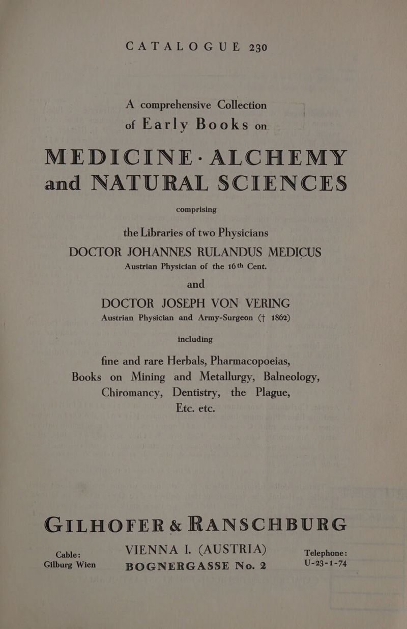 CATALOGUE 230 A comprehensive Collection of Early Books on MEDICINE: ALCHEMY and NATURAL SCIENCES comprising the Libraries of two Physicians DOCTOR JOHANNES RULANDUS MEDICUS Austrian Physician of the 16th Cent. and DOCTOR JOSEPH VON VERING Austrian Physician and Army-Surgeon ({ 1862) including fine and rare Herbals, Pharmacopoeias, Books on Mining and Metallurgy, Balneology, Chiromancy, Dentistry, the Plague, Etc. ete. GILHOFER &amp; RANSCHBURG Cable: VIENNA I. (AUSTRIA) Telephone: Gilburg Wien BOGNERGASSE No. 2 U-23-1-74