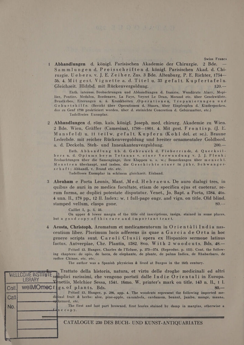 “I Swiss Frances 1 Abhandlungen d. konigl. Parisischen Akademie der Chirurgie. 2 Bde. — Sammlungen d. Preisschriften d. kénigl. Parisischen Akad. d. Chi- rurgie. Uebers. v. J. E. Zeiher. Zus. 3 Bde. Altenburg, P. E. Richter, 1754—- 56. 4. Mit gest. Vignette a. d. Titel u. 33 gefalt. Kupfertafeln. Gleichzeit. Hldrbd. mit Riickenvergoldung. ; 120.— Enth. interess. Beobachtungen und Abhandlungen d. franzds. Wundirzte Alary, Mopi- lier, Pontier, Medalon, Bordenave, La Faye, Veyret Le Dran, Morand etc. iiber Geschwiilste, Brustkrbes, Eiterungen u. 4. Krankheiten ,Operationen, Trepanierungen und Geburtshilfe. (Bericht tiber Operationen d, Staars, itiber Einpfropfen d. Kinderpocken, das zu Genf 1750 prakticiert worden, iiber d. steinichte Concretion d. Gebirmutter, etc.) Tadelfreies Exemplar. 2 Abhandlungen d. rém. kais. kénigl. Joseph. med. chirurg. Akademie zu Wien. 2 Bde. Wien, Graffer (Camesina), 1788—1801. 4. Mit gest. Frontisp. (J. E. Mansfeld) u. i1 teilw. gefalt. Kupfern (Kohl del. et sc.). Braune Lederbde. mit reicher Riickenvergoldung und breiter ornamentaler Goldbord. a. d. Deckeln. Steh- und Innenkantenvergoldung. 200.— Enth Abhandlung tb. d. Gebrauch d. Fieberrinde, d. Quecksil- bers u.d. Opiums beym Tetanus v. einer Verwundung v. J. J. Plenk; Beobachtungen iiber die Samengiinge, ihre Klappen u. s. w.; Bemerkungen iiber mensch l. Monstren iberhaupt, und insbes. die Geschichte einer 14 jahr. Schwanger- schaft; Abhandl, v. Brand ete. etc. Tadelloses Exemplar in schénem gleichzeit. Einband. 3 Abraham e Porta Leonis, Mant. .Med. Hebraeus. De auro dialogi tres, in quibus de auri in re medica facultate, etiam de specifica ejus et caeterar. re- rum forma, ac duplici potestate disputatur. Venet., Jo. Bapt. a Porta, 1584. 4to. 4 unn. Il, 178 pp., 12 ll. Index: w. 1 full-page engr. and vign. on title. Old blind. stamped vellum, clasps gone. 80.-— Caillet I, p. 5. 33. On upper &amp; lower margin of the title old inscriptions, insign. stained in some places, but a goodcopy of thisrareand importanttract. 4 Acosta, Christoph. Aromatum et medicamentorum in Orientalilndia nas- centium liber. Plurimum lucis adferens iis quae a Garcia de Orta in hoc genere scripta sunt. Caroli Clusii opera ex Hispanico sermone latinus factus. Antverpiae, Chr. Plantin, 1582. 8vo. With 2 woodcuts. Bds. 48.— Pritzel 13. Hunger, Charles de l‘Ecluse, p. 373—374. (Reproduc. p. 155). Cont. the follow- ing chapters: de opio, de lacca, de elephante, de plante, de palma Indica, de Rhabarbaro, de radice Chinae, etc. etc. The author was a Spanish physician &amp; lived at Burgos in the 16th century. j,, Lrattato della historia, natura, et virtu delle droghe medicinali ed altri LIBRARY dmplici rarissimi, che vengono portati dalle Indie Orientali in Europa. sated enetiis, Melchior Sessa, 1541. 16mo. W. printer’s mark on title. 143 n. IL, 1 I. f welMOmectigs.of plants. Bds. $0.— mag Pritzel 13. Hunger, p. 286, app. 4. The woodcuts represent the following imported me- inal fruit &amp; herbs: aloe, pine-apple, carambola,. cardamom, bennut, jambu, mange, manna, kenard, ete. 4 The first and last part browned, first leaves stained by damp in margins, otherwise a necopy.
