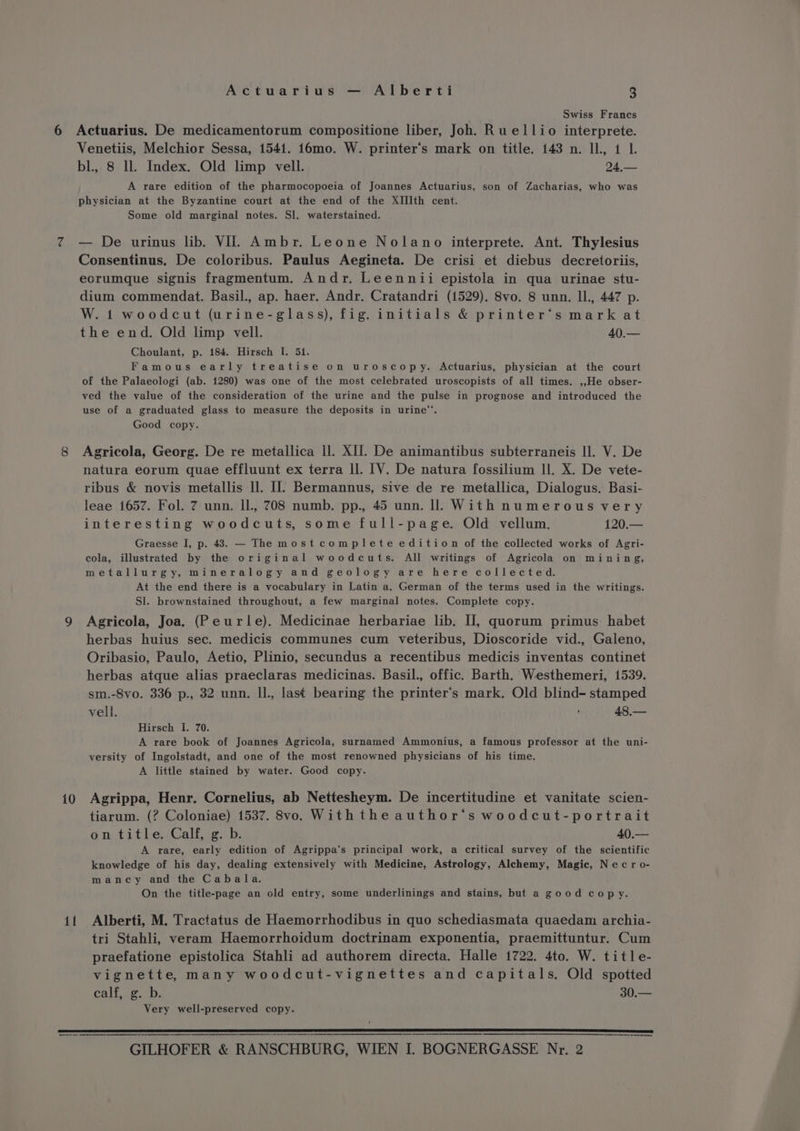 10 il Actuarius — Alberti 3 Gee Swiss Francs Venetiis, Melchior Sessa, 1541. 16mo. W. printer’s mark on title. 143 n. IL, 14 1 bl, 8 ll. Index. Old limp vell. 24,— A rare edition of the pharmocopoeia of Joannes Actuarius, son of Zacharias, who was physician at the Byzantine court at the end of the XIIIth cent. Some old marginal notes. Sl. waterstained. — De urinus lib. VI. Ambr. Leone Nolano interprete. Ant. Thylesius Consentinus. De coloribus. Paulus Aegineta. De crisi et diebus decretoriis, eorumque signis fragmentum. Andr. Leennii epistola in qua urinae stu- dium commendat. Basil., ap. haer. Andr. Cratandri (1529). 8vo. 8 unn. Il., 447 p. W. 1 woodcut (urine-glass), fig. initials &amp; printer’s mark at the end. Old limp vell. 40.— Choulant, p. 184. Hirsch I. 51. Famous early treatise on uroscopy. Actuarius, physician at the court of the Palaeologi (ab. 1280) was one of the most celebrated uroscopists of all times. ,,He obser- ved the value of the consideration of the urine and the pulse in prognose and introduced the use of a graduated glass to measure the deposits in urine”. Good copy. Agricola, Georg. De re metallica ll. XII. De animantibus subterraneis ll. V. De natura eorum quae effluunt ex terra ll. [V. De natura fossilium ll. X. De vete- ribus &amp; novis metallis ll. HW. Bermannus, sive de re metallica, Dialogus. Basi- leae 1657. Fol. 7 unn. IL, 708 numb. pp., 45 unn. Il. With numerous very interesting woodcuts, some full-page. Old vellum. 120.— Graesse I, p. 483. — The mostcomplete edition of the collected works of Agri- cola, illustrated by the original woodcuts. All writings of Agricola on mining, metallurgy, mineralogy and geology are here collected. At the end there is a vocabulary in Latin a. German of the terms used in the writings. Sl. brownstained throughout, a few marginal notes. Complete copy. Agricola, Joa. (Peurle). Medicinae herbariae lib. IJ, quorum primus habet herbas huius sec. medicis communes cum veteribus, Dioscoride vid., Galeno, Oribasio, Paulo, Aetio, Plinio, secundus a recentibus medicis inventas continet herbas atque alias praeclaras medicinas. Basil., offic. Barth. Westhemeri, 1539. sm.-8vo. 336 p., 32 unn. Il., last bearing the printer‘s mark. Old blind- stamped vell. 48.— Hirsch I. 70. A rare book of Joannes Agricola, surnamed Ammonius, a famous professor at the uni- versity of Ingolstadt, and one of the most renowned physicians of his time. A little stained by water. Good copy. Agrippa, Henr. Cornelius, ab Nettesheym. De incertitudine et vanitate scien- tiarum. (? Coloniae) 1537. 8vo. Withtheauthor‘s woodcut-portrait on title. Calf, g. b. 40.— A rare, early edition of Agrippa‘s principal work, a critical survey of the scientific knowledge of his day, dealing extensively with Medicine, Astrology, Alchemy, Magic, N ec r o- mancy and the Cabala. On the title-page an old entry, some underlinings and stains, but a good copy. Alberti, M. Tractatus de Haemorrhodibus in quo schediasmata quaedam archia- tri Stahli, veram Haemorrhoidum doctrinam exponentia, praemittuntur. Cum praefatione epistolica Stahli ad authorem directa. Halle 1722. 4to. W. title- vignette, many woodcut-vignettes and capitals. Old spotted calf, g. b. 30.— Very well-preserved copy.